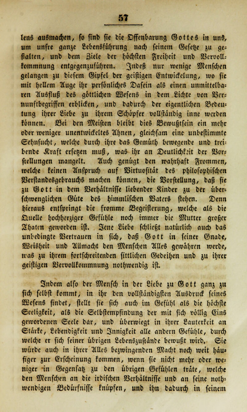 len§ ausmachen, fo ft'nb ft'e bie Offenbarung ©otteS in un5, um unfre ganje ßebcnSfüfjrung nacb feinem ©efcljc ju ge= flalten, unb bem 3iele ber fyödjften greibeit unb XScroolI; fommnung entgegenjufübren. 3nbeP nur wenige ÜRenfcben gelangen ju biefem ©ipfel ber geiftigen (Sntwicfclung, wo ft'e mit bellem ZCuge ibr perfönlidjeS 2?afein al§ einen unmittelbar ren 'tfuSflufj be§ göttlichen 3Befen§ in bem giebte con 33er; minftbcgriffen erblicfen, unb babureb, ber eigentlicben 23ebeu= tung ibrer Ciebe ju iljrem ©ebopfer »ollftänbig inne werben fönnen. ©ei ben SKeiften bleibt bieS 33ewufjtfein ein mebr ober roeniger unentwid'ctteö Ttt)nen, gleicfyfam eine unbeftiminte ©ebnfucfyt, weldje burcij ibre baä ©emüt() bewegenbe unb trei: benbe »Straft erfe^en mufj, roa§ ibr an ^Deutlicbf.'it ber 58ors ftcHungen mangelt. Tiuä) genügt ben wabrbaft grommen, joeldje feinen 2(nfprud) auf SSirtuofttät be§ ptjtlofopljtfdjen S3erftanbe§gebraucr;§ machen fönnen, bie Sorftellung, baß ft'e ju ©ctt in bem SSerbältniffe liebenber Äinber ju ber über= febroenglicben ©üte bc§ bimmlifeben SSatcrö fteben. £>enn bierauS entfpringt bie fromme 33egeifterung, wetdie aB bie ■Quelle boebberjiger ©efüble noeb; immer bie SKutter großer 2batcn geworben ift. Sene Siebe fcblicjjt natürlich aud> ba§ unbebingte SBertrauen in ft'cb, bafj ©Ott in feiner ©nabe, 2Bei§beit unb 2lUmad)t ben SDcenfcfyen 2llle§ gewäbren «erbe, tva§ ju ibrem fortfebreitenben ftttlicben ©ebeiben unb ju ttjrer geiftigen SSeroollfommnung notbwenbig ift. Snbem alfo ber SOcenfd) in ber Siebe ju ©Ott ganj jtt fid) felbft fommf, in il>r ben üollftänbigften 2(u§brucf feines SEßcfenS finbet, ftellt ft'e fiel) aud) im ©efttbl al§ bie böcbfte ©celigfeit, al§ bie ©elbftemüft'nbung ber mit fieb völlig €in§ geworbenen Seele bar, unb überwiegt in ibrer ßauterfeit an ©tärfe, Sebenbigfeit unb 3nnigfeit alle anbern ©efüble, bureb welcbe er fid) feiner übrigen Ceben^uftänbe bewufjt wirb, ©ie würbe aud) in ibrer McS bejwingenben SKacbt nod) weit bau« figer jur <5rfd;cinung fommen, wenn ft'e nicfyt mebr ober »e= niger -in ©egenfafc ju ben übrigen ©efüblen träte, welcbe ben SERenfcben an bie irbifdjen S3erbältniffe unb an feine notb= wenbigen 33ebürfniffe fnüpfen, unb ibn babureb in feinem