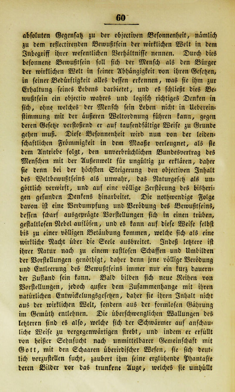 abfoluten ©cgenfa£ ju ber objecttüen ffiefonnenbeit, nämltcb, ju bem reflectirenben 23enuif3tfein ber wtrflicr)cn SBelt in bem Snbegriff fixier roefentlicben SSerbältniffe nennen, ©urd) bic§ befonnene 33eroufitfein foll fi'cf) ber Sttenfd) al§ ben 33ürger ber roirflicben SEelt in feiner ZCbtjdngtgfctt von il;ren ©efefcen, in feiner 33ebürftig?eit nlleS beffen erfennen , roaS fie ifjm jur ©Gattung feincä ßebcnS barbietet, unb e§ fcbliejjt bieS SSe* wufjtfein ein objecto) roabreä unb logifd) richtiges Senfen in fid), obne voelcbeS ber 9J?enfd) fein geben nid)t in Ueberein= ftimmung mit ber duneren SIBeltorbnung führen fann, gegen beren ©efefce ücrftojjenb er auf taufenbfältige Sißeife ju ©runbe geben mup. 2>iefe S3cfcnnenf)eit wirb nun tton ber leibcm fd)aftlid)cn grömmigfeit in bem SKaafje üerteugnet, al» fie bem antriebe folgt, ben uneerbrücblicben 33unbe$oertrag be§ SKenfcfyen mit ber 2uif?enroelt für ungültig ju erflären, bal;er fie benn bei ber böcfyften Steigerung ben objectiücn Snfjalt be§ 3öettbevoufjtfein§ al§ umvabr, ba$ Sftaturgefefc alt? un= göttlid) »enuirft, unb auf eine völlige 3eiftörttng be§ biSf>eri= gen gefunben £)enfen§ Einarbeitet. <Die notbvoenbige golge baüon ijt eine XSerbumpfung unb SBeröbung beö ffieroufjtfeinä, beffen febarf ausgeprägte Ißorftellungen fid) in einen trüben, geftaltlofen Sftebel auflöfen, unb e§ fann auf biefe 2Beife felbft bi§ 5U einer völligen JSetäubung fommen, wclcbe fieb. al§ eine roirflicbe 9Jad;t über bic Seele ausbreitet. Snbefj Icfctere iji ttjrer Statur nad) ju einem raftlofen (Scbaffen unb Umbilben ber SSorftellungen genotbigt, ba()cr benn jene wollige SScrobung unb Entleerung be§ 33en>uf?tfein§ immer nur ein furj bauend ber 3uftanb fein fann. 33atb bilben fid) neue 9Jeiben »on SSorfrellungen, jebod) a,uf?er bem 3ufammenbange mit ifjren natürlichen entroicfelungSgcfe^en, baljer fie ibren Sntyalt nietjt au§ ber roirflicben SBelt, fonbem au3 ber formtofen ©äbrung im ©emütb entlegnen. £>ie überfd)tt>englicben SBaliungen beS lederen ftnb e§ alfo, voelcbe fid; ber @dmxirmer auf anfd)au= liebe SCBeife ju bergegenroärtigen ftrebt, unb inbem er erfüllt von t>ei^cr ©ebnfuebt nad) unmittelbarer ©emeinfebaft mit ©ott, mit ben Sdjaaren überirbifrfjer SBefen, ft'e fid) beut* lid) »orjujMen fud)t, jaubert il;m feine erglül;enbe ^Pbantaffe beren Silber »or ba$ trunfene 2luge, voeld)e$ fie umf)üüt