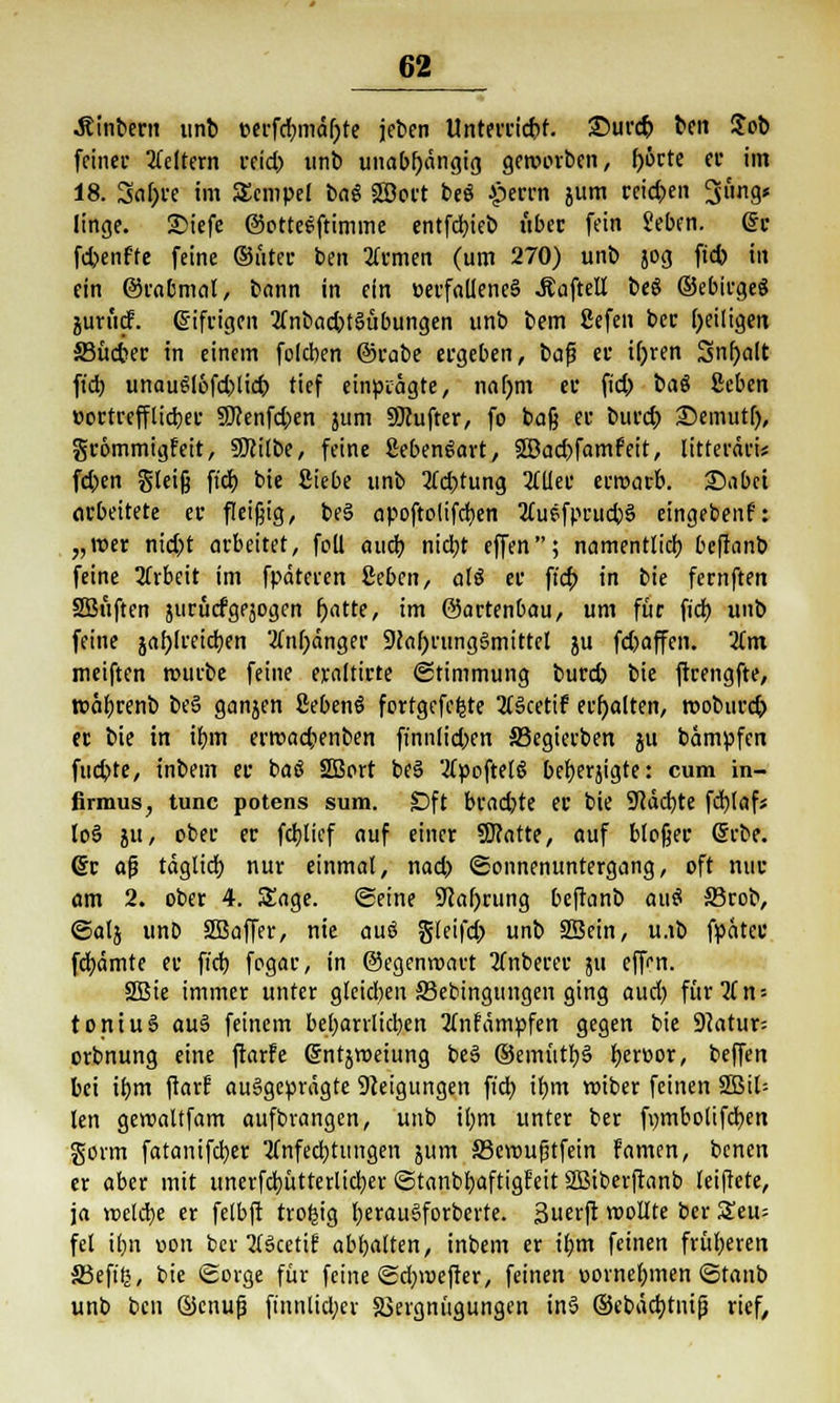 .Rinbern unb cerfcbmäljte jeben Unterricht. 25urdj ben $ob feiner Leitern veid? unb unabhängig geworben, l)örte er im 18. 3al;re im SEcmpel bng SEBovt beö £errn jum reichen Jung* linge. £>iefe ©otteeftimme entfettet? über fein Seben. @r febenffe feine ©ttter ben Amen (um 270) unb jog ftcb in ein ©rabmal, bann in ein üerfalleneS .Kaftell beS ©ebirgeS junid. giftigen 3(nbacbtSübungen unb bem 2efen ber b/iligen 33üdw in einem fokben ©rabe ergeben, baf? er ifjren 3nf)a(t fieb unauSlofd>licb tief einprägte, na()m er fiel) bat Zcben üortrefflieber 9Uenfd>en jum Sftufter, fo baß er burd> iSemutl), grommigfeit, SKitbe, feine SebenSavt, 2öad)famfeit, litteräri* feben gleiß ftcb bie Siebe unb 2Td)tung 2CUer erroarb. £>abci arbeitete er fleißig, be§ opoftolifc^cn 2£uefprucb3 eingeben?: „roer nicht arbeitet, foll aueb nicht effen; namentlich, befianb feine Arbeit im fpäteren Sehen, als er ftd; in bie fernften SBuftcn nirücfgejogen l)atte, im ©artenbau, um für fiel) unb feine jah/treieben Anhänger 9cal)ning§mittcl ju fetjaffen. 2tm meiften mürbe feine eraltirte (Stimmung burd) bie ftrengfte, tt>äf)renb be§ ganjen ßebenö fortgefefcte 2ls>cetif erhalten, roobureb er bie in ihm errcad;enben finnlt'd)en S3egierben 5U bampfen fuchte, inbem er baö SBort be§ 'ApoftelS beberjigte: cum in- firmus, tunc potens sum. Dft bradjte er bie 91äd)te fchlaf* lo§ ju, ober er feblicf auf einer Statte, auf bloßer @rbe. (Sr afj täglich, nur einmal, nad) (Sonnenuntergang, oft nur am 2. ober 4. Sage, ©eine Sfafyrung beftanb auö S3rob, <Satj unO SBaffer, nie auö gleifd» unb SBein, u.ib fpäter fchämte er ftcb fogar, in ©egenroart 2(nberer 311 eff«*n. 2ßie immer unter gleid;en S3ebingungen ging aud) für2ln = toniuS au§ feinem beharrlichen 2tnfämpfen gegen bie SHatur; orbnung eine ftarfe gntjroeiung t>eS ©emittb§ beruor, beffen bei ihm ftarf ausgeprägte Neigungen ftd? ihm wiber feinen 2Bil= len geroaltfam aufbvangen, unb il;m unter ber fmuboltfcben gorm fatanifeber Anfechtungen jum SSemufjtfein Famen, benen er aber mit unerfcbütterlicfyer «Stanbhaftigfeit SBiberftanb leiftete, ja «eiche er felbft trotzig b,erau§forberte. 3uerft wollte ber Seu= fei ibn »on ber AScetif abbitten, inbem er ihm feinen früheren SJeftlj, bie Sorge für feine (Scfyraefter, feinen uornebmen (Stanb unb ben ©cnujj ftnnlicl;ev 23ergnügungen in3 ©ebäcbjnijj rief,