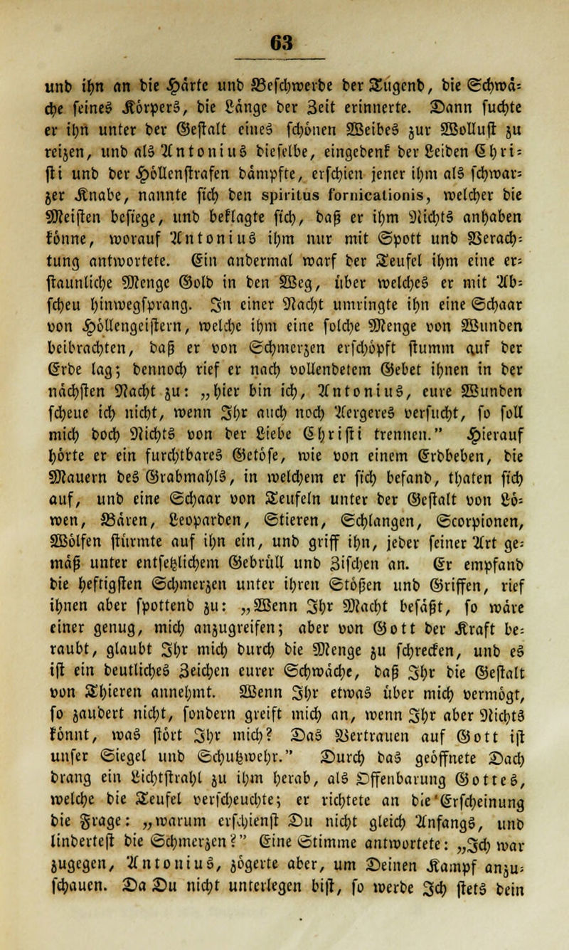 63^ unb if>n (in bte Sparte unb a3efd?rDcrbe berSEugenb, bie (ScbwcU d?e feines Äörvcrä, bie Sänge ber Seit erinnerte. £>ann fud)te er ihn unter ber ©efrntt cineä fdjönen 2Beibe§ jur SBolluft ju reijen, unb al§ Antonius biefelbe, eingeben? ber ßeiben @hri = fii unb ber £öllcnftrafen bdmpfte, erfebien jener ihm a(§ fcbwar= jer .Knabe, nannte fiel) ben spiritus fornicaiionis, welcher bie SKeiften beft'ege, unb beflagte ft'cb,, baß er ihm iHidjtS angaben fönne, worauf Antonius ihm nur mit Spott unb SSeracb; tung antwortete. Sin anbermat roarf ber Seufcl ihm eine er* ftaunlicbe SJcengc ©olb in ben SBeg, über weld;c3 er mit 'üb- febeu binwegfvrang. 3n einer 9cacbt umringte ir)n eine ©cbaar ton ^öUengeiftern, welche ihm eine fotdje SKenge von SBunben beibrachten, baß er von «Scbmcrjen erfd)öyft ftumm auf ber ßrbe lag; bennod) rief er nach vollenbetcm ®ebet ihnen in ber nädbften 9?acbt ju: „hier bin icb, Antonius, eure SBunben febeue icb niebt, wenn 3br auch noch 2fcrgere§ verflicht, fo folt mieb bod) 9iid?t3 von ber Siebe (Sbrifti trennen. hierauf hörte er ein furd;tbare§ ©etöfe, roie von einem ßrbbeben, bie SKauern be§ ©rabmablS, in meld;em er fiel? befanb, traten ft'cb auf, unb eine <£d;aar von SEeufeln unter ber ©eftatt von £6= wen, 23ären, ßeoyarbcn, «Stieren, Schlangen, (Scoruionen, SBölfen ftiirmte auf um ein, unb griff ihn, jeber feiner Tixt ge= map unter entfefclidbem ©cbritll unb Bifdjen an. @r emvfanb bie beftigften ©djmerjen unter ihren Stößen unb ©riffen, rief ibnen aber fvottenb ju: „2Benn 3br SRadjt befaßt, fo märe einer genug, midj anjugreifen; aber von Sott ber .Kraft be= raubt, glaubt 3br mid? bureb bie 9)?enge ju febreefen, unb eS ift ein beutlicbeS Seiten eurer Scbwäd;e, baß 3br bie ©eftalt von Sbieren annehmt. 2Benn 3br etwa§ über mich vermögt, fo zaubert nid;t, fonbern greift mieb an, wenn 3br aber 9cicbt3 fönnt, voaö ftört 3br mieb? Sa§ Vertrauen auf ©Ott ift unfer (Siegel unb Sd;u(5wet;r. 2)urcb t>a$ geöffnete 2)acb brang ein iMdjtftrabt ju ü;m berab, all Offenbarung ©otteS, welche bie SEeufel ver|cbeud)te; er richtete an bie'@rfd)einung bie grage: „warum erfebienjt Sit nicht gleich anfangs, unb linberteft bie ©ebmerjen? ©ine Stimme antwortete: „3$ war jugegen, tfntoiiiuS, jögerte aber, um ©einen Äamvf anju^ febaucn. £>a £>u niebt unterlegen bitf, fo werbe 3cb ftetä bein