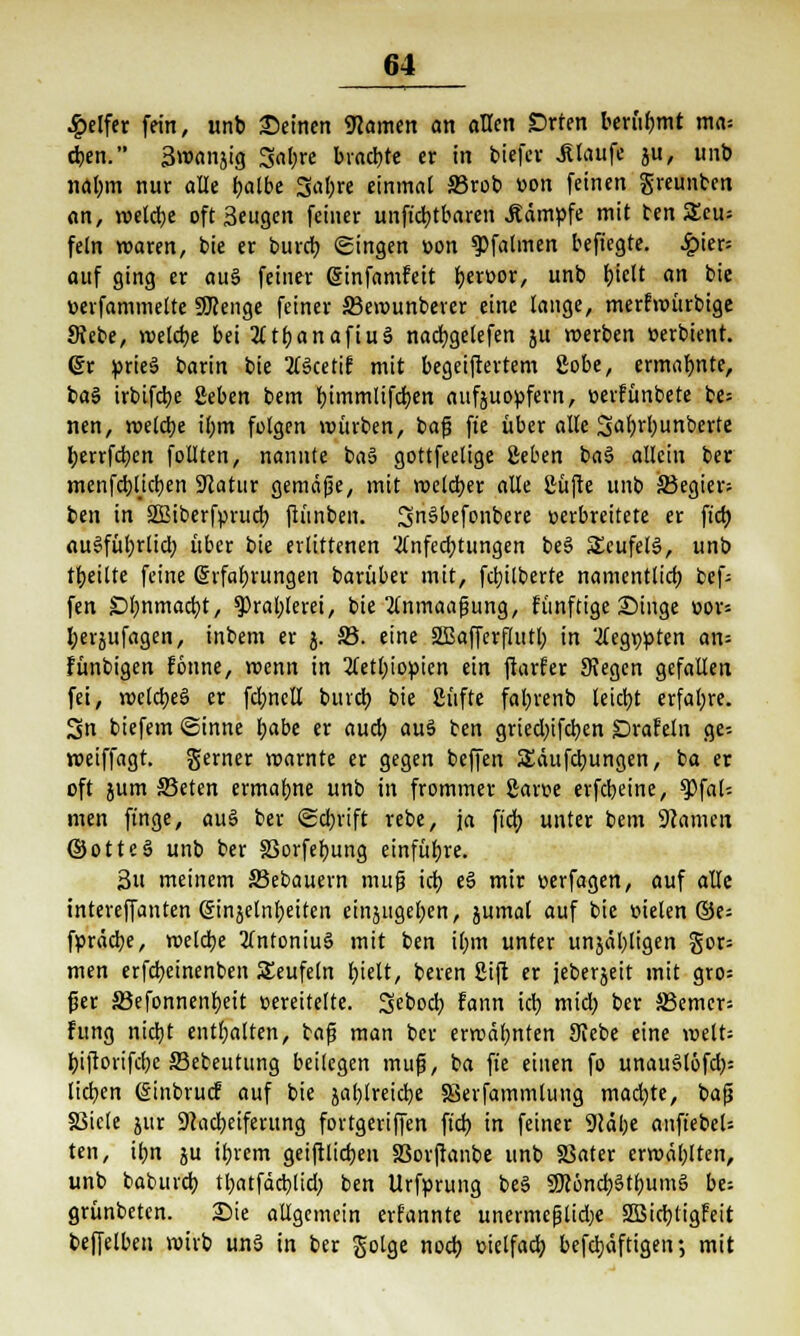 Reifer fein, unb Seinen «Hamen an allen £>rten berühmt ma* eben. Smanjig 3at;re brachte er in biefcr Jtiaufe ju, unb nalmi nur alle tjalbc 3al;re einmal S3rob »on feinen greunben an, roelcbe oft Seugcn feiner unfkbtbaren kämpfe mit ten 5Eeu= fein roaren, bie er burcb gingen »on $)falmen befiegte. hier- auf ging er aus feiner Gjinfamfeit ^eroor, unb biclt an bie wfammelte SRenge feiner 33erounberer eine lange, merfmürbige Sfebe, rcetcbe bei 2ftf)anaftuS nacfygelefen ju roerben »erbient. @r prieä barin bie 2l$ceti£ mit begeiftertem ßobe, ermalmte, ba§ irbifcbe ßeben bem bimmlifcfyen aufzuopfern, oerfünbete be; nen, roelcbe il>m folgen mürben, bafs fte über alle SalKbunberte fyerrfcbcn follten, nannte ba§ gottfeelige ßeben ba3 allein ber menfcbl.icben Statur gemäße, mit roelcber alle Süfte unb jßegier; ben in SBiberfprucb ftünben. 3n§befonbere »erbreitete er fiel) auSfübrlid; über bie erlittenen 'tfnfecbtungen be§ SteufelS, unb tbeitte feine (Srfabrungen barüber mit, fcbilberte namentlicb bef- fen £>l;nmacbt, ?)ral;lerei, bie 2lnmaafjung, fünftige Singe »or= berjufagen, inbem er j. S3. eine SBafferflutb in '2lcgw)ten an= fünbigen fonne, roenn in 2letl;iom'cn ein ftarfer Siegen gefallen fei, mclcbeö er fctmell burcb bie Stifte fatyrenb leicht erfahre. Sn biefem ©inne i>abt er aud) au3 ben griecbjfcben Srafeln ge- roeiffagt. gerner marnte er gegen beffen SEäufdmngen, ba er oft jum S3eten ermahne unb in frommer garse erfebeine, ^>\al- nun finge, au§ ber ©ebrift rebe, ja fidj unter bem Tanten ©otteS unb ber 33orfebung einführe. 3u meinem S3ebauern muß icb e§ mir oerfagen, auf alle intereffanten ginjelnbeiten einzugeben, zumal auf bie üielen ©e= fpräcbe, melcbe 2lntoniu§ mit ben Ü;m unter unjäbligen gor= men erfebeinenben Seufeln fyielt, beren Sift er iebergeit mit gro= fjer äßefonnenbeit vereitelte. 3ebod) fann icb miel) ber S3emer= fung nid)t enthalten, baf5 man ber ermähnten Siebe eine roett= biftorifebe JBebeutung beilegen muß, ba fte einen fo unau§(öfd;= lieben (Sinbrucf auf bie jal)lreid)e Sevfammlung mad)te, baß SSicle jur SNacbeiferung fovtgeriffen ft'd) in feiner 9Jäi;e anftebel-- ten, ibn ju ibrem geiftlicben S3orftanbe unb §3ater erroäblten, unb babuid) tbatfäcbüd) ben Urforung be§ SJcöncbätbumS be; grünbeten. Sie allgemein erfannte unermeßlidje SSJicbtigfeit beffelben mivb un3 in ber golge noeb üielfacb befebaftigen •, mit