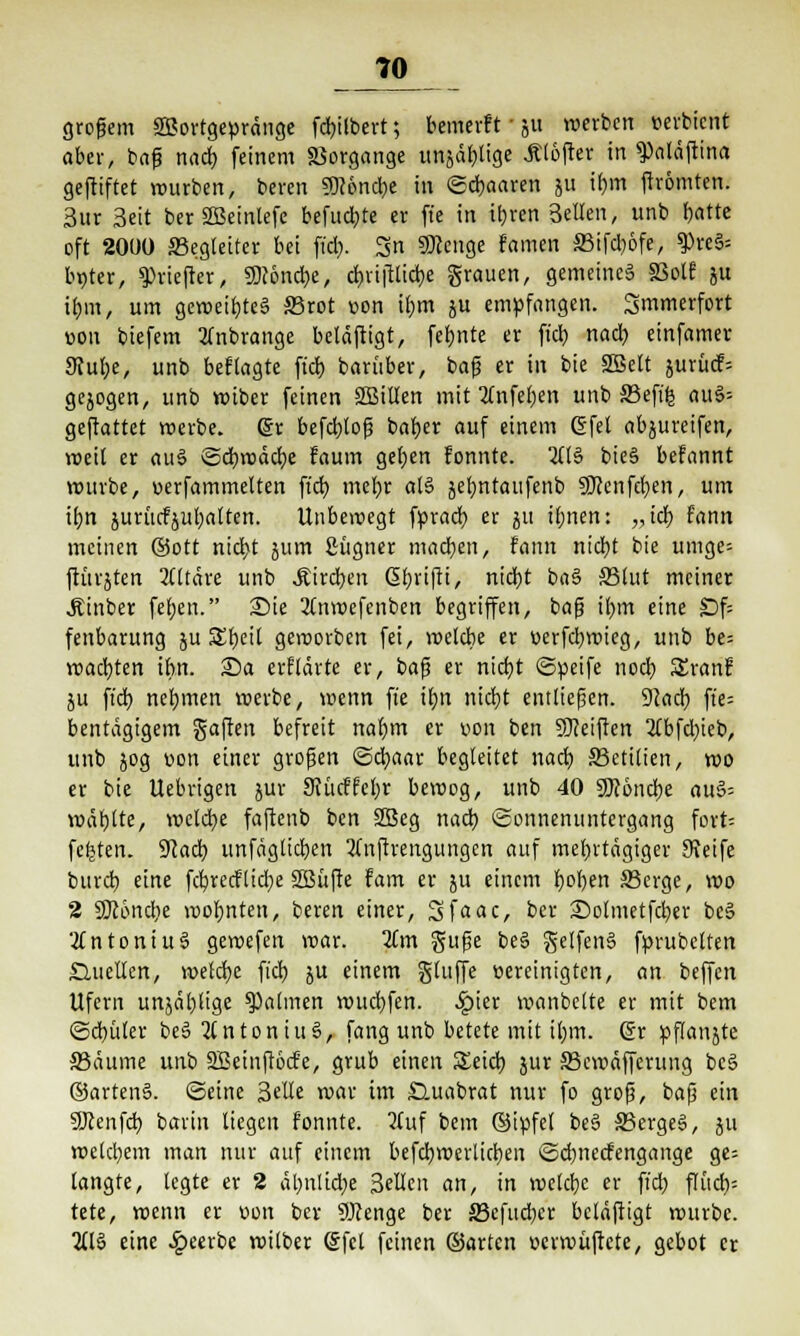 70^ großem SBortgevränge fcbilbert; bemerft ■ ju werben oerbient aber, baß nach feinem Vorgänge unjäblige Älofter in ^aläftina geftiftet würben, beven 9Dc6nd)e in ©paaren ju ihm ftrömten. Sur Seit berSBeinlefe befugte et fte in ihren Bellen, unb f)atte oft 2000 Begleiter bei fiel). 3n SOJcnge famen S3ifd)öfe, ?)reS= Iwter, 9>viefter, SWoncbe, cbviftlicbe grauen, gemeines §3olf ju ihm, um geweiftes S3rot von ihm ju empfangen. Smmerfort von biefem 2Tnbrange beläftigt, feinte er fiel) nach einfamer 9tube, unb befragte ftcb barüber, baß er in bie SBelt jurücf= gejogen, unb wiber feinen SQJillen mit tfnfeben unb S3efife au§= gemattet werbe, dr befebloß baber auf einem 6fei abgreifen, weit er au3 ©cbwäcfye faum geben fonnte. 2(B bie§ befannt würbe, »erfammelten fieb mehr al§ jebntaufenb 9J?cnfcben, um tfjn juriicfjubalten. Unbewegt fpracb er ju ihnen: „ich f'ann meinen ©Ott nicht jum Sügner machen, frinn nicht bie umge= ftürjten 2lltäre unb .Kirchen ßbrifii, nid)t ba§ 33lut meiner Äinber feben. Sie 2Cnwefenben begriffen, baß ihm eine £)f= fenbarung ju S£t)eil geworben fei, welche er »erfebwieg, unb be= wagten ihn. £)a erflärte er, baß er nicht ©peife noch Sranf ju ft'db nehmen werbe, wenn fte ihn nicht entließen. 92acb fte= bentägigem gaften befreit nahm er von ben Steiften 2Cbfd;ici>, unb jog von einer großen ©cbaar begleitet nach 33eti(ien, wo er bie Itebrtgen jur 9?ücfrcbr bewog, unb 40 SRöncbe au§= wählte, welche faftenb ben 2Beg nach Sonnenuntergang fort= festen. 9?acb unfäglicben 3Cnftrengungen auf mehrtägiger Keife bureb eine fcbrecflidje SBüfte fam er ju einem hohen SBerge, wo 2 SDtöncbe wohnten, beren einer, Sfaac, ber £)olmetfcher be§ Antonius gewefen war. Km guße be§ gelfen§ fprubelten Quellen, welche fich ju einem gtuffe Bereinigten, an beffett Ufern unjäblige Halmen wttchfen. .ipier wanbelte er mit bem (Schüler beS 2lntoniu6, fang unb betete mit ihm. (§r pflanjte S5äume unb SBetnftocfe, grub einen S£eich jur 33cwäfferung be§ ®arten§. ©eine Seile war im £luabrat nur fo groß, baß ein SJlenfd) barin liegen fonnte. 2(uf bem ©ipfel be§ 33erge§, ju welchem man nur auf einem befchwerlichen ©d)ttecfengange ge= langte, legte er 2 äbnlid;e Seilen an, in welche er ft'cb flücb= tete, wenn er von ber SJcenge ber äöcfucbcr beläßigt würbe. 2(l§ eine beerbe wilber Sfel feinen ©arten »evwüftcte, gebot er