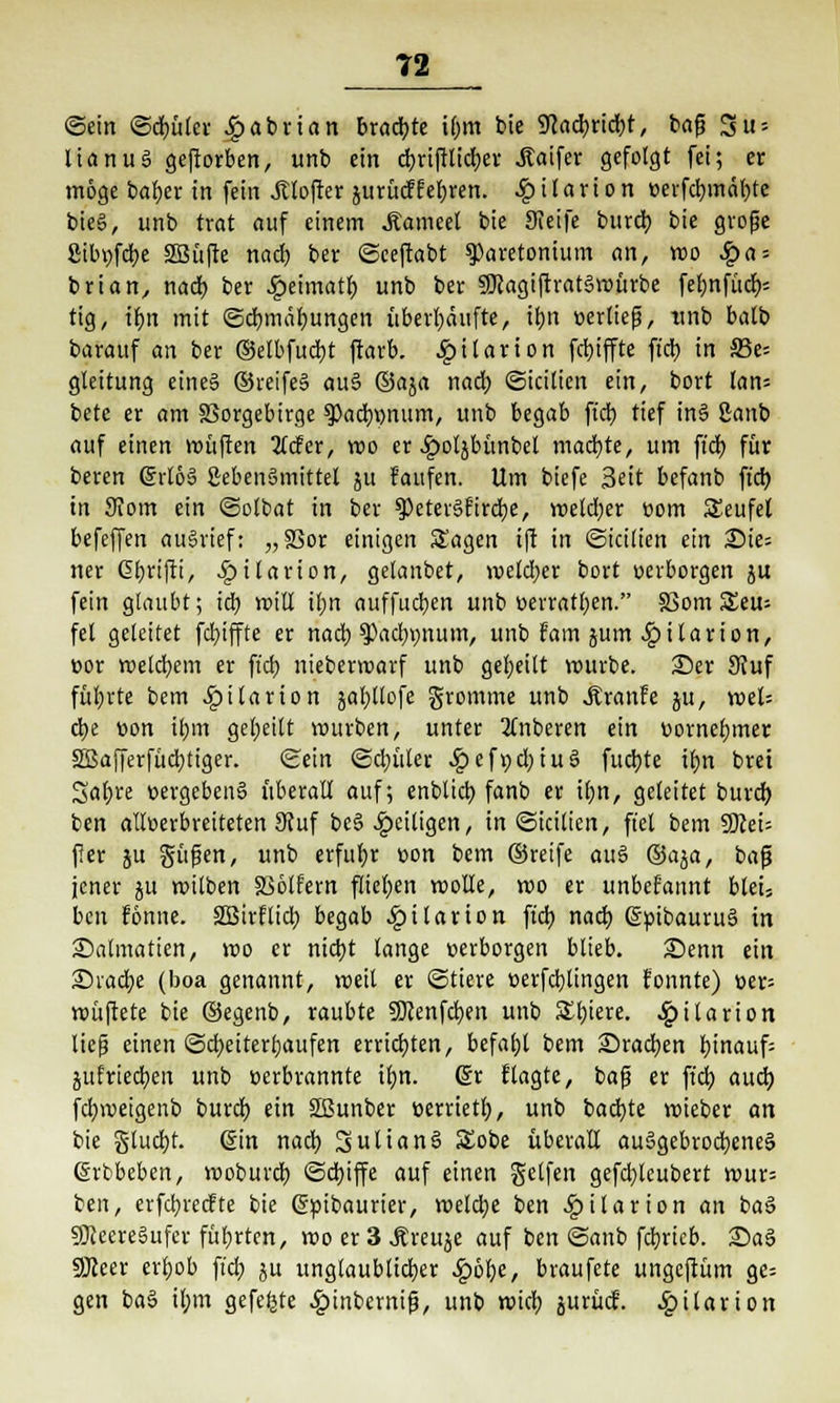 ©ein <5d)ütcr £abrtan braute i@m bie 9cad)rid)t, baf? Su = lianuS geworben, unb ein djrtftlidjer .Saifer gefolgt fei; er möge baljer in fein Softer jurücffetjren. Sq i I a r i o n oerfcb, mäl)te bie6, unb trat auf einem Manwl bie JKeife burd) bie grofje firibv>fd>e SSBüfte nad) ber ©ceftabt sparetonium an, wo £a = brian, nad) ber ^eimatb unb ber 5ftagiftrat§würbe fel)nfüd> tig, ifyn mit ©cfymdfyungen überhäufte, tfjn »erlief, unb balb barauf an ber ©etbfudjt ftarb. SpUaxion fcbjffte fiel) in 33e= gleitung eine§ ©reife§ au§ ®%a nad) ©icilien ein, bort lan= bete er am Vorgebirge ?>ad)\)num, unb begab fiel) tief in§ 2anb auf einen roüften 3tcfer, wo er .£>ol$bünbet machte, um fiel) für beren Grl6§ SebenSmittel ju kaufen. Um biefe Seit befanb ftcb, in 9?om ein ©olbat in ber 9)eter§fircl)e, weld)er com Teufel befeffen ausrief: „33or einigen Sagen ift in ©icilten ein Wie- ner G>f)rifti, £tlanon, gelanbet, wetd;er bort »erborgen ju fein glaubt; id) miß itjn auffitzen unb »erratben. 83om S£eu= fei geleitet fcfyiffte er nad; spacfypum, unb fam jum ^ilarton, cor welchem er ftcb nieberwarf unb geseilt würbe. 2)er 9iuf führte bem ^)itarion gat>ttofe gromme unb Äranfe ju, weis d)e üon tljm geseilt mürben, unter 2Tnberen ein »ornefjmer 3ßafferfüd)tiger. Sein <£d)ütcr <£>ef»d)iu§ fudjte tf)n brei Safjre »ergeben§ überalt auf; enblid) fanb er il;n, geleitet burd) ben alloerbreiteten 9tuf beseitigen, in©icitien, fiel bem 9)cei= ff er ju güfen, unb erfuhr üon bem ©reife au$ ©aja, bajj jener ju wilben SSölfern fliegen wolle, wo er unbekannt bleu ben fönne. SÖSirflid) begab Dilation ftcb, nad) (SptbauruS in £>almatien, wo er nid)t lange »erborgen blieb. £)enn ein 2)iad)e (boa genannt, weit er ©tiere »erfdjlingen fonnte) »er= wüftete bie ©egenb, raubte SÖcenfdjen unb Sbjere. £i Urion ließ einen ©cfyeitertjaufen errichten, befahl bem Sradjen binaufs jufriechen unb »erbrannte tfjn. 6r Hagre, baß er ftd) aud) fd)weigenb burd) ein SBunber »errtetf), unb backte wieber an bie gluckt, ßin nad) Julians! S£obe überall auSgebrodjeneS ßrbbeben, woburd) @d)iffe auf einen Seifen gefdjleubert wur= ben, erfcfyrecfte bie (Scibaurter, welche ben ^»ilarion an ba§ 9Jceere§ufer führten, wo er 3 Äreuje auf ben Sanb fdjrieb. £>a§ 9Jceer erljob fiel) ju unglaublicher £6r;e, braufete ungeftüm ge= gen ba§ il;m gefegte .gunbemifj, unb wid) jurücf. ^»ilarion