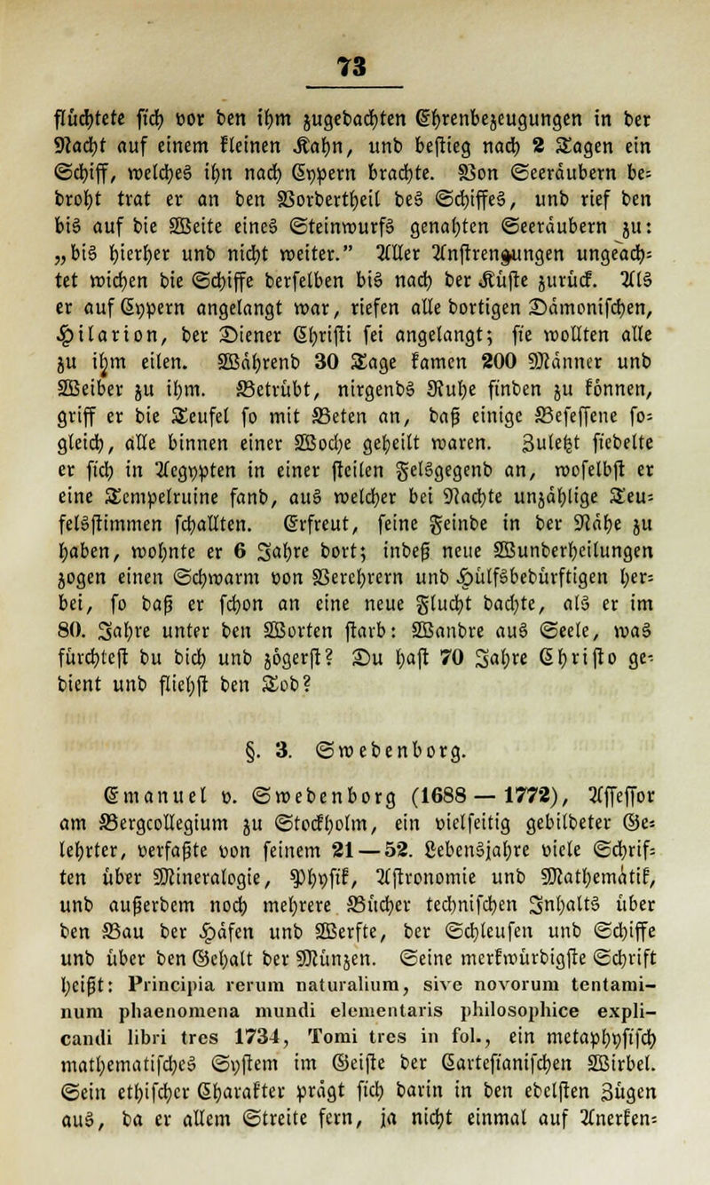 flüchtete ftch, »or ben if)m jugebacbten (Styrenbeäeugungen in ber Wafyt auf einem fleinen .Kalm, unb beftieg nad) 2 Sagen ein ©cbjff, roelcbeS iljn nacb, Supern brachte. SSon ©eeräubern be= brofyt trat er an ben §3orbertbeil be§ ©cbjffeä, unb rief ben bi§ auf bie SEBeite eine§ ©teinrourfg genahten Seeräubern ju: „bi§ fyierber unb nict)t weiter. 2üler 2lnfrren$ungen ungeacb,: tet widmen bie ©cbiffe berfelben bis nach, ber «Eüfte jurücf. 2ft6 er auf (Supern angelangt war, riefen alle bortigen £>ämonifcben, 4?ilanon, ber Wiener Sl;rifti fei angelangt; fie wollten alle ju ifjm eilen. SSBäbrenb 30 Sage famen 200 Männer unb SSBeiber ju il)in. 33etrübt, nirgenbS 3Jube finben ju fonnen, griff er bie S£eufel fo mit S3eten an, baf einige 33efeffene fo= gleich., alle binnen einer 2Bocbe gebeilt roaren. 3utefet fiebelte er ftcb in 2tegt)pten in einer (teilen gelägegenb an, roofelbft er eine SEempelruine fanb, au§ welcher bei 9}acbte unjäblige St'eu-- felSftimmen fcballten. (Erfreut, feine geinbe in ber Stäbe ju baben, roof;nte er 6 Safyre bort; inbefi neue SBunberbcilungen jogen einen ©ebroarm t>on S3erel;rern unb JpülfSbebürftigen l;er= bei, fo baf? er fd?on an eine neue glucfyt bad)te, fltä er im 80. %al)xt unter ben SQSortcn ftarb: SBanbre au§ ©eele, voa§ fürebteft bu bief) unb jogerft? £)u bajr 70 Sal;re ßfjrifto ge-. bient unb flieljft ben £ob? §. 3. ©ro ebenborg. (Smanuel ü. ©webenborg (1688 — 1772), tfffeffor am S3ergcolIegium ju ©to(ff)olm, ein »iclfeitig gebilbeter ©e^ lebrter, »erfaßte üon feinem 21 — 52. 8eben§iaf;re üiele ©d)rif= ten über Mineralogie, $PbvP/ 2tftvonomie unb SÖtatbemätif, unb aufjerbem noeb mehrere JBücber teebnifeben 3nl)att§ über ben S3au ber £äfen unb SBerfte, ber ©d)leufen unb ©d;tffe unb über ben (Bct;alt ber SOKmjen. ©eine merfroürbigfte ©ebrift l;cifit: Principia rerum naturalium, sive novorum tentami- nura phaenomena muiidi elcmentaris philosophice expli- candi libri tres 1734, Tomi tres in fol., ein metapbpftfd) matbematifebeä ©i)ftem im ©eifte ber ßavteft'anifdjen 2Birbel. ©ein etl)ifd)cr (Sbarafter prägt fiel) barin in ben ebclften 3ügen au$, ba er allem ©treite fern, ja nidjt einmal auf Umxhn-