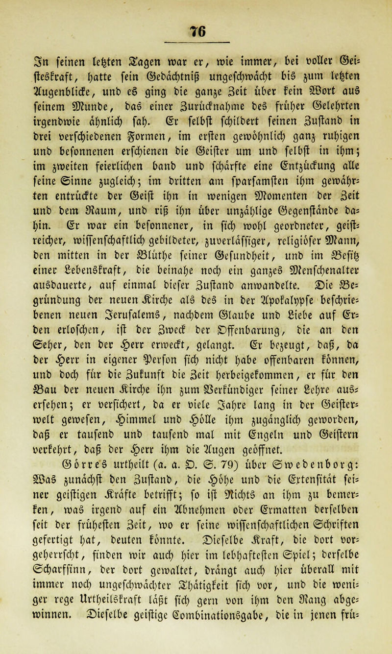 T6 Sn feinen legten Sagen war er, wie immer, bei »oller ©ei= ftegfraft, l;atte fein ©ebddjtntg ungefd)wdd)t big jum legten 2tugenblicfe, unb e§ ging bie ganje Seit über fein Söort au§ feinem SDambe, bas einer 3urücfnal;me be§ früher ©elefjrten irgenbwie ähnlich, far). ©r felbft fdjilbert feinen 3uftanb in brei t>erfd)iebenen gönnen, im erften gewöbnlid) ganj ruhigen unb befonnenen erfebjenen bie ©eifter um unb felbft in il)m; im jweiten feierlichen banb unb fcfydrfte eine (gntjuefung alle feine ©inne jugteid); im britten am fparfamften ii>m gewdf)r= ten entrücfte ber ©eift ifjn in wenigen Momenten ber Seit unb bem SJaum, unb riß ü)n über unjäf;lige ©egenffdnbe ba= l;in. Sr roar ein befonnener, in fiel) wobt georbneter, geift= reifer, wiffenfc&aftltcr) gebilbeter, juoerldfft'ger, religiöfer SWann, ben mitten in ber 35lütr)e feiner ©efunbbeit, unb im SSefffc einer ßebenSfraft, bie beinahe nod; ein ganjeS SDfenfcfjenalter auSbauerte, auf einmal biefer Suftanb anwanbelte. Sie SBe- grünbung ber neuen Äircfye als be§ in ber 3Cpofalv)pfe betrie- benen neuen SerufalemS, nadjbem ©laube unb Siebe auf @r= ben erlofd)en, ift ber Swcd ber Offenbarung, bie an ben ©efjer, ben ber $err erweeft, gelangt. @r bejeugt, bafi, ba ber Qext in eigener $Perfon ftd) nid}t t)abe offenbaren f'önnen, unb boeb, für bie Sufunft bie Seit berbeigefommen, er für ben S3au ber neuen Äircfye il;n jum SSerfünbiger feiner 2cl;re au§s erfefyen; er t>erftd)ert, ba er oiele Safyre lang in ber ©eifter= weit gewefen, Jpimmel unb SpbUe ifym jugängltcr) geworben, baß er taufenb unb taufenb mal mit (Sngeln unb ©eiftern uerfebrt, baf? ber Jperr ü)m bie 2(ugen geöffnet. ©orreS urteilt (a. a. £). ©.79) über ©webenborg: 3Sa§ junddjft ben Suftanb, bie Qbfyt unb bie Srtenfttdt feU nee geiftigen Gräfte betrifft; fo ift ÜKicfytS an ir)m ju bemer= fen, wa§ irgenb auf ein tfbnebmen ober (Srmattcn berfelben feit ber früfjeften Seit, wo er feine wiffcnfd)afttid)en ©driften gefertigt l;at, beuten fönnte. 25iefelbe .Kraft, bie bort eor= geberrfd)t, fmben wir auch, fjier im lebljaftcfien ©piel; berfelbe ©cbarffinn, ber bort gewaltet, brdngt aud? fjter überall mit immer nod) ungefd)wdd)ter £l)dtigfeit ftcr) oor, unb bie wenU ger rege Urtr)eilSfraft tdpt ft'cb. gern oon ir,m ben Siang abge= winnen. Siefelbe geiftige SombinationSgabe, bie in jenen frü--