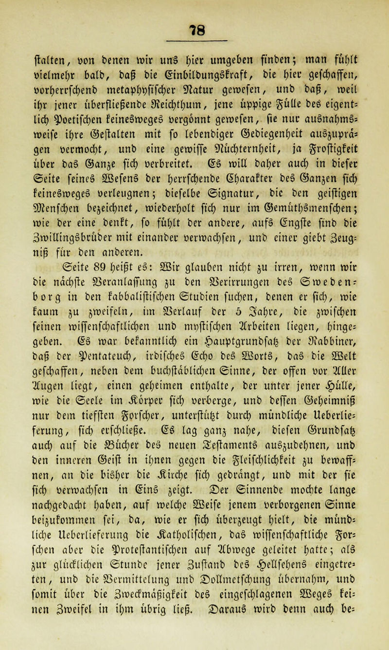 ftalten, von benert mir un§ bjer umgeben finben; man füfylt t>ielmel;r balb, baf? bie ginbitbungSfraft, bie f)tec gefcfyaffeu, üorf)errfcb,enb metapbt)ftfcl)er Statur gemefen, unb ba(?, weil ii)x jener überflief?enbe 3?eicf)tl)um, jene üppige gülle beö eigent= lieb, 9)oetifcb,en feineämegeä vergönnt geroefen, fie nuc au§nabm§* weife tfjre ®eftalten mit fo lebenbiger ©ebiegenfyeit anäjuprd= gen öermocbt, unb eine gemiffe ÜKücbternbeit, ja groftigfeit über ba§ ®aii£e ftdt) verbreitet. @§ rotU baber aucb, in biefer «Seite feines» 3Befen§ ber l;errfcbenbe (Sfjaraftev be§ ©anjen ftdt; feineämegeS verleugnen; biefetbe Signatur, bie bcn geiftigen 9Kcnfd)en bejeiclmet, wieberl)ott ftdt) nur im ®emütl)3menfd)en; wie ber eine benft, fo füf;lt ber anbere, auf3 G?ngffe ftnb bie 3willing§brüber mit einanber verwacfyfen, unb einer giebt 3eug: nifj für ben anberen. Seite 89 tyeifjt e§: SBir glauben nicfjt ju irren, wenn mir bie nctcr/fte 33eranlaffung ju ben SSertrrungcn be§ Smeben- borg in ben fabbaliftifcfyen Stubien fudjen, benen er fiel), wie faum ju zweifeln, im SSertauf ber 5 Sa&c'e, bie jwifeben feinen wiffenfcfyaftlicfyen unb mtjftifcfjen arbeiten liegen, Einge- geben. 6§ mar befanntlicb, ein ^auptgrunbfafj ber Rabbiner, baf? ber tymtateuä), irbifdieS Grcfyo be§ 28ort§, ba§ bie SEBelt gefebaffen, neben bem bud)ftäblid)en Sinne, ber offen vor 2fUer 2(ugen liegt, einen geheimen enthalte, ber unter jener £ülle, mie bie Seele im .Körper fiel) verberge, unb beffen ©ebeimnifä nur bem tieften govfdjer, untcrftüfct burcl) münblicfye Ueberlte= ferung, fiel) erfd)lief?e. (£$ lag ganj nafye, btefen ©runbfafe aud) auf bie SSücber be3 neuen S£eftament§ au^ubebnen, unb ben inneren ®eift in tftnen gegen bie gteifcf)lid)feit ju bcwaff= nen, an bie bisher bie Mixfyt fiel) gebrängt, unb mit ber fie fiel) verroaebfen in @in§ jeigt. £>er Sinnenbe moebte lange naebgebaebt baben, auf welche Süßeife jenem verborgenen Sinne beijurommen fei, ba, mie er fiel) überjeugt tytti, bie müm> liebe Ueberlieferung bie ÄatfyoHfcfyen, ba§ n>iffenfdt>afttid>e gor= feben aber bie ^Proteftantifcb/en auf Abwege geleitet tiatte; al§ jur glücflicben Stunbe jener Suftanb bc§ ^>ellfel)en§ eingetre* ten, unb bie SSermittelung unb iSoIImetfcbung übernabm, unb fomit über bie Swecf'mäfjigfeit be§ eingefdjlagenen SBegeS hu nen 3meifel in ifym übrig lief?. £>arau3 mirb benn aud) be=