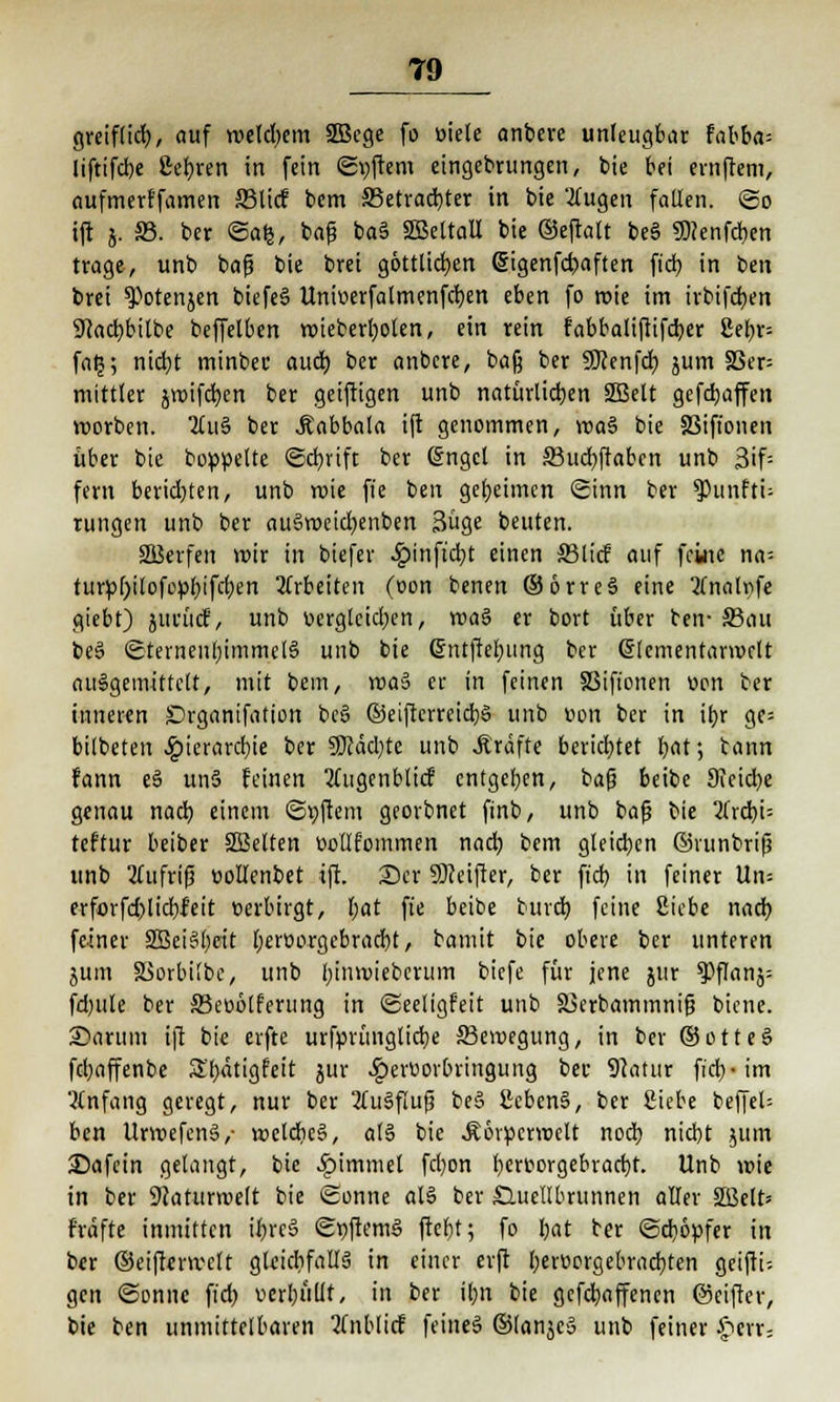 greiflid), auf welchem SBege fo öiele anbere unleugbar fabba= liftifebe ßcfyren in fein Softem eingebrungen, bie bei ernftem, aufmerffamen Sßlicf bem 33etrad)ter in bie 2(ugen fallen, ©o ift j. 83. ber Safe, bafj ba§ SöettaU bie ©eftalt be§ 5)?enfd)en trage, unb ba|3 bie brei göttlichen @igenfd)aften fieb, in ben brei $)oten}en biefe§ Unioerfalmenfcben eben fo roie im irbifeben 9}ad)bitbe beffelben mieberboten, ein rein fabbaliftifeber ßeE>r= fatj; nicfyt minbec auet) ber anbere, ba§ ber SKenfcb, jum S3er= mittler jwifcfyen ber geiftigen unb natürlichen 2Belt gefd)affen worben. 2lu§ ber .Äabbala ift genommen, wa3 bie SSifionen über bie boppelte ©cbjift ber @ngcl in 33ud)ftabcn unb 3if: fern berichten, unb roie ffe ben geheimen Sinn ber $unfti- rungen unb ber au§roeid)enben 3üge beuten. SQSerfen mir in biefer Qin\id)t einen S3licf auf feine na- turp[)ilof0pl)ifcf)en arbeiten (oon benen © 6 rr eS eine 3Tnalpfe giebt) yeesM, unb Dergleichen, mag er bort über ben-Sau be§ Sternenhimmels unb bie ßntftelmng ber Crlcmentarroclt auSgemittctt, mit bem, roa» er in feinen SSifionen üon ber inneren £)rganifation be§ ©eifterreidjS unb üon ber in ibjr ge= bilbeten ^)ierarct)ie ber 50Jäcl;te unb Äräfte berichtet foat; bann fann eS unS feinen tfugenblidf entgeben, baß beibe 9icicb,e genau nach, einem Softem georbnet finb, unb bafj bie itxfyi- teftur beiber SBelten üollfommen nad) bem gleichen ©vunbrifj unb 2tufrif3 vollenbet ift. £>cr SKeifier, ber ft'cb, in feiner Un= erforfd)licf)leit verbirgt, l;at fi'e beibe bureb, feine Siebe nad) feiner 2Bei§()eit Ijeroorgebracbt, bamit bie obere ber unteren jum SSorbi'bc, unb l)iim>ieberum biefe für jene jur *PfIanj= fdjule ber 33eo6tferung in Seeligfett unb SScrbammnif? biene. Sarum ift bie erfte urfprünglicbe ffieroegung, in ber ©otteS febaffenbe S'bdtigfeit jur ^erüorbringung ber 9?atur fid)-im Anfang geregt, nur ber 2tu§flufj beS ßcbenS, ber Siebe beffel; ben UrmefenS,- meldieS, als bie .Äorpcrroelt nod) niebt jum 2?afcin gelangt, bie Jpimmel febon bert>orgebrarf)t. Unb wie in ber Sftaturmelt bie Sonne als ber S.ucIIbrunnen aller SSJelt» frdfte inmitten tJf>rc§ St)ftemS ftebt; fo bat ber Sdjöpfer in ber ©eiftenvclt gleichfalls in einer erft beroorgebraebten geiftU gen Sonne ftd> verbaut, in ber il)n bie gefdjaffenen ©eifter, bie ben unmittelbaren tfnblicf feinet ©(anjeu unb feiner ^err;