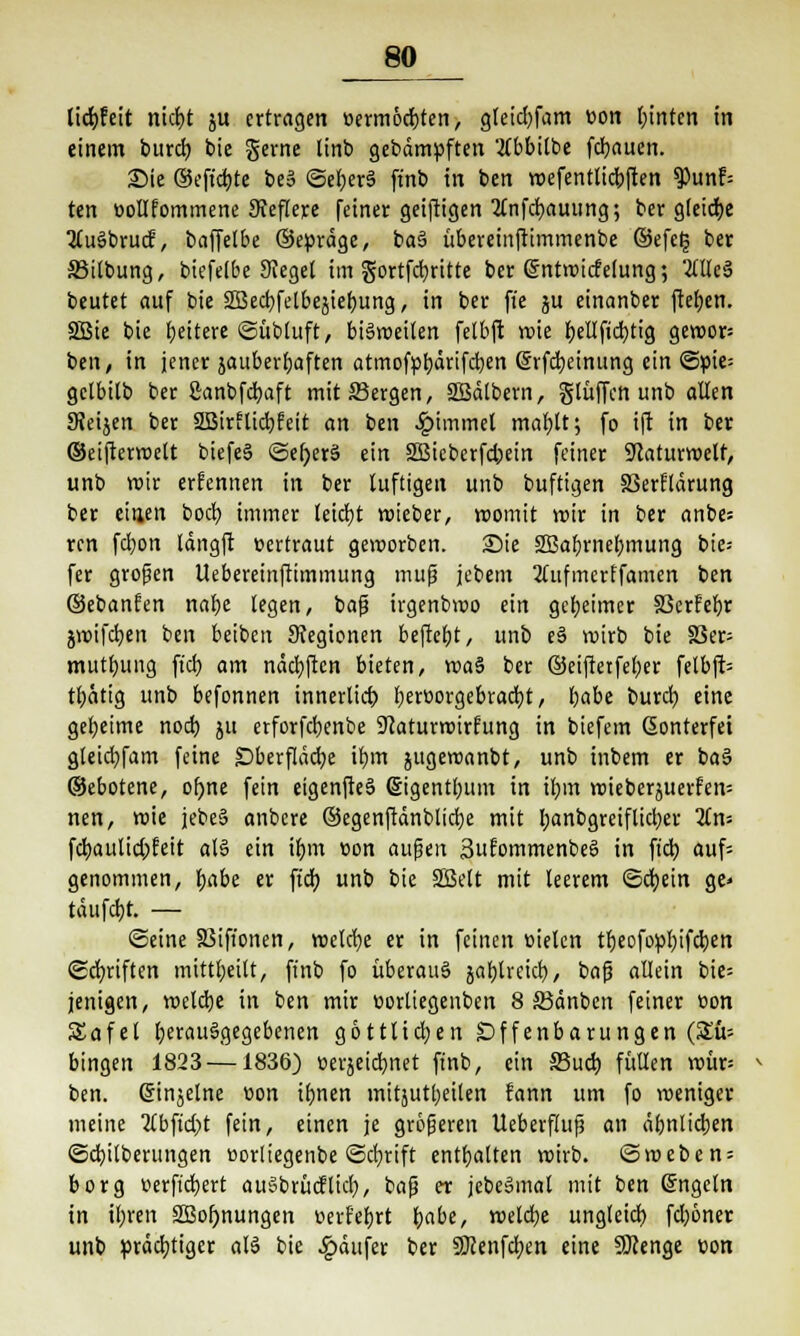 lidbfeit nicht ju ertragen »ermöcbten, greid)fam üon hinten in einem bureb bie gerne linb gebämpften 2(bbitbe febauen. Sie ©eft'cbte be3 ©efjerä ft'nb in ben roefenttiebften $unf= ten eollfommene Sfeflejrc feiner geiftigen 2tnfcbauung; ber gleiche 2lu§brucf, baffetbe ©epräge, baS übereinftimmenbe ©efclj ber S5i(bung, biefelbe Sieget im gortfcfyrttte ber ßntrotdelung; 2ttlc3 beutet auf bie SBecbfetbejiebung, in ber fte ju einanber ftefjen. SBie bie heitere ©übtuft, biäroeiten felbft wie fjeUftcfytig geroor= ben, in jener }auberf;aften atmofpbdrifcben (Srfebeinung ein Spie: getbitb ber Canbfcfyaft mit Sergen, SBälbern, glüffon unb alten SReijen ber SSBirilicbfeit an ben £immet mafjtt; fo ift in ber ©eifterroelt biefeS ©el)er§ ein 3Bieberfd)ein feiner ÜJlaturroelf, unb roir erfennen in ber luftigen unb buftigen SSerHärung ber einen boeb. immer leicht roteber, voomit roir in ber anbe= ren fdjon längft »ertraut geworben. Sie 2Babrnebmung bie* fer großen Uebereinftimmung mup jebem 2tufmerffamen ben ©ebanfen naf)e legen, baß irgenbroo ein geheimer §3erfebr jroifcben ben betben Stegionen befiebt, unb e§ roirb bie SSer- mutbiuig ftcb am näcbftcn bieten, roa§ ber ©eiftetfeber felbft= tl;ätig unb befonnen innerlich, beröorgebracfyt, habe burd; eine geheime noch SM erforfebenbe 9caturroirfung in biefem Gonterfei gleicbfam feine Oberfläche ihm jugeroanbt, unb inbem er ba§ ©ebotene, of)ne fein eigenfteS ©igentbum in ihm roieberjuerfen: nen, wie jebe§ anbere ©egenftänblicbe mit banbgreiftieber 2tn= fcbaulid;feit at§ ein ihm con außen SufommenbeS in ftcb auf= genommen, i/abt er ftcb unb bie SSSt'tt mit leerem Schein ge» tdufebt. — ©eine SSifionen, roetche er in feinen üieten tbeofopbifcben Schriften mitttjeitt, finb fo überaus jabtreieb, baß allein bie= jenigen, welche in ben mir üorltegeuben 8 S3dnben feiner »on Safet berauägegebenen gottlichen Offenbarungen (Zu- hingen 1823 —1836) öerjeicbnet finb, ein S3uch füllen roür= ben. Güinäetne üon ihnen mitjutljetlen fann um fo roeniger meine 2lbftd)t fein, einen je größeren Ueberftuß an ähnlichen ©cbilberungen üorliegenbe ©dbrift enthatten voirb. <5roeben = borg üerftebert auSbrüdticb, baß er jebeSmat mit ben Grngetn in i£;ren 2Bof)nungen r>erf'ebrt habe, roetche ungleich fd;6ner unb prächtiger als bie Käufer ber Sßenfdjen eine SDcenge üon