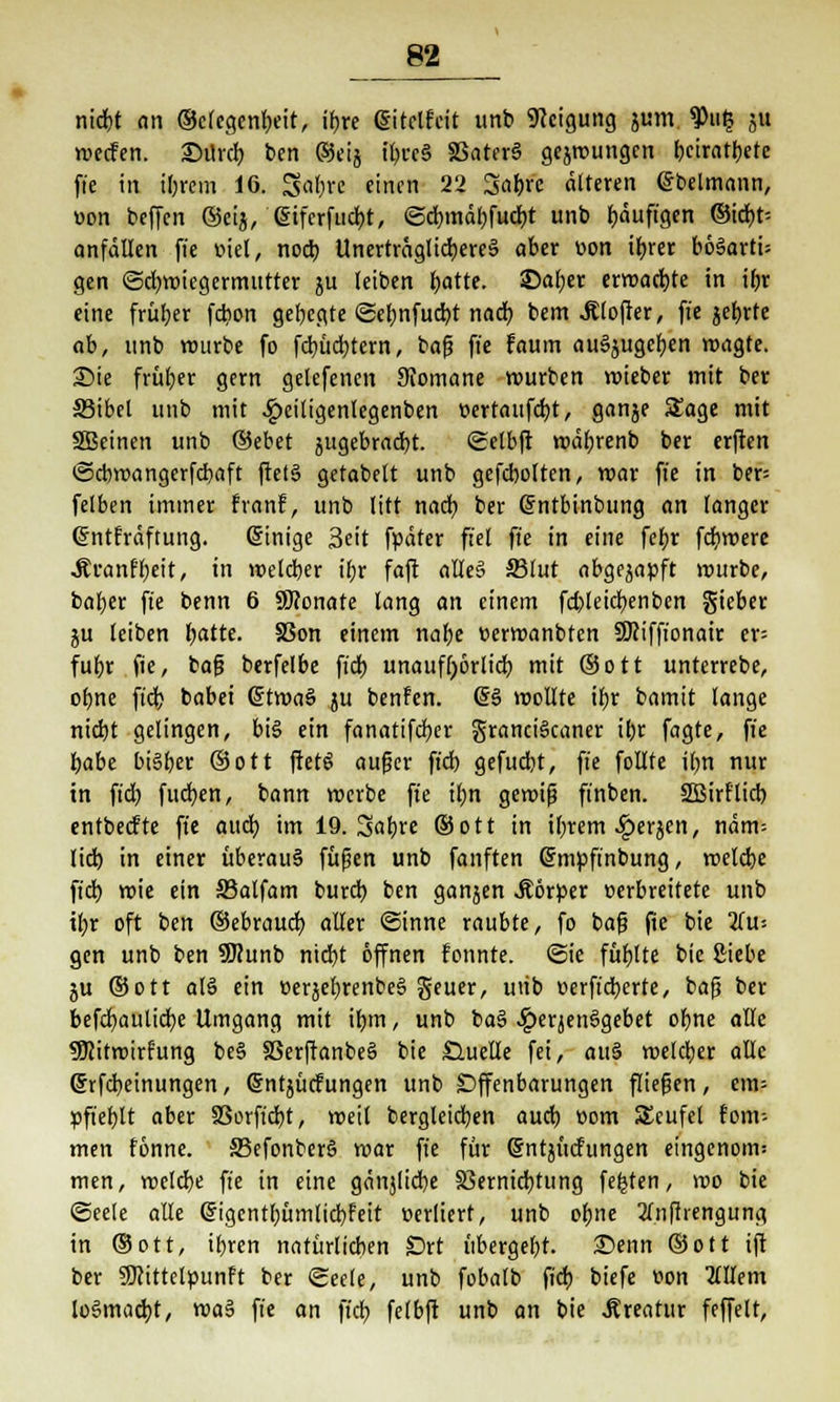 nicfrt an ®c(egenf)eit, ibje gitclfeit unb Neigung jum $ti£ ju wecFen. 25ürdt) ben ®eij if;ve§ 33ater§ gelungen beiratbete fte in iljrem 16. Satyrc einen 22 3af)re älteren ßbelmann, oon beffen ®eij, (Sifcrfudjt, <Sd)tnäbfud)t unb fjöuftgen ©id)t-- anfällen fte fiel, noeb Unertrngtid)crc§ aber von tyrer bö§arti= gen (Schwiegermutter ju leiben Ijatte. ©aljer erwarte in tfjr eine früher febon geljegte ©ebmfucbt nad) bem .Rlofter, fte jef)rte ab, unb würbe fo fd)üci?tern, bafj fte faum ausgeben wagte. Sie früher gern gelefenen STomane würben roieber mit ber 33ibel unb mit .Speiligenlegenben t>ertaufd)t, ganje Sage mit SBeinen unb ®ebet jugebradjt. ©elbft wäfjrenb ber erften ©ebwangerfebaft ftets gefabelt unb gefcbolten, mar fte in ber= felben immer franf, unb litt nadj ber (Sntbinbung an langer (Jntfräftung. @inige 3eit fpäter fiel fte in eine febr fct)mere ÄtranrTjjeit, in weteber il;r faft attee> 23lut abgezapft mürbe, bal)cr fte benn 6 9Konate lang an einem fd)leicb.enben gieber ju leiben Ijatte. SSon einem nabe eermanbten SKiffionair er= fufyr fte, bafj berfelbe fidt> unaufhörlich mit ®ott unterrebe, ofyne fid? babet (5twa§ ju benfen. @§ wollte if)r bamit lange nid)t gelingen, bis ein fonatifdjer granciScaner ifcr fagte, fte habe bisher ®ott fietg auger ftd) gefuebt, fte füllte ilm nur in ftd) fucb,en, bann merbe fte ifm gewiß ft'nben. SEBirflid) entbeefte fte aud) im 19. Sabre ©ott in il)rem ^»erjen, näm-- lid) in einer überaus fußen unb fünften (Smpftnbung, melcbe ftd) mie ein 33alfam burd) ben ganjen Jtörper verbreitete unb il;r oft ben ®ebraud) aller ©inne raubte, fo baß fte bie 2(u= gen unb ben SKunb nid)t öffnen fonnte. Sie füllte bie Siebe ju ®ott al§ ein t>erjef)renbe§ geuer, utib üerft'dberte, baß ber befcfyaulicfye Umgang mit ifjtn, unb baj> #eqen§gebet ofme alle Sföitroirfung be§ §3erftanbe§ bie Süuelte fei, au§ welcher alle (Srfcfyeinungen, @ntjücfungen unb Offenbarungen fliegen, em= »ft'efylt aber SSorftcb,t, weit bergleidjen auetj com SEcufel fom-- men fönne. 33efonber§ war fte für Gjntjitcfungen eingenom; men, meldje fte in eine gänjlicbe SSernicfytung festen, wo bie «Seele alle (figentbümlid)feit »ediert, unb ofjne 2(nffrengung in ®ott, iljren natürlichen Drt übergebt. £>enn ©ott ift ber SKittclcunft ber Seele, unb fobalb ftd; biefe von HlUm loSmadjt, wa$ fi'e an fid) felbft unb an bie «Kreatur feffelt,