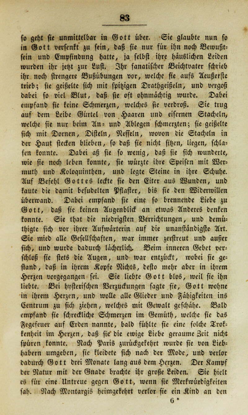 fo gebt fie unmittelbar in ©Ott über. Sie glaubte nun fo in ®ott »erfenft ju fein, baf? fie nur für tr)n nocb. S3erouf3t= fein unb (Smpfinbung batte, ja felbft tbre ^du6licr)en 2eiben würben ibr jefct jur £uft. 3f)r fanattfdjer S3etd;roater fdbrieb ibr noch, ftrengere 33ufjübungen »or, weldje fie auf§ tteufjerfte trieb; fie geigelte ftdt> mit fpifeigen £>ratbgeifseln, unb üergof? babei fo »iet S3lut, ba|j fie oft obnmäd;tig würbe. 35abei empfanb fie feine ©dwieräcn, meldjeä fie üerbrofj. ©ie trug auf bem Ceibe ©ürtel üon paaren unb eifernen (Stacheln, roeld)e fie nur beim %n- unb ablegen fcbmerjten; ft'e geigelte ftd) mit 2)ornen, SMfteln, Steffeln, wooon bie ©tadeln in ber £aut ftecfen blieben, fo bafj fie nicbt ftfcen, liegen, frfjta- fen fonnte. 35abei afj fie fo roenig, bafj fie ft'd) wttnberte, rote fie nod; leben fonnte, fie roürjte ibre ©Reifen mit 3Ber= muri; unb JJoloquintben, unb legte (Steine in il;re @d;ube. Auf JBefebt ©otteö tecfte fie ben (Siter auS SBunben, unb faute bie bamit befubelten ?>flafter, bte fie ben SBiberroillen überwanb. £)abei empfanb fie eine fo brennenbe Siebe ju ©ott, bafs fie feinen 2(ugenblicf an etma§ 2(nbere3 bcnfen fonnte. ©ie tt)at bie niebrigften 33errid;tungen, unb bemü= tt;igte ficb oor itjrer Äufwdrterin auf bie unanftdnbigfte 2trt. ©ie mieb alle ©efellfcbaften, mar immer jerftreut unb aufjer fiel), unb mürbe baburd) läcb,erlicr> 33eim inneren ©ebet t>er= fcfjlofj fie ftetS bie Äugen, unb war entjücft, wobei fie ge= ftanb, baf? in ibrem Äopfe 9cidbts>, befto mebr aber in ibrem ^)erjen vorgegangen fei. ©ie liebte ©ott blo§, weit ft'e ibn liebte. S5ei l;t)fterifd;en SSerjucfungen fagte ft'e, ©ott wobne in ibrem £erjcn, unb wolle alle ©lieber unb gäbigfeiten in6 Zentrum ju ftd; jieben, wclcbeS mit ©cwalt gefebäbe. 33alb empfanb ft'e fdjrecfliebe ©djmerjen im ©emütb, weld;e ft'e ba§ gegefeuer auf @rben nannte, balb fübltc ft'e eine folebe S£rof; fenl;eit im .Ipcrjen, baf} fie'bie emige Siebe geraume Seit nidjt fpüren fonnte. ÜJcad) *Pari3 jurücfgefer)rt würbe ft'e üon 2ieb= t;abern umgeben, ft'e fleibete ftd) nacb ber 9)Iobe, unb tierlor baburd; ©ott brei Monate lang auö bem ^erjen. 23er Sampf ber 9catur mit ber ©nabe brachte ibr grofe ßeiben. ©ie f)ieft c§ für eine Untreue gegen ©ott, wenn fie SKerfroürbigfetten fab. 9cad; 9J?ontargi§ rjetingcFefjrt üerlor fie ein .Rinb an ben 6*