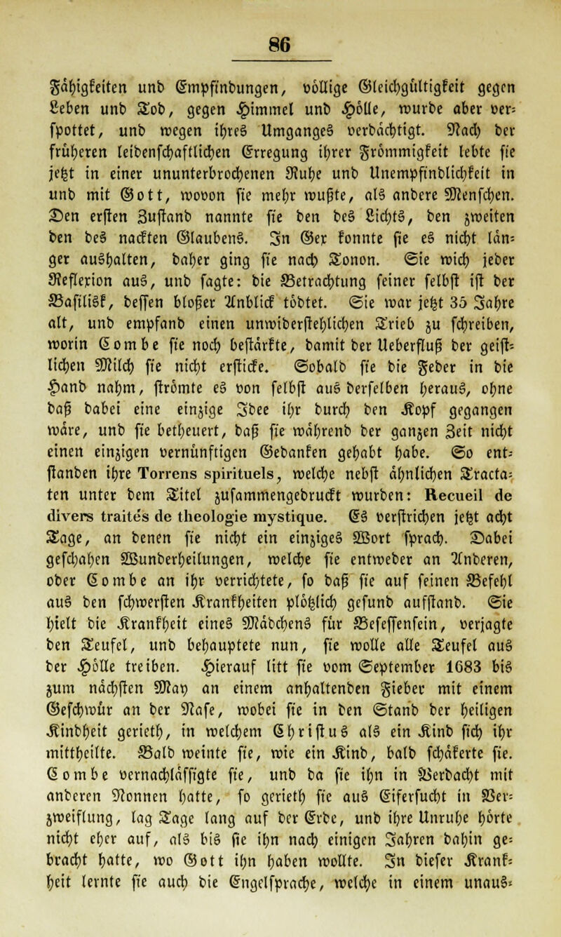 gäfeigfreiten unb gmpft'nbungen, üöllige ©leidjgüttigfeit gegen ßeben unb 5£ob, gegen £immel unb Jpöüe, würbe aber cer= fpottet, unb wegen ifere§ Umganges uerbäcbtigt. 9<cad) ber früheren teibenfcbaftlicfeen Erregung tt;rer grommigfeit lebte fte jefet in einer ununterbrochenen 9?ube unb Unempft'nblidjfeit in unb mit ©Ott, wooon fte mebr wußte, at§ anbere SDcenfcfyen. £)en erften Suftanb nannte fte ben be§ 2icbt§, ben jweiten ben beS naeften ©laubenä. Sn ©er fonnte jüe e§ niebt län= ger ausstatten, bal;er ging fte nacb SEonon. ©ie wieb jeber Sfeflerion au§, unb fagte: bie 33etracbtung feiner felbft ift ber SBafüiSf, beffen bloßer tfnblicf tobtet. (Sie war jefct 35 Safere alt, unb empfanb einen unwiberftefelicben SErieb ju febreiben, worin ßombe fte noeb beftärfte, bamit ber Ueberfluß ber geift-- licben SKilcb fte niebt erftiefe. ©obalb fte bie geber in bie £anb nafem, ftrömte e§ t>on felbft aue berfelben beratiS, obne baf? babei eine einjige Sbee ifer bureb ben Äopf gegangen wäre, unb fte beteuert, bafj fte wäbrenb ber gangen Seit niebt einen einjigen »ernünftigen ©ebanfen gefeabt babe. ©o ent= ftanben ifere Torrens spirituels, welcfee nebft äbnlicben SEracta= ten unter bem SEttel jufammengebrueft würben: Recueil de divers traites de theologie mystique. (5§ tterftrieben jeljt aefet Sage, an benen fte niebt ein einjigcS SBort fprad). Sabei gefd;aben 2Bunberfeeitungen, roelcbe fte entroeber an 3fnberen, ober Gombe an ifer »errichtete, fo bafj fte auf feinen 33efebl au§ ben fefewerften -ftranffeeiten pfö|(icb gefunb aufftanb. ©ie bielt bie Jtranfbeit eineg SJcäbcfeenS für S3efeffenfein, »erjagte ben SEcufel, unb behauptete nun, fte wolle alte Teufel au§ ber -!g>6He treiben, hierauf litt fte »om September 1683 bis jum ndcbften SDca» an einem anfeattenben gieber mit einem ©efebwür an ber SRafe, roobei fte in ben ©tanb ber beitigen .Äinbfeeit gerietb, in welcbem ßbriftuS als ein .Einb ft'dj tfer mittfecilte. S5alb weinte fte, roie ein Äinb, balb fcfeäferte fie. (5 o m b e »ernacblrifft'gte fte, unb ba fie il;n in 58erbacfet mit anberen Stonnen featte, fo gerietb fte auö (Siferfucfet in 83er= jweiflung, lag Sage lang auf berdrbe, unb ifere Unrufee t)6rte niebt efeer auf, aU bis fte ifen nacb einigen Saferen babin ge= braebt featte, wo ©Ott ifen feaben wollte. Sn biefer .ftranf; feeit lernte fte auefe bie gngelfpracfee, roelcbe in einem unau§<