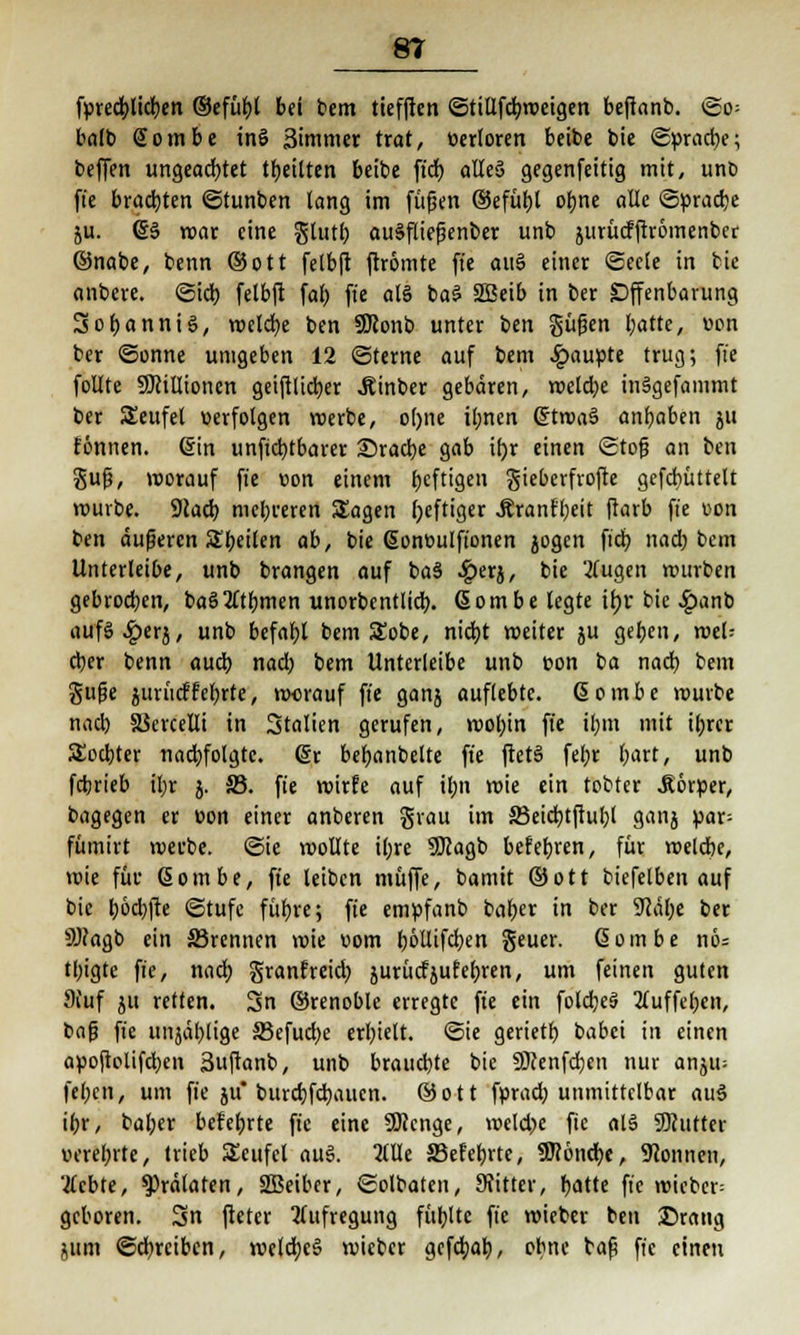 förectrtidjen ©efül)l bei bem tiefften ©tillfdbrocigen beftanb. ©o= balb Sombe inö äimmer trat, verloren beibe bie ©pracfye; beffen ungeachtet feilten beibe ft'd) alles» gegenfeitig mit, und ft'e brachten ©tunben lang im fügen ©efütyl otjne aüe ©pracbe ju. (§3 mar eine glutl; auSfliefenber unb jurücfftromenber ©nabe, benn ©ott felbft ftromte ft'e au§ einer «Seele in tic anbere. ©ich, felbft fal) ft'e als ba$ 2Beib in ber Offenbarung 3ol)anni§, meld)e ben SJionb unter t>tn güfjen Ijatte, von ber ©onne unigeben 12 ©ferne auf bem Raupte trug; ft'e folite SDcillioncn geiftlicber JUnber gebaren, roelcfye inägefammt ber Seufel verfolgen werbe, ol)ite il;ncn (£troa§ angaben ju fönnen. (Sin unftctjtbarer Sradje gab it)r einen ©tofj an ben gufj, worauf ft'e von einem fjeftigen gieberfrofte gefcbüttelt würbe. Stacb, mehreren Sagen heftiger .Rranfbeit ftarb ft'e von ben äußeren Sffetten ab, bie (Soneulft'onen jogen ftcb nad) bem Unterleibe, unb brangen auf ba§ ^)erj, bie 2(ugen mürben gebrochen, baö2Ttbmen unorbentlid). ßombe legte il)r bie #anb aufS^erj, unb befahl bem SEobe, nicf>t weiter ju geben, wel? cber benn auch, nad) bem Unterleibe unb von ba nacb bem gufie ^uritcffefjrtc, worauf ft'e ganj auflebte. 6 o m b e mürbe nacb SSercelli in Stalten gerufen, wol)in ft'e ibm mit ifjrcr Socbter nachfolgte, dt befjanbelte ft'e ftetS febr l;art, unb febrieb il)r j. S3. fte wirfe auf ibji wie ein tobtet .Körper, bagegen er v>on einer anberen grau im 23eid)tftul)t ganj par; fümirt werbe, ©ic roollte il;re SJcagb befebren, für welcbe, mie für ßombe, fte leiben muffe, bamit ©ott biefelben auf bie &6d)fte ©tufe für)re; ft'e empfanb baber in ber 9Jäbe ber 9Jtagb ein S3rennen mie vom böllifdben geuer. ßombe nö= tt)igte ft'e, nad; granfreid) aurücfjufebren, um feinen guten Stuf ju retten. Sn ©renoblc erregte fte ein fold)e§ 2luffel)en, bafj ft'e unjäblige S3efud)e erl)ielt. Sie gerietb babei in einen apoftolifd)en 3uftanb, unb brauebte bie SÖcenfcbcn nur anju- fel)cn, um fie ju* burebfebaucn. ©ott fprad) unmittelbar au3 ibr, baber befebrte fte eine Sföcnge, weld>e fte al§ SERutter uerel;rte, trieb SEcufcl au§. 2UIe SBefebrte, 9ttönd)e, Tonnen, 'tfebte, Prälaten, SBeiber, ©olbaten, Sfittcr, r)atte ft'e roiebcr= geboren. Sn ftetcr Aufregung füllte ft'e wieber ben ©rang jum ©ebreiben, weldbcS wieber gefd;ab, obne bafj fi'e einen