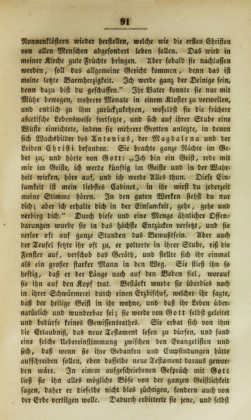 9lonnenfl6ftern voteber berftellen, welche roie bie erften Gljrifteii »on allen 9Jcenfcr;en obgefonbert leben follen. £>a3 mirb in meiner .Rircfye gute grüßte bringen. 2lber fobalb fte nachäffen werben, foll oa$ allgemeine ©ericfyt fommen, benn ba§ ift meine letjte SBarmfjerjigfeit. Sei) roerbe ganj ber Seinige fein, benn baju bift bu gefcfyaffen. Sbr SSater fonnte fte nur mit 9JHif;e beroegen, mehrere SOionate in einem .ftlojtcr ju uerroeilen, unb enblicb ju ibm jurücfjufeljren, roofelbft fte bie frühere a§cetifd)e 8eben§roeife fortfefete, unb fidb auf ifjrer ©tube eine 2Büfte einrichtete, inbem fte mefjrere ©rotten anlegte, in benen ft'cb SBacfyäbilber be§ Antonius, ber SDcagbatena unb ber Jieiben (Sbrifti befanben. ©ie brachte ganje 9cäd)te im ®e= bet ju, unb f>6rte non (Sott: „Scb bin ein ©eift, rebc mit mir im ©eifte, id) roerbe fünftig im ©eifte unb in ber 2Bal)p beit roirfen, bore auf, unb id) roerbe 2üle§ tbun. 2>iefe din= famfeit ift mein liebfteS Gabinet, in ibr roirft bu jeberjeit meine ©timmc boren. 3n ben guten SBerFen fiebft bu nur btcb; aber icb ermatte bidb in ber (Sinfamfeit, gebe, gebe unb »erbirg biefj. £)urd) biefe unb eine SDJcnge äbnlicber £>ffen= barungen mürbe ft'e in ba§ [)6d)fte Gntjücfcn t>erfe|t, unb fie uerlor oft auf ganje ©tunben baS 33eroußtfein. 2lbec auch ber Seufel feljte ihr oft ju, er polterte in ibrer ©tubc, riß bie genfier auf, »erfebob ba§ ©erätb, unb ftellte ftcb il;r einmal als ein großer ftarfer 9J?ann in ben 2Beg. ©ie ftieß if>n fo beftig, baß er ber 8änge nad) auf ben S3obcn fiel, roorauf ft'e il)n auf ben Äoüf trat. 33eftärft rourbe ft'e uberbieS noch, in ibrer ©cbroärmerei burd) einen (Srsbifcfyof, melcber ibr fagte, baß ber beilige ©eift in ibr roobne, unb baß ibr ßeben über- natürlich unb rounberbar fei; ft'e roerbe von © o 11 felbft geleitet unb bebitrfc feine§ ©eroiffen§ratl;e§. ©ie erbat ftd; üon ibm bie ©rlaubniß, ba§ neue SSeftament lefen ju bürfen, unb fanb eine folcbe Uebereinftimmung jroifcben ben (Soangeliftcn unb fieb, baß wenn fie ibre ©ebanfen unb Ghnpfinbungcn bätte auffdbreiben follen, eben baffetbe neue STeftainent barau§ geroor= ben märe. 3n einem aufgefebriebenen ©efpräd) mit ©Ott ließ fte ibn alle§ mögliche S36fe üon ber ganzen ©eiftlicbfeit fagen, baber er biefelbe niebt blo§ jücbtigcn, fonbem aueb v>on ber ßrbe vertilgen molle. £aburcl; erbitterte ft'e jene, unb felbft