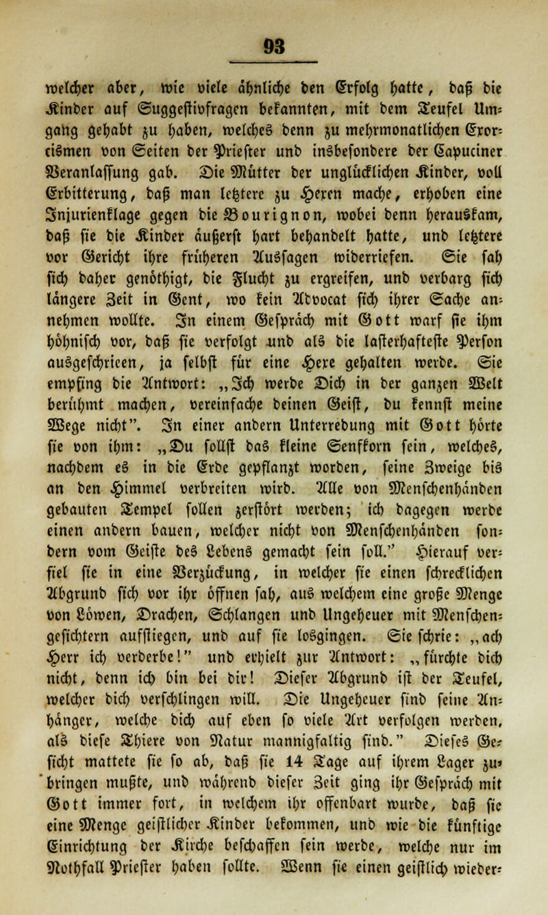 roctdjcr aber, wie öiele äbnlidbe ben Erfolg batte, baf? bie .ftinber auf ©uggeftiüfragcn befannten, mit bem Seufel Uin= gang gehabt ju fyabm, welcbcä benn ju mebrmonatlicben @ror= ciSmen üon Seiten ber ^riefter unb inäbefonbere ber Gapuciner Skranlaffung gab. Sie SSHütter ber unglücflicben Äinber, üoll Erbitterung, baß man teuere ju ^)fren mache, erhoben eine Snjurienflage gegen bie S3ourignon, wobei benn berauSfam, baf? fte bie Äinber äufjerft fyavt bcbanbelt batte, unb teuere t?or ©eriebt ibre früheren 2tu3fagen wiberriefen. ©ie fat) ftdj bafjet genötigt, bie gludbt ju ergreifen, unb uerbarg ft'cb längere Seit in ©ent, wo fein Qtceocat ft'cb, ibrer ©adbe an= nebmen wollte. 3n einem ©efpräcb mit ©ott roarf jie ibm böbnifd) üor, bafi fte «erfolgt .unb als bie lafterbaftefte ^)erfon au§gefcbrieen, ja felbft für eine £ere gebalten werbe. (Sie empfing bie Antwort: „3cb werbe 2)icb in ber ganjen SBelt berühmt madben, »ereinfacbe beinen ©eift, bu fennft meine 2Bege niebt. Sn einer anbern Unterrebung mit ©ott borte fte r>on ibm: „25u follft ba§ Heine ©enfforn fein, welcbeS, naebbem e§ in bie Erbe gepflanjt worben, feine 3weige bi§ an ben ^»irnmel verbreiten wirb. 2llle »on Sftenfcbenbänben gebauten SEetnpet follen jerfiört werben; icb bagegen werbe einen anbern bauen, wcldjer ntcr)t bon SJcenfcbenbänben fon= bem t5om ©eifte beS 2cben6 gemaebt fein foll. hierauf uer= fiel fte in eine SSerjücfung, in weiter fte einen febreeflieben ttbgrunb ft'cb üor ibr öffnen fab, au3 wetebem eine grofjc fWenge üon 26wen, 25radben, ©drangen unb Ungebeuer mit SD?enfcben= geftebtern auffliegen, unb auf fte losgingen, ©iefebrie: ,,acb £err icb üerberbe! unb ehielt jur Antwort: ,,füreJbtc bieb niebt, benn id) bin bei bie! 25iefer 2tbgrunb ift ber Stcufel, welcbcr bieb werfcblingen will. Sie Ungebeuer ft'nb feine Tln-- bänger, welcbe bieb auf eben fo ttiele 2Crt »erfolgen werben, al§ biefe Sbiere oon Slatur mannigfaltig ft'nb. £>iefc§ ©c- ft'cbt mattete fte fo ab, baß fte 14 Sage auf ihrem £ager ju» ' bringen mußte, unb währenb biefer Seit ging ibr ©efpräcb mit ©ott immer fort, in welcbem ibr offenbart würbe, baf) fte eine SSRenge geiftlicber .Kinber befommen, unb wie bie fünftige Einrichtung ber .Strebe befdjaffen fein werbe, welcbe nur im Sftotbfall ^riefter babeti follte. SBenn fie einen geiftlicb wteber-