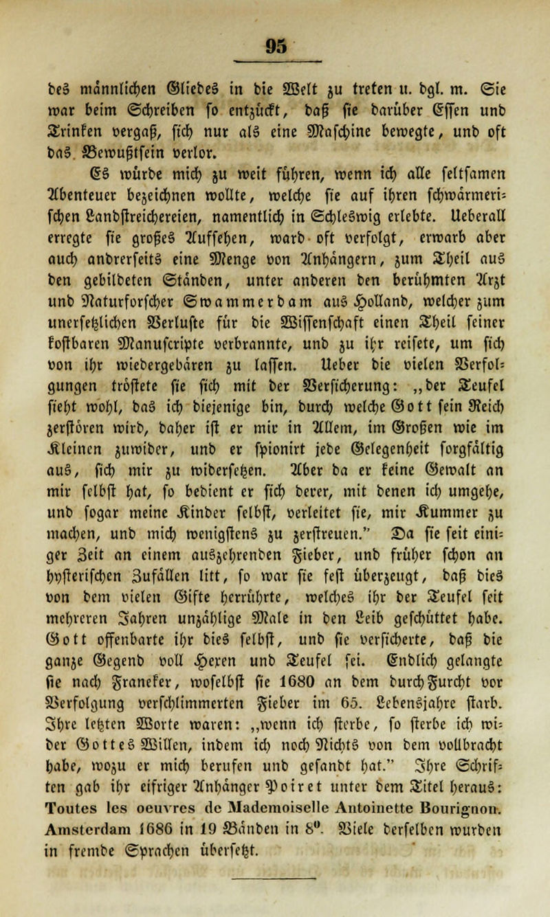 be§ männlichen ®liebe§ in bie SDBert ju treten u. bgl. m. Sie war beim ©treiben fo entjücft, bafj fie barüber (Sffen unb SSrinfen üergafj, ft'd) nur a(3 eine 50?ofd>ine bewegte, unb oft ba§. 33ewufjtfein oerlor. S§ würbe mid) ju weit führen, wenn id) aUt feltfamen Abenteuer bejeid)nen wollte, reelle fie auf ifjren fdjwärmerU fdjen ßanbftreicfyereien, namentlich, in ©dj teäwig erlebte. Ueberall erregte fie grof?e§ tfuffeften, warb-oft »erfolgt, erwarb aber auch, anbrerfeitä eine SJcenge üon 2tnl)ängern, jum SEljeil au§ ben gebilbeten ©tänben, unter anberen ben berühmten 2frjt unb 9caturforfd)er ©wammerbam au§ £ollanb, welcher jutn uncrfefejicben SBerlufte für bie SBiffenfdjaft einen S£l)eit feiner foftbaren SManufcripte oerbrannte, unb ju ibr reifete, um ft'd) eon ibr wiebergebären $u laffen. Ueber bie üielcn 33erfol= gungen troftete fte fiel) mit ber 83erft'cb,crung: ,,ber Seufcl ft'ef)t wol)I, ba3 icb biejenige bin, bureb. welche ©Ott fein 9?etd) jerftören wirb, baljcr ift er mir in 2tUem, im ©rofjen roie im .Steinen juwiber, unb er fpionirt jebe ©clegenljeit forgfältig au§, fid) mir ju wiberfefcen. 2tber ba er feine ©ewalt an mir felbft fjat, fo bebient er ft'd) berer, mit benen id) umgebe, unb fogar meine Äinber felbft, üerleitet fte, mir .Kummer ju mad)en, unb mid) wenigftcnS ju jerfrreuen. 25a fte feit eini- ger Seit an einem auSjcbrenben gieber, unb früf;er fcfyon an bt)fierifd)en 3ufäüen litt, fo war fte feft überjettgt, bafj bieä »on bent fielen ©ifte f;crrül)rte, roe!d)e§ ibr ber SSeufel feit mehreren Sauren unjäljlige Üttate in ben ßeib gefd)üttet fjabe. ©ott offenbarte i(;r bie§ felbft, unb fie ucrft'cberte, baf bie ganje ©egenb t>cll Sgexm unb Teufel fei. ßnblicb, gelangte fte nad) granefer, wofelbft fie 1680 an bem burd; gurcfyt üor Verfolgung t>erfd;limmcrten gieber im 65. ßebenSjabre ftarb. 3b. rc legten SBorte waren: „wenn tcfj> fterbe, fo fterbe icb roi= ber ©otteS SSBillen, inbem id) ned) 9licbt3 »on bem «oUbracbt babe, woju er mid) berufen unb gefanbt t)at. 3l;re ©d)rif= ten gab if)r eifriger tfnl)ängcr 9)oiret unter bem SSitel l)erau§: Toutes les oeuvres de Madcmoiselle Antoinette Bouriffnon. Amsterdam 1686 in 19 33dnben in fe°. 83iete berfelbcn würben in frembe ©prägen übcrfeljt.