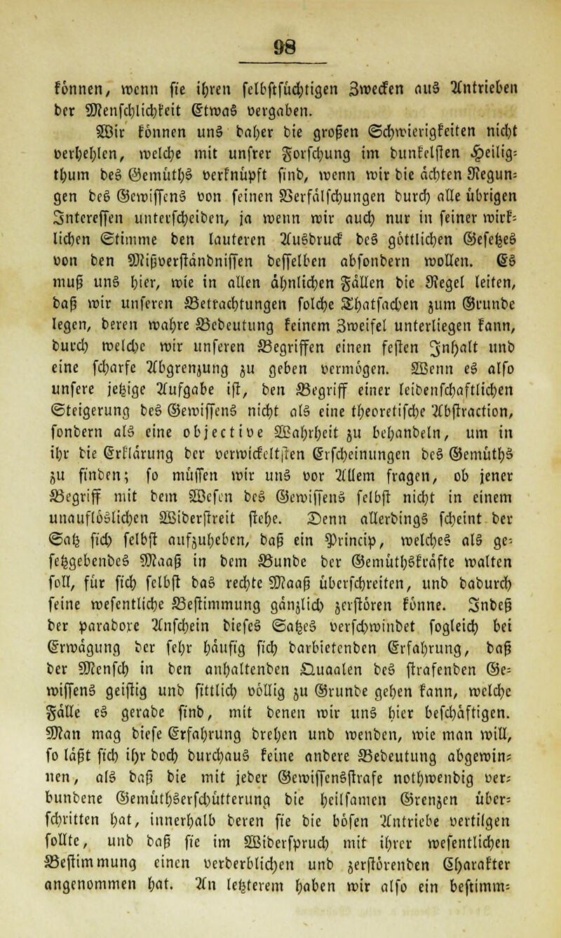 &8 fönnen, »renn fte ibjen fclbftfüd;tigen Swecfen nu§ antrieben ber SKenfd)lid;feit @twa§ «ergaben. 5Ö3ir fönnen un§ bafjer bie großen ©djwierigfeiten nicfyt eerfyeblcn, meiere mit unfter gorfdjung im bunf elften ^cilig-- tlmm be§ @emütl;§ oerfnüpft finb, wenn wir bie achten 9iegun= gen be§ ©cwiffenS nen feinen 33erfälfd)ungen burd) alle übrigen Sntereffen unterfebeiben, ja wenn mir aueb, nur in feiner wirf-- licben Stimme ben lauteren 2(u§brucf beä göttlichen ©efefceä wen ben SÖJifjüerftdnbniffen beffelben abfonbem wollen. 6§ mufs un§ bier, wie in allen älmlicben galten bie 9?egel leiten, bafj wir unferen 33etrad)tungen foldje 5£bfltfad)en jtim ©runbe legen, beren wabre ffiebeutung feinem 3weifet unterliegen fann, burd) roeld)c mir unferen ^Begriffen einen feften 3nl)alt unb eine febarfe Stbgrenjung ju geben vermögen. 2Benn eS alfo unfere jefcige Aufgabe ift, ben begriff einer teibenfcbaftlicben «Steigerung bc§ ©emiffcnS nid)t als eine tbeoretifebe 2tbftraction, fonbem aB eine objeetiue 2£af;rbeit ju bef;anbeln, um in il;r bie (Srflärung ber nerroicfc(t|len Gjifcbeinungcn bc§ ©emütbS ju ft'nben; fo mü|Ten mir unä t>or Mem fragen, ob jener Skgriff mit bem SBefcn bcS ©emiffen» felbft nid)t in einem unauflöölicbcn 2Biber|lreit ficbe. Senn atlerbingS febeint ber ©arj ft'd) felbft aufgeben, bafj ein 9)rincip, weld)e§ al§ ge-- fe^gebenbeS Sftaafj in bem SSunbe ber ®emütb§frdfte walten feil, für ft'd) felbft ba§ redete SCRaafj überfdjreiten, unb baburd) feine wefenttiebe Sßeftimmung gänjlid) jerftören fönne. Snbeg ber parabore Xnfcbein biefeS <3afee§ t>erfd)minbet fogteid) bei Erwägung ber fel;r l;äuft'g ficb, barbietenben @rfabrung, bafj ber SKenfd) in ben anbattenben £luaalen bc§ ftrafenben ®e= wiffenS geiftig unb fttttid) üöllig ju ©runbe geben fann, wcld;c gälte e§ gerabe finb, mit benen wir un§ hier befd)äftigen. SRan mag biefe ©rfal;rung breiten unb wenben, wie man will, fo läfjt ft'd) if)r bod) burd)au§ feine anbere SSebeutung abgewin; nen, ab3 bafj bie mit jeber ©eroiffenSftrafe notbwenbig uer; bunbene ©emütb§erfd)ütferung bie r;cilfamen ©renjen über- febritten bat, innerhalb beren ft'e bie böfen 'antriebe uertilgen feilte, unb bafj ft'e im SBiberfprud) mit ibrer wefentlid)en SBeftim mutig einen oerberblid)en unb jerftörenben Gtyarafter angenommen bat. 2fn legerem beben wir alfo ein beftimm--