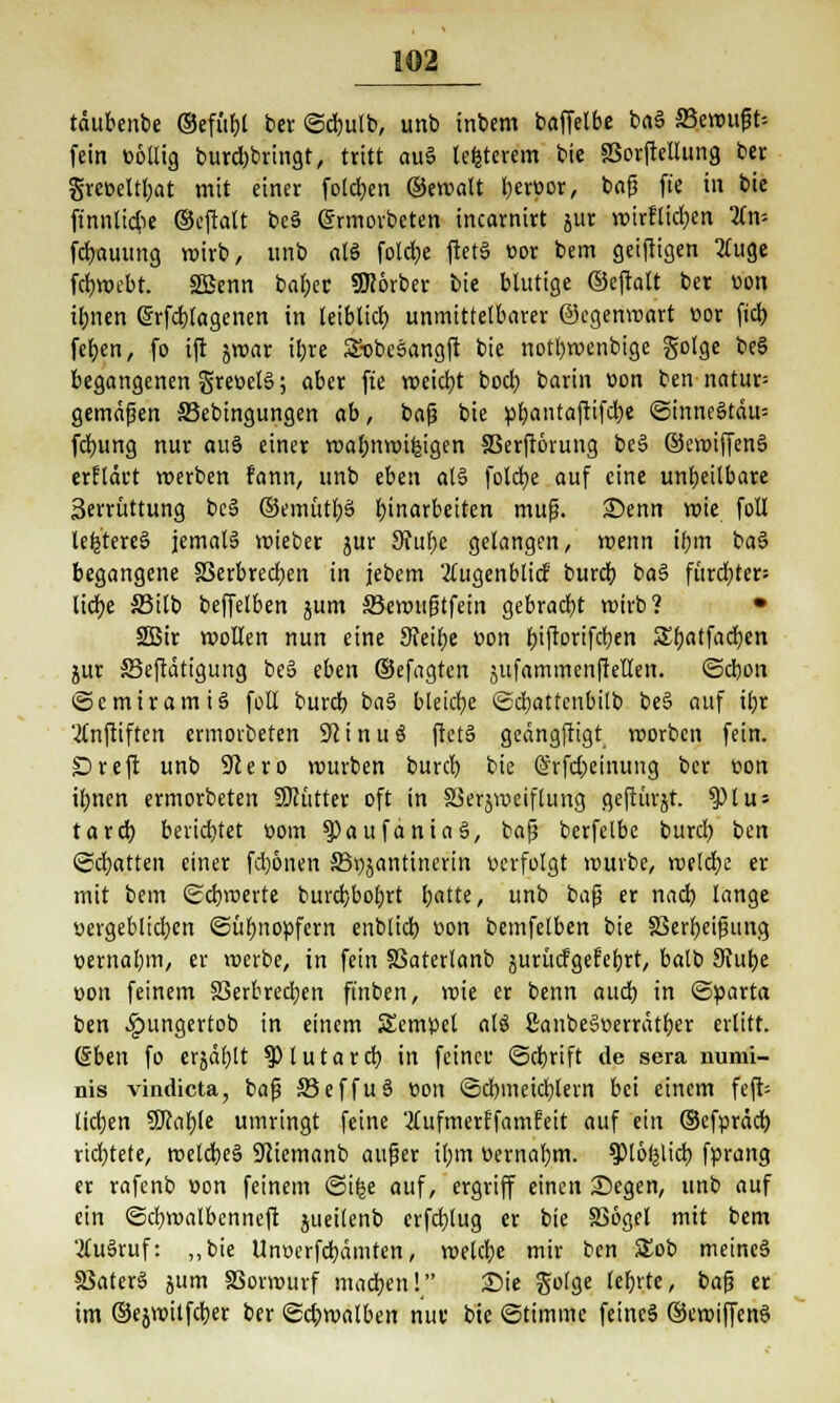 tdubenbe ©efii&l ber ©cbulb, unb inbem baffetbe ba3 aSeroufjU fein »öllig burdjbringt, tritt au§ teuerem bie 33orftellung ber grer>eltl;at mit einer folgen ©ewalt beroor, bafs fte in bie ft'nnlidie ©cflatt be§ grmorbeten incarnirt jur voirflid)en lim fd)auung wirb, unb als foldje ftetS üor bem geiftigen 2luge fcfmnbt. 2Benn baf)er SKorber bie blutige ©eftalt ber uon il;nen (Srfcbtagenen in leiblich unmittelbarer ©egenvoart cor fiel) fef)en, fo ift jwar ibre SobeSangft bie notljwenbige gotge beS begangenen Sre»el§; aber fte weidjt boct) barin oon ben natur= gemäßen SSebingungen ab, bafj bie pl;antaftifd)e @inne§tdu= fd>ung nur auS einer wabttwilgigen S3erft6rung be§ ©evoiffenS erfldct werben fann, unb eben ol§ fold)e auf eine unheilbare 3errüttung be§ ©emütbS Einarbeiten muß. Senn wie foll lefctereS jemals wieber jur 9?ube gelangen/ wenn ibm ba§ begangene 33erbred)en in jebem 'Äugenblid burd) ba3 fürd)ter= lid)e S3ilb beffelben jum ffiewttfjtfein gebracht wirb? • SBStr wollen nun eine Steige v>on f>ifrortfcr;en Sbatfadjen jur ffieftdtigung be§ eben ©efagten sufammenfietlen. ©ebon ©e mir am i 3 füll bureb ba§ bleiche ©djattcnbilb be§ auf tbr '2lnftiften ermorbeten 31 i n u ö ftetS gedngftigt worben fein. £)reft unb 9lero würben burd) bie @rfd;einung ber eon i£;nen ermorbeten STCütter oft in SSerjmeiflung geftürjt. 9)tus tard) beridjtet com ^»aufaniaä, bajj berfelbe burd) tm ©chatten einer fd)6nen 33i)jantinerin »erfolgt mürbe, weldje er mit bem ©ebroerte burd)bol;rt foatte, unb ba$ er nad) lange öergeb!id;en ©übnoüfern enblidb üon bemfelben bie 33erbeifnmg üernabm, er roerbe, in fein 83aterlanb jurüdgefebrt, balb Stube oon feinem 83erbred;en ft'nben, wie er benn aud) in ©parta ben £ungertob in einem Semüel M ßanbejwerrdt&er erlitt. (Sben fo erjdfjlt ^Plutard) in feinet ©djrift de sera numi- nis vindieta, bafj 33effu§ üon ©d)meid)lern bei einem feft- licfyen SJJable umringt feine 2£ufmerffamfeit auf ein ©efprdd) richtete, weld)e§ 9tiemanb auf3er ibm üernal;m. sptöfelid) fprang er rafenb »on feinem ©ifce auf, ergriff einen Segen, unb auf ein ©ebroalbenneft jueitenb erfdjlug er bie SSogel mit bem 2Cu3ruf: „bie Unv>erfd)dmten, welcfye mir ben 5Eob metnc§ 8Sater§ jum SSorwurf mad)en! Sie golge lebvte, bafj er im ©ejmitfcber ber ©c&malben nur- bie ©timme feincä ©ewiffenS