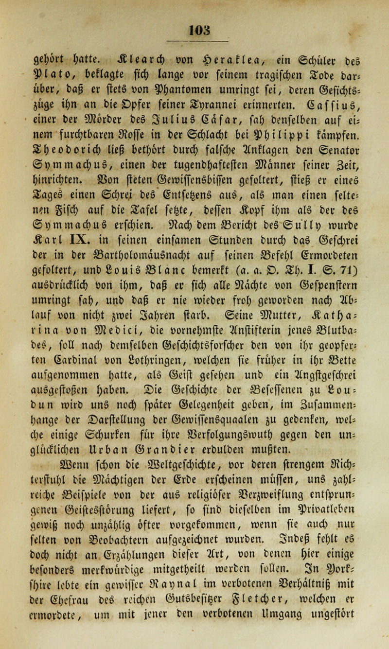 gef;6rt l;atte. JUearcb. oon £eraflea, ein <Sd;üteu be§ 9)1 ato, beflagte ft'd; lange üor feinem tragifdjen £obe bar= über, baf? er ftets »on ^fjantomen umringt fei, beren ®efidbt$= jüge if)n an bie SDpfer feiner abrannet erinnerten, (SafftuS, einer ber SKorber be3 SuliuS @dfar, fab benfelben auf ei; nem furchtbaren Stoffe in ber ©cbjaebt bei ty\)\tippt fdmpfen. S£f)eoboridt; lief betl)6rt bureb, falfcfye 2inflagen ben «Senator ©pmmad;u§, einen ber tugenbbafteften Scanner feinet Seit, binvictjten. 83on fteten ©eroiffenSbijTen gefoltert, ftiefj er eines SEageS einen @d;rei be6 @ntfe£en§ au$, al6 man einen felte= nen §ifd) auf bte SEafet fefcte, beffen Äopf ibm als ber be3 ©vmmacbuö erfdbjen. 9?ad) bem 33erid)t beSSullö rourbe Äart IX. in feinen einfamen ©tunben bureb. baS ©efd)rei ber in ber ä3artbolomdu3nad)t auf feinen 33efel;l (£rmorbefen gefoltert, unb 8ouiS ©tanc bemerft (a. a. SD. St;. I. @. 71) auSbrücftid) üon ibm, baf? er ftdj alle SJiddjte üon ©efpenffern umringt fab, unb bafj er nie roieber fror; geworben nad) 2fb= lauf üon nicfjt jroet Sab.ren ftarb. ©eine SKutter, Matfya-- rina üon SRebici, bie üornebmfte 2(njrifterin jenes S3lutba= be$, foll nad) bemfetben ©efcfyieJbtSforfdbcr ben üon ibr geopfer: ten ßarbinal üon 2otl;vingcn, welchen fie früher in Ibr JBette aufgenommen I;atte, olö ©eift gefeiert unb ein 2tngftgefcr)rci auSgcftoßen f)aben. Sie ©efd)id)tc ber SBefcffenen ju 8ou = bun wirb un§ nodb fpdter ©elegenfjeit geben, im 3ufammen-- bange ber SDarftclIung ber ©ewiffenSquaaten ju gebenfen, weh d;e einige ©eburfen für ibi'e 33erfolgung3wutb gegen ben un= gtücflidjen Urban ©ranbier erbulben mußten. SEßenn febon bie Sßeltgefcbidjte, oor beren ftrengem 9Jicb= tcvftubl bie SDcdcfctigen ber Srbe erfd)einen muffen, uns» jabl= reiche 33eifpiele üon ber au3 religiöfer SSerjroeiflung entfprum genen @eifte§ftörung liefert, fo finb biefelben im spriüatleben gewig noch, unjdl;Iig öfter üorgcfommcn, wenn fie aud) nur feiten üon SSeobacbteen aufgezeichnet würben. Snbefj fefolt e§ bod) nid)t an erklungen biefer #rt, üon benen f;ier einige befonberS mcrfroürbige mitgetbeilt werten feilen. 3n $orf; ff)irc lebte ein gewiff« 9fa»nat im üerbotenen Serbdltnifj mit ber (Sbcfrau beö rcid;cn ©utsbeft^er §tetd;cr, welchen er ermorbete, um mit jener ben üerbotenen Umgang ungeftört