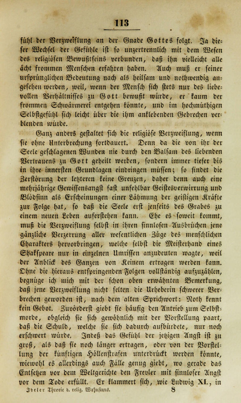 füf)( bcr SSerjwelflnng an bcr ©nabc ©ottc§ folgt. Sa bte-- fer 2Bed)fcl bev ©efül)le ift fo unjcrtrennlid) mit bem SBefen beS retigiöfen S3cwuf3tfein§ »erbunbcn, bafj ifyn t>icüeid)t alle äcfyt frommen 9Renfrf>en erfahren fyaben. Und) mujj er feiner urfpritnglidjen Äkbeutung nad) al§ tjetlfanx unb nottjwenbig an- gefe()en «erben, yocil, wenn bcr SRenfcb, ftd) ftet§ nur be§ licbc= vollen 3Serr;aftmffe§ ju ©ott bewußt würbe, er faum ber frommen Schwärmerei entgegen fonnte, unb im l;od)mütr;igcn (Selbftgcfüljl fiel) leidet über bie tl;m anflcbenben ©ebred;cn wt- blenben würbe. ©anj anber§ geftaltet ftd) bie rcligiöfe 83ersweiflung, wenn ft'e oI)tie Unterbrechung fortbauert. Senn ba bie »on it>v ber (Seele gefdjlagenen Sßunben nie burd) ben S3alfam beS liebenben 5öcrtrauen§ ju ©Ott geseilt werben, fonbem immer tiefer bi§ in ibre innerften ©runblagcn einbringen muffen; fo ft'nbet bie 3erft6rung ber klüteren feine ©renjen, bafjer benn and) eine mel)rjäl)rige ©cwiffenSangft faft unfehlbar ©cifteSuerwiming unb SMöbfinn alä @rfd)einungcn einer ßäbnumg ber geizigen Gräfte jur golge l;at, fo baß bie Seele erft jenfeitä be§ ©rabeS ju einem neuen geben auferftefyen fann. &)e t§ foweit f'ommt, muß bie SScrjwetflung felbft in if)ren finnlofen 2ru3brüd)cn jene gänjlidje SBerjerrung aller wcfentlicben 3ugc be§ menfctylidjen 6I;arafter§ hervorbringen, welche felbft bie SDceiftcrfyanb eine§ (Sfjaffpeare nur in einzelnen Umriffen anjubeuten wagte, weil ber 2(nblicf be§ ©anjen von .Reinem ertragen werben fann. Styne bie hieran» entfpringenben golgen vollftänbig aufjujäl)len, begnüge ich, mtd) mit ber febon oben erwähnten JBcmerfung, t>a$ jene SBerjwciflung nid)t feiten bie Urheberin fernerer $ßep brechen geworben ift, nad) bem alten (Sprichwort: 92otf) fennt fein ©ebot. 3uoörberft giebt fie bäuft'g ben antrieb 511m (Selbft-- morbe, obgleich, ft'e ftd) gcwöl)ntid) mit ber SSorftcUung paart, baß bie (Sdjulb, welche fie ft'ctj baburd) aufbürbete, nur noch, erfebwert würbe. Ijnteß baS ©cfübl ber jefetgen tfngft ift 51t groß, alS baß fie nod) länger ertragen, ober von bcr SSorflct- lung bcr fünftigen ^ollcnftrafen untcrbrücft werben formte, wiewol;l e3 allcrbingS aud) gälle genug giebt, wo gerabe ba§ entfefecn vor bem 5ßeltgcrid;te ben greuter mit ffnnlofer 2(ugft »or bem SEobe erfüllt. (§r flammert ftd), wie gubwig XI., in 3<iclcv If;ccric I). vcliij. äBaJnfumi). 8