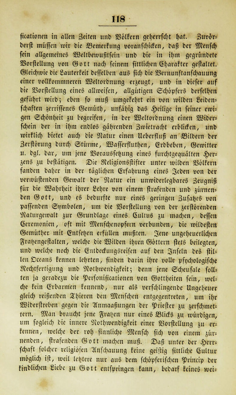 ficationcn in allen 3citen unb 336lfern ge()errfdit fyat. 3ut>ör= berft muffen wir bie SBemcrfung voranfdiicfen, baß ber SRcnfcr; fein allgemeines SBeltbewußtfein unb bie in il)in gegvünbete SSorfletlnng von ©ott nad) feinem ft'ttlid)en Gsfyaraftcr gefaltet, ©leidjnue bie Sauterfeit bcffelben au§ ft'd) bie SSernunftanfdjauung einer vollfommneren SBcltorbnung erjeugt, unb in biefer auf bie SSorfrellung eines allmeifen, allgütigen <£d)övferS berfclbcn geführt wirb; eben fo mufj umgefelirt ein von voilben 8eiben= fdjaften jcrriffeneS ©emütf), unfähig baS .^eilige in feiner eroi= gen (gdjönfjeit ju begreifen, in ber SBelforbnung einen 5LMber= fd;ein ber in if;m enbloS gäl)renben 3>v>ietrad;t erblicfen, unb wirflieb, bietet aud) bie 9catur einen UeberfTuß an Silbern ber 3erftörnng burd) ©türme, 2BafferfIutf)en, erbbeben, ©emitter u. bgf. bar, um jene Söwairefefcung eines furd)tgcquälten £er= jenS ju beftätigen. Sie SJeligionSjrifter unter mitben Golfern fanben baber in ber täglichen grfabrung eines 3eben Don ber »ermüftenben ©ewalt ber 9Jatur ein unwibcrlegbareS 3eugniß für bie SJabt'bcit ibjer Sebre von einem ftrafenben unb u'irnen= ben ©ott, unb eS beburfte nur eines geringen SufafccS von »affenben (Symbolen, um bie SSorfrellung von ber jerftorenben sJfaturgewalt jur ©rnublage eineS GultuS ju madjen, beffen Zeremonien, oft mit 9Jcenfd>enopfern vertutnben, bie milbeftcn ©emütber mit gntfefcen erfüllen mußten. 3>ene ungcl)cucrlid)cn grafcengefatren, welche bie SBilben ttjven ©öttern ftetS beilegten, unb welche nod; bie gntbccfringSveifen auf ben 3nfeln beS jrÜ= len £>ceanS fennen lehrten, ft'nben barin itjre volle vfpdjotogifcfye 9fed)tferfigitng unb 9Jotl)wenbigfett; beim jene ©djeufale foll= ten ja gerabeut bie *Perfonificationen »on ©ott(;eiten fein, mb d)e fein Erbarmen fennenb, nur als verfd;lingcnbe Ungeheuer gleid} reißenben Spieren ben SRenfdjen entgegentreten, um ifyr SBiberftreben gegen bie 2tnmaaßungen ber ^hiejter ju jerfd)inet= tern. SBdn braucht jene gral'en nur eineS ffilicfS ui mürbigen, um fog(cid) bie innere 9Jotl)wenbigfeit einer SSorfrellung nt er= fennen, wcld;e ber rot; fmntidje «Ocenfcr; fiel) «on einem jür= nenben, ftrafenben ©ott machen mufj. ©aß unter ber £err= fd)aft foleber religiöfen 'Infd^auung feine geiftig ftttlidje ßultur möglid) ift, weil (e|tere nur auS bem fd;6vfcrifd)en sprineip ber finblid;en Siebe ju ©ott entfvringcn fann, bebarf feines wei=