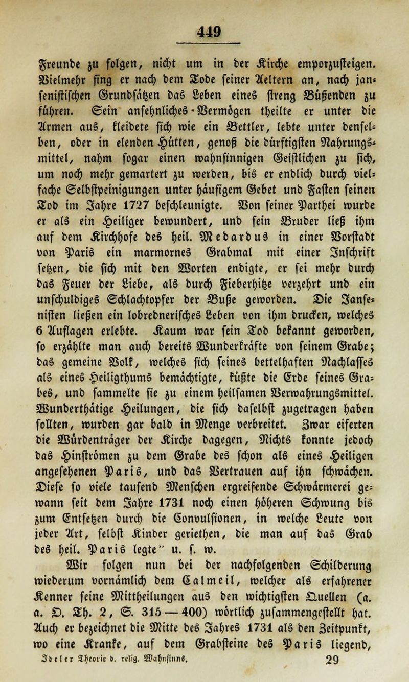 greunbe ju folgen, ntdfjt um in ber Äirc&e emvorjufteigen. SMelmebr fing er nacb. bem SEobe feiner keltern an, nacb. jan» feniftifcben ©runbfäfcen baS ßeben eineS ftreng 33üfüenben ju fübren. ©ein anfef>nlicr;eS-83erm6gen feilte er unter bie tfrmen auS, fleibete ftd) wie ein SBettter, lebte unter benfel= ben, ober in elenben glitten, genofj bie bürftigften 9?af)rungS» mittel, na&m fogar einen roafmfinnigen ©eiftttdtjen ju fid), um nocf) mefyr gemartert ju werben, big er enblicf) burcb. viel* facfye ©elbftveinigungen unter häufigem ©ebet unb Saften feineu £ob im Safjre 1727 befcbjeunigte. SSon feiner ?)artf)et rourbe er all ein ^»eiliger bewunbert, unb fein ©ruber liefj ibm auf bem Jtirdjfjofe beS f>etl. SSJtebarbuS in einer SSorftabt von $ariS ein marmornes ©rabmal mit einer Snfdjrift fefeen, bie ficb, mit ben SBorten enbigte, er fei mefyr burcb. baS geuer ber Siebe, als burcb. gieberfjilje oerjefjrt unb ein unfdmlbigeS ©cblacfytovfer ber 33ufje geworben. Sie 3anfe» niften ließen ein lobrebnerifcfceS ßeben ton ifjm brucfen, welches 6 Auflagen erlebte, .Raum mar fein Sob befannt geroorben, fo erjagte man oucr) bereits SBunberfräfte von feinem ©rabe; baS gemeine SSolf, welcfyeS ft'dt) feines bettelfjaften SftacbJaffeS alS eines £eiligtf>um§ bemächtigte, fügte bie @rbe feines ©ra= beS, unb fammelte ft'e ju einem fjeilfamen SBerwa&rungSmittel. SBunbertfjätige Teilungen, bie ficb. bafelbft jugetragen f>aben foßten, würben gar balb in SSRenge verbreitet. 3roar eiferten bie SBürbenträger ber J?ird)e bagegen, 9cid)tS fonnte jebocb. baS ^»inftrömen ju bem ©rabe beS fcfyon als eineS ^»eiligen angefefjenen 9)ariS, unb baS S3ertrauen auf i(m fcfywäcrjen. 25iefe fo viele taufenb Sftenfc&en ergreifcnbe Schwärmerei ge= wann feit bem Safjre 1731 noch, einen fjöfjeren Schwung bis jum ©ntfefcen burcf) bie ßonvulftonen, in welche ßeute von jeber Zxt, felbft Jiinber gcrietl;en, bie man auf baS ©rab beS f>eil. $ari6 legte u. f. w. 2Bir folgen nun bei ber nacfyfolgenbcn ©cbilberung wieberum vornämlicb. bem Galmeil, welcher als erfahrener .Renner feine SWittfjeilungen auS ben tötcbttgftert Guellen (a. a. £>. £f). 2, ©. 315 — 400) wörtlich jufammengeftettt t)at. 2Cucb er bejeicb.net bie Sföitte beS SabreS 1731 als ben 3eit»unfr, wo eine .ßranfe, auf bem ©rabfteine beS 3>ariS liegenb, 3btlcr Jfifoiic 6. telig. SDalinfiiin«. 29