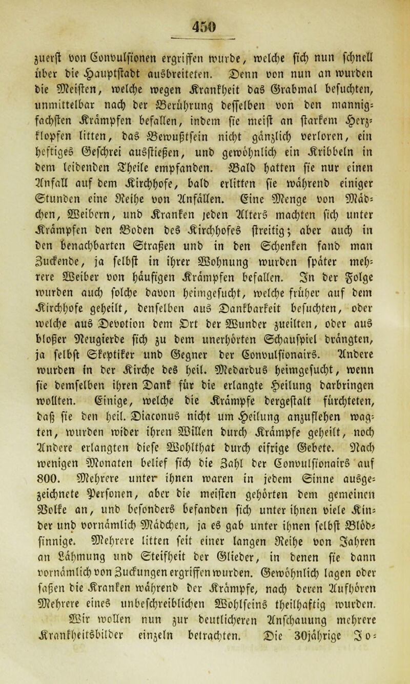 juevft oon Sonoulfionen ergriffen würbe, welche ftd? nun fdjnclt über t>ie .£>auptftabt ausbreiteten. Senn oon nun an würben bie Steiften, welche wegen Jtranffyeit ba3 ©rabmat befugten, unmittelbar nad) ber 35erül)rung beffelben oon ben mannig= fadjften Krämpfen befallen, inbem ffe meift an flarfem ^>crj' flopfen litten, ba§ SBewußtfein ntd;t gänjticb, verloren, ein IjcftigeS ©efcfyrei ausfließen, unb gewöhnlich, ein kribbeln in bem leibenben £f;eile empfanben. S3alb Ratten ffe nur einen 3fnfaU auf bem .Kirchhofe, balb erlitten fie wäfjrenb einiger ©tunben eine JKeifje von Unfällen. Sine ÜKenge von 9)?äb= d)en, Sffieibern, unb .Kranfen jeben altera machten fiel? unter .Krämpfen ben Stoben be§ .Kirchhofes ftreitig; aber auch in t>en benachbarten ©trafen unb in ben ©djenfen fanb man Sucfenbe, ja felbft in ifyrer 2Bol;nung würben fpäter mel;= rere SSSeiber von häufigen Krämpfen befallen. Sn ber golge nnirben aucl) fotebe bauen beimgefuebt, roefdje früber auf bem .Kirchhofe geseilt, benfelbcn auS 25anfbarfeit befugten, ober welche auS Seootion bem fDtt ber SBunber jueilten, ober auS bloßer 9<ceugterbe fi'd) ju bem unerhörten ©cbaufpiel brängten, ja felbft ©feptifer unb ©egner ber GjonuutfionairS. Itnbcre würben fn ber Äirctje beS beil. SKebarbuS feetmgefudjt, wenn fie bemfelben ihren 2)an? für bie erlangte Teilung barbringen wollten, ©inige, welche bie .Krämpfe bergeftalt fürchteten, bafj fie ben l)eil. SiaconuS nidjt um Reifung anjufleljen wag- ten, würben wiber il)ren SBillen bureb, .Krämpfe geseilt, noch 3£nbcre erlangten biefe SBobltfjat burdb eifrige ©ebetc. 91acl) wenigen Monaten belief fiel) bie 3al;l ber ßonoulfionairS auf 800. Sichrere unter ihnen roaren in jebem ©inne auSge-- jeicfynete ^erfonen, aber bie meiften gehörten bem gemeinen S5olfe an, unb befenberS befanben fiel) unter tbnen »tele .Kin= ber unb cornämlicb SJcäbcben, ja eS gab unter irrten felbft Sßlbbt finnige. Mehrere litten feit einer langen SKeilje bon S«l)ren an Säbmung unb Steifheit ber ©lieber, in benen fie bann t)ornämlid)Bpn3ucfiingen ergriffen würben, ©ewöbniieb lagen ober fafjert bie .Kranfen wäbrenb ber .Krämpfe, nad) beren Aufhören 50?cr)verc eincS unbefdbreibtidien 2Bol;lfeinS tfjeilbaftig würben. SBir wellen nun jur betulicheren Xnfcbauung mehrere ÄranfheitSbilber einjeln betrachten. Sie 30jäl)rige 3o =