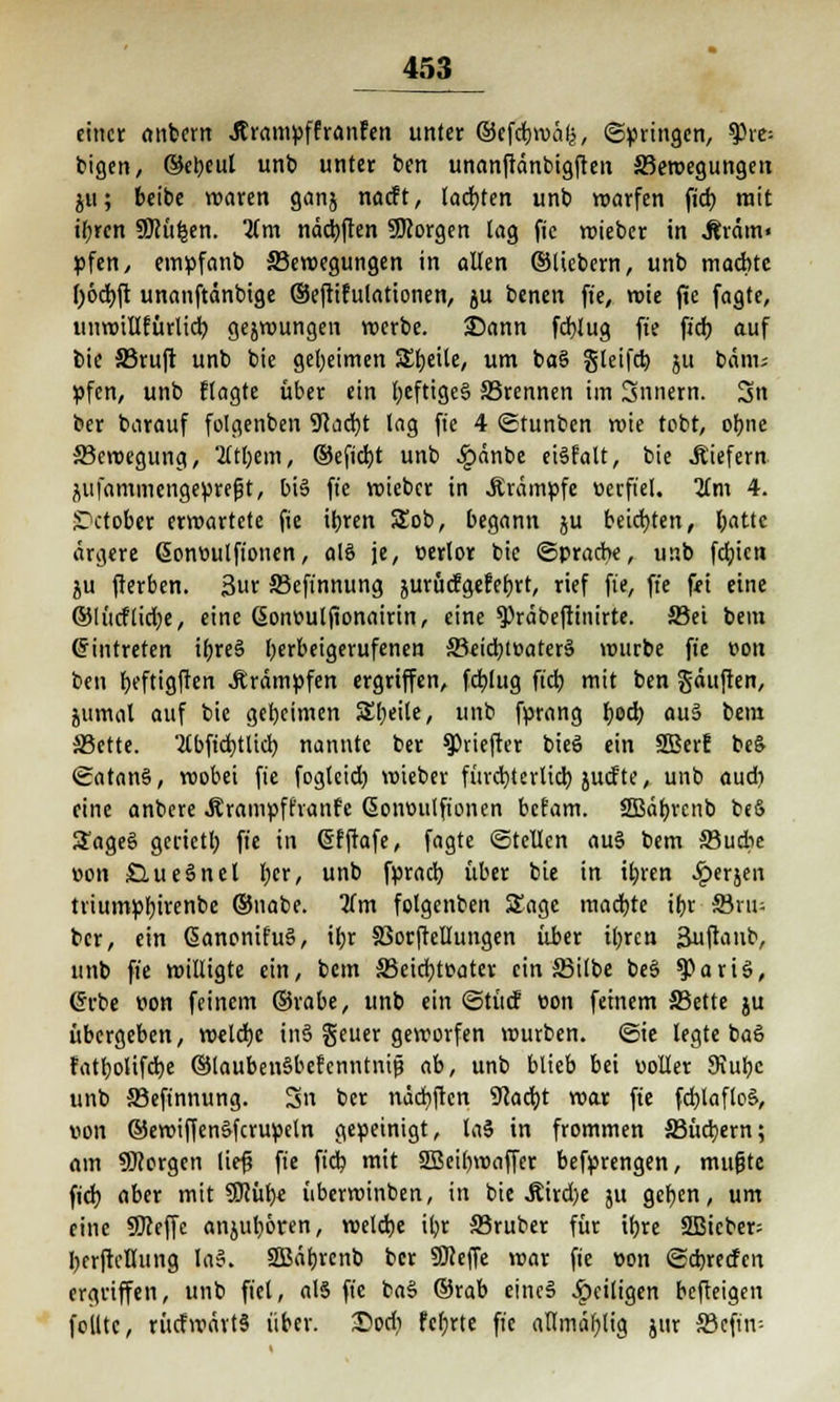 einer onbern Jtrampffranfen unter ©efebwäk, ©pringen, tyxe- feigen, ©ebeul unb unter ben unanftänbigfteu Bewegungen ju; beibe waren ganj naeft, lachten unb warfen fich mit ihren SÜcü^en. 2(m ndd)ften SRorgen tag fic wieber in Äräm« pfen, empfanb Bewegungen in alten ©liebern, unb machte ()6cbft unanftdnbige ©eftifulationen, ju benen fic, wie fic fagte, unwillfürlicb gejwungen werbe. 25ann fd}lug fie fich auf bie JBruft unb bie geheimen Steile, um baS gleifcb, ju bäni; Vfcn, unb ftagte über ein heftiges ©rennen im Snnern. 3n ber barauf folgenben 9cacbt lag fie 4 ©tunben wie tobt, ohne Bewegung, 2ltbem, ©efiebt unb £änbe eiSfalt, bie liefern Äiifammengeprefjt, bis ffe wieber in .Krämpfe verfiel. Jim 4. ST>ctober erwartete fie ihren 5£ob, begann ju beichten, hatte ärgere ßonvutfionen, als je, verlor bie (Sprache, unb fehien ju fterben. 3ur Bcfinnung jurücfgefehrt, rief fie, fie fei eine ©lücflid;e, eine Sonvutfionairin, eine ^räbeftinirte. Bei bem Eintreten ihres herbeigerufenen Beid;tvaterS wurbe fie von ben beftigften Krämpfen ergriffen, fcblug fich mit ben Sauften, jumal auf bie geheimen Sbeite, unb fprang hoch, au§ bem Bette, 'tfbficbtlicb nannte ber spriefter bieS ein 2Berf beS ©atanS, wobei fie foglcid) wieber fürchterlich juefte, unb audi eine anbere .Krampff'ranfe Gionvutfionen befam. SBäbrcnb bcö SageS gerietb fie in Gfftafe, fagte ©teilen aus bem Budie von SlueSnet her, unb fprach über bie in ihren 4?erjen triumphirenbe ©nabe. Um folgenben Sage machte ihr Snu ber, ein GianonifuS, ihr 33orftellungen über ihren 3uftanb, unb fie willigte ein, bem Beichtvater ein Silbe beS $>ariS, Crrbe von feinem ©rabe, unb ein ©tücf von feinem Bette ju übergeben, welche inS geuer geworfen würben, ©ie legte baö fatholifche ©laubenSbefcnntnit? ab, unb blieb bei «oller 9iuhc unb Befinnung. 3n ber nächften 9cacht war fie fcblafloS, von ©ewiffenSfcrupeln gepeinigt, laS in frommen Büchern; am borgen lief* fie fich mit SBeibvoaffcr befprengen, mufjte fich aber mit SJcüh« überwinben, in bie Jtird)e ju gehen, um eine SKeffc anjubören, welche ihr Bruber für ihre SÖBicber; herfteflung laS. SSBäbrcnb ber SKeffe war fie von ©ebreefen ergriffen, unb fiel, als fie baS ©rab eines Jpeiligen befteigen feilte, rücfwärtS über. £>od) fchrte fie allmablig jur Bcfitv-