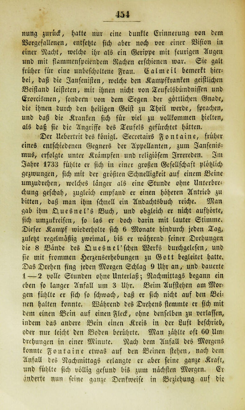 nung jurücf, fjatte nur eine bunfle ßrinnerung eon beut §3orgcfallenen, entfette ftd) ober nod) »or einci* SStfion in einer 9tad)t, reelle ifor alä ein (Serippe mit feurigen kugelt unb mit fkmmenfpeieubem Stadjen erfd)icnen mar. ©ie galt früher für eine unbefd)ottene grau. Salm eil bemerft l)ier= bei, baf? bie Sanfeniften, meiere ben Äampff'ranfen geiftlid;en S3eifianb leifieten, mit ifjnert ntdjt üon SeufelSbünbniffen unb GrovciSmen, fonbern t>on bem «Segen ber göttlichen ®nabe, bie ttynen burdt) ben ^eiligen (Seift ju Zt)t'ti roerbe, fpradjen, unb bafj bie .Kranfen ftd) für üiel ju »ollfommen fetten, als baß ft'e bie Angriffe be§ £eufet§ gefürchtet Ratten. Ser Uebertrit be3 fönigt. ©ecretairS gontaine, früher eines entfdnebenen ©egnerS ber Appellanten, ä1 3anfeniS= muS, erfolgte unter Krämpfen unb retigiöfem Srrereben. 3Sm Safere 1733 füllte er ftd) in einer großen ©efellfd;aft ptöfctid) gejmungen, ftd; mit ber größten <3d)neltigfeit auf einem S3eine umjubreben, rocld)e§ länger al§ eine ©tunbc ofyne Unterbre? ebung gefdjab, jugleicb, empfanb er einen )E)6r)erert antrieb jtt bitten, bafj man tym fcbnell ein 2lnbad)t§bud) reiche. SDcan gab tbm ÖueSnel'S 33ud), unb obgleich, er nidjt aufborte, ftd; umjuEreifen, fo laö er bod) barin mit lauter (Stimme. SMefer .Kampf rcieberbolte ftd) 6 Sttonate binburd) jeben Sag, jule^t regelmäßig jroeimal, bis er wäfyrenb feiner £>ret;ungen bie 8 SBänbe beS £*ue§nel'fd)en SSerfS burcfygelefen, unb ft'e mit frommen ^>erjen§erb,ebungen ju ©ott begleitet fcatte, £)a6 2)ref)en fing jeben SDiorgen Schlag 9 W)X an, unb bauerte :l — 2 polle ©tunben ol;ne Unterlaß; 9}ad)tnittag§ begann ein eben fo langer Unfall um 3 Ul;r. S5eim 2£uffter)en am SD?or= gen füllte er ftd) fo fdjroad), ba$ er fiel) nid)t auf ben S5ei= nett Ratten fonnte. 2Bäb.cenb be§ ©refjenS ftemmte er fid) mit bem einen SSein auf einen glecf, obne benfetben ju üerlaffen, inbem ba§ anbere ©ein einen Äreiä in ber £uft befctyrieb, pber nur leidjt ben ©oben berührte. SKan jäbtte oft 60 Um; brebungen in einer SWinute. 9lad) bem Unfall beä 9J?orgen§ fonnte gontaine etroaä auf ben S3cinen ftel)en, nad) bem Unfall beg ScactmittagS erlangte er aber feine ganje Äraft, unb füblte ftd) »öllig gefunb bis jttm näcbften borgen. @r Änberte nun feine ganje -Denfmcife in Schiebung auf bie