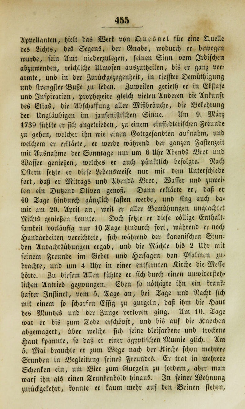 ^55 Appellanten, f)tett ba3 2Berf üon £lucönet füc eine Quelle beS 2id)t§, beS <Segen§, ber ©nabe, moburd) er bewogen würbe, fein Amt nieberjutegen, feinen Sinn »om Srbifc^en abjttmenben, retd)tid)e Atmofen au§jutb.eilen, bi§ er ganj t>er= armte, unb in ber Surücfgejogenfjeit, in tieffter £)emütbigung unb ftcengfter Buße ju leben. Suwciten gerietb er in (Sfftafe unb 3nfpiration, propbejeite gleid) Bieten Anberen bie Anhtnft beö etiaä, bie Abfd)affung aller SWißbräucbe, bie Sefebrung ber Ungläubigen im janfeniftifcfyen (Sinne. Am 9. SDcärj 1739 fübltc er fid) angetrieben, ju einem einfteblerifcbcn greunbe ju geben, welcher it>n wie einen ©ottgefanbten aufnabm, unb wetd)em er erflärte, er werbe wäbrenb ber ganjen gaftenjeit mit Auänabme ber (Sonntage nur um 6 Ubr Abenbä 33rot unb Süaffer genießen, wctd)e§ er aud) pitnftlid) befolgte. 9cad) Dftcrn fefcte er biefe SebenSweife nur mit bem Unterfd)iebe fort, baß er SDcittagS unb AbenbS S3rot, ©affer unb jmDci-- (en ein £>u£enb £>liüen genofi. Sann erflärte er, ba$ er 40 Sage f)inbur<* gänjlid) faften Wi-rbe, unb fing aud) ba= mit am 20. April an, weil er aller S3emübungen ungcad;tct 91id)t§ genießen fonnte. 25od) fefete er biefe völlige ©ntbalt= famfeit vorläufig nur 10 Sage binburd) fort, wäbrenb er uod) £anbarbeiten verrid)tcte, ftd) wäbrenb ber fanonifd)en Stub- ben Anbad)t§übungen ergab, unb bie 91actj»te bi§ 2 Ubr mit feinem greunbe im ®ebet unb £erfagen von ^falmcn ju» braute, unb um 4 U(jr in einer entfernten £ird)e bie Sföeffe borte. 3u biefem Allen füllte er ftd) bureb einen unwibcrftcb= lieben Antrieb gezwungen. Eben fo nötigte ibn ein franf= bafter Snftinct, vom 5. Sage an, bei Sage unb 9cad}t ftd) mit einem fo febarfen @fftg ju gurgeln, baß i()m bie £aut beö 9)Junbc§ unb ber 3unge verloren ging. Am 10. Sage war er bis jum Sobe crfdjipft, unb bis auf bie Änod)en abgemagert, über welche ftd) feine bleifarbene unb trotf'ene £aut fpannte, fo baß er einer ägvptifdjen SRurnie gtid). Am 5. 59?ai brauchte er 511m SBcge nad) ber Äird;c fcb,on mebrere (Stunben in Begleitung feines greunbcS. @r trat in meiere ©cbenfen ein, um Bier jum ©urgetn 51t forbem, aber man warf ibn al$ einen Srunfenbolb l)inau§. Sn feiner SBobnung jurücfgcfcbrt, fonnte er faum mebr auf ben Beinen ftel;en,