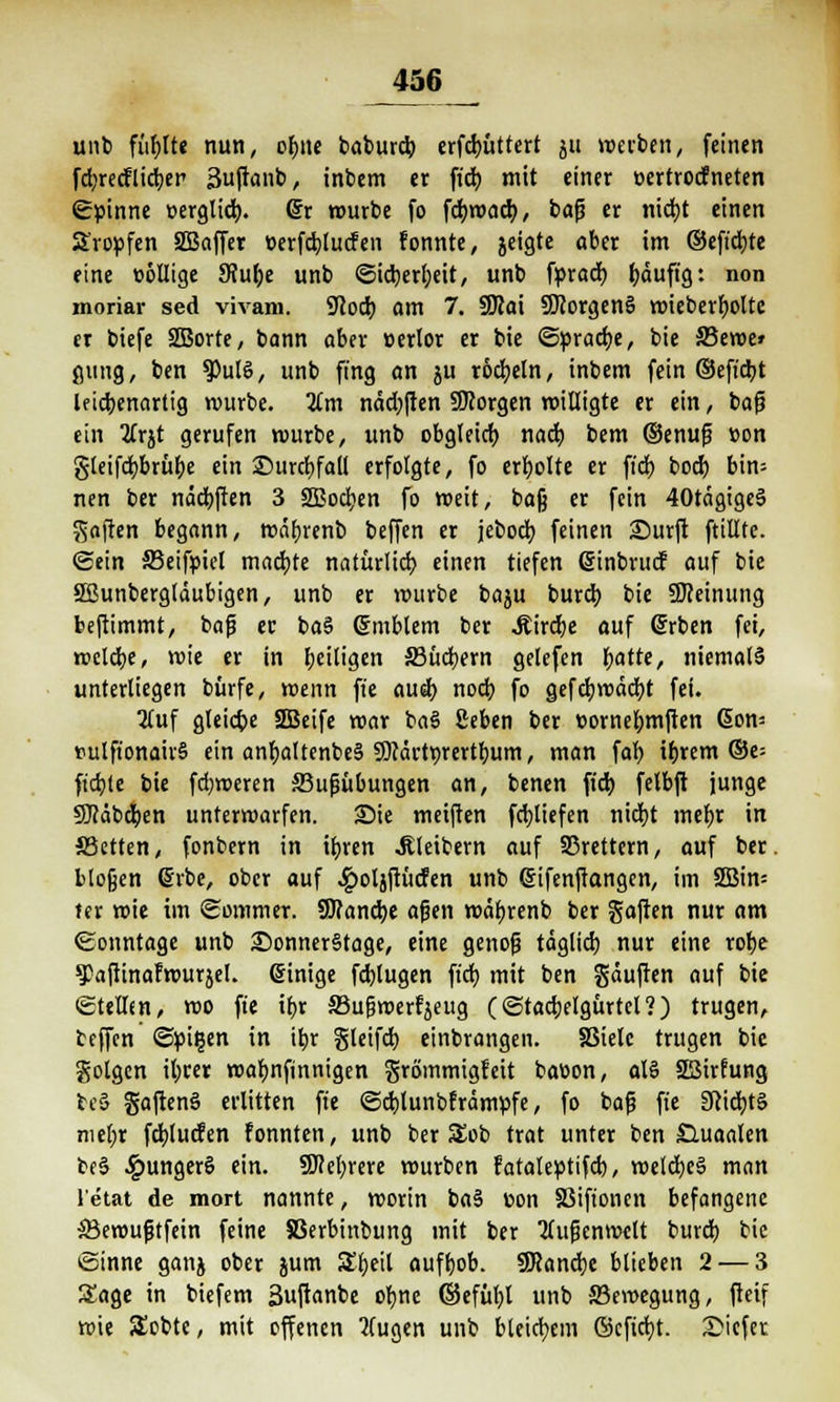 J*56 unb fühlte nun, ohne baburcb erfcbüttert ju »«erben, feinen fdjredflictjer Suftanb, inbem er ficb mit einer »ertrocfneten ©pinne »erglicb. dx würbe fo fcbmad), baß er nicht einen tropfen Sßaffer «erfcblucfen fonnte, jcigte aber im ©eft'cbte eine eöüige SRube unb ©icberfyeit, unb fpracb häufig: non moriar sed vivam. 9cocb am 7. 9Jlai SföorgenS wieberboltc er biefe SEBorte, bann aber »erlor er bie ©»räche, bie 33ewe» ßting, ben $)ul6, unb fing an ju rodjeln, inbem fein ©eftcbt le tcbenarlig würbe. Km näd)ften ÜKorgen willigte er ein, baß ein 2Crjt gerufen würbe, unb obgleich nach bem ©enuß «on gleifchbrübe ein ©urchfatt erfolgte, fo erholte er ft'd) bod) bin= nen ber näcbften 3 SBocben fo weit, bog er fein 40tägige§ haften begann, wäbrenb beffen er jeboch feinen Surft ftillte. ©ein 33eif»iel machte natürlich einen tiefen ßinbrud auf bie SBunbergläubigen, unb er mürbe baju burcb bie üfteinung beftimmt, baß er ba§ Gjmblem ber «Kird)e auf (Srben fei, welche, wie er in heiligen 33ücbern gelefen vjaiti, niemals unterliegen bürfe, wenn ft'e auch noch fo gefcbwäcbt fei. 2(uf gleiche SQBcifc mar baS ßeben ber »ornebmften Gon= »ulfionairS ein anbaltenbeä SKärtyrertbum, man fab ihrem ®e= ftcbte bie fdjweren ffiußübungen an, benen ft'd) felbft junge SDfäbefyen unterwarfen. Sie meiften fcbliefen nidjt mehr in SSetten, fonbern in ihren Kleibern auf 33rettern, auf ber. bloßen Gäbe, ober auf £ol}ftücfen unb (Sifenftangen, im 2Bin= ter wie im Sommer. 9J?ancbe aßen währenb ber gaften nur am Sonntage unb SonnerStage, eine genoß täglich nur eine rohe 9>aftinafwurjel. einige fdjlugen ft'd} mit ben gäuften auf bie ©tellm, wo ft'e ihr S3ußwerfjeug (©tacbelgürtcl?) trugen, teffen ©pi§en in ihr gleifcb einbrangen. SSiele trugen bie golgen ihrer wabnfinnigen grömmigfett baoon, aB 23irfung fce§ gaftenä erlitten ft'e ©cblunbfrämpfe, fo baß fte 3iid)t§ mehr fcblucfen fonnten, unb ber 3Job trat unter ben £luaalen be§ ^iunger§ ein. Mehrere würben f ataleptifcb, welches man 1 etat de mort nannte, worin ba§ «on SSiftonen befangene SBewußtfein feine 58erbinbung mit ber 'Außenwelt burcb bie ©inne ganj ober jum £beil aufhob. SKancbc blieben 2 — 3 Sage in biefem Suftanbe ohne ©efübl unb ^Bewegung, fteif wie SEobtc, mit offenen Hugen unb bleichem ©cft'cbt. Sicfet