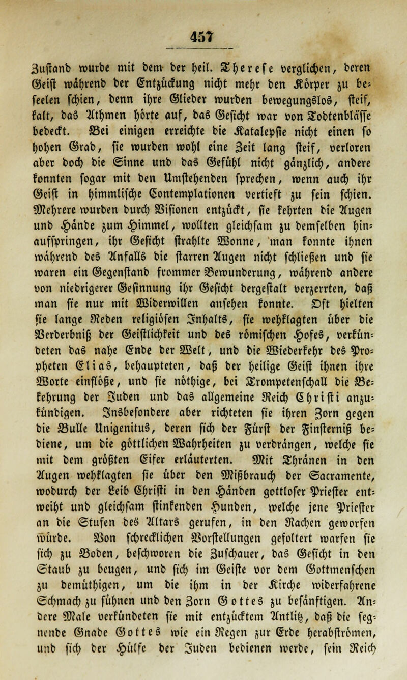 äujtanb würbe mit bem ber f>eil. SEljerefe eergtic&en, bcren ©eift rodbrenb ber (Sntjücfung nid)t mefyr ben Körper ju be= feelen fd>ien, benn ifjre ©lieber würben bewegungslos, fteif, fair, ba§ 2ttrmien borte auf, ba§ ©eftcbt war üon STobtenblä'ffe bebecft. 33ei einigen erreichte bie Äatalepfie ntd>t einen fo fyofjen ©rab, fie würben wofyl eine Seit lang fteif, oerloren aber bod) bie (Sinne unb ba§ ©efüfyl nidjt ganjltct), anbere fonnten fogar mit ben Umftefyenben fprecfyen, wenn aud) ij>r ©eijt in l)immtifd)e Gontemplationen vertieft ju fein festen. 3Ö?ef)rere mürben burd) 33iftonen entjücft, (Üe febrten bie 2(ugen unb £änbe jum^immel, wollten gleicbfam ju bemfelben bin= aufbringen, ibr ©efiebt ftrafylte SBonne, man Fonnte ibnen wäl)renb be§ Unfalls bie ftarren 2(ugen nid)t fdt^lieflen unb fte waren ein ©egenftanb frommer SSewunberung, wäbrenb anbere uon niebrigerer ©eftnnung il;r ©efiebt bergeftalt berjerrten, bafj man fte nur mit SQßiberwitlen anfeben fonnte. £>ft bielten fte lange Sieben religiöfen Snljaltö, fte webflagten über bie äkrberbnijj ber ©eiftlicr/feit unb be§ römifdjen £ofe§, »errun-- beten ba§ nafye (Snbe ber 2Belt, unb bie SBieberfebr be§ 9)ro= pbeten (StiaS, behaupteten, bajj ber Ijeilige ©eift ifmen it>ve 2Borte einflöße, unb fie nötbige, bei SErompetenfcball bie 33e= februng ber Suben unb ba§ allgemeine SJeid) Sl)rifti anju^ fünbigen. SnSbefonbere aber richteten fte itjren 3orn gegen bie S3ulle UnigenituS, beren ftcb ber gürft ber ginfternif? bes biene, um bie göttlichen SBa^rljeiten ju üerbrängen, welche fte mit bem größten gifer erläuterten. Wit SEfn-änen in ben 'Äugen mel)tiaQtm fte über ben SKijjbraud; ber (Sacramente, moburet) ber 2eib ßbrifti in ben .£>änben gottlofer ^riefter ent= weif)t unb gleidjfam ftinfenben .spunben, welche jene ^rieftet an bie (Stufen beS Vitara gerufen, in ben Stachen geworfen würbe. SSon fdjrecHidjen SßorfteUungen gefoltert warfen fte fiel) ju S3oben, befebrooren bie 3ufcr;auer, ba§ ©eft'djt in ben (Staub ju beugen, unb ft'dt) im ©eifte oor bem ©ottmenfeben ju bemütfjigen, um bie i^m in ber 3tird)e wiberfafyrene (Sdmiacr; ju füfmen unb ben 3orn ©otteS ju befänftigen. ün- bere 9Me üerfünbeten fte mit entjücftcm 2lntli£, baß bie feg-- nenbe ©nabe ©otteS wie ein Siegen jur (Srbe {jcrabfhömeit, unb ft'ct) ber 4?i'tlfc &« Suben bebienen werbe, fein Sicicb.