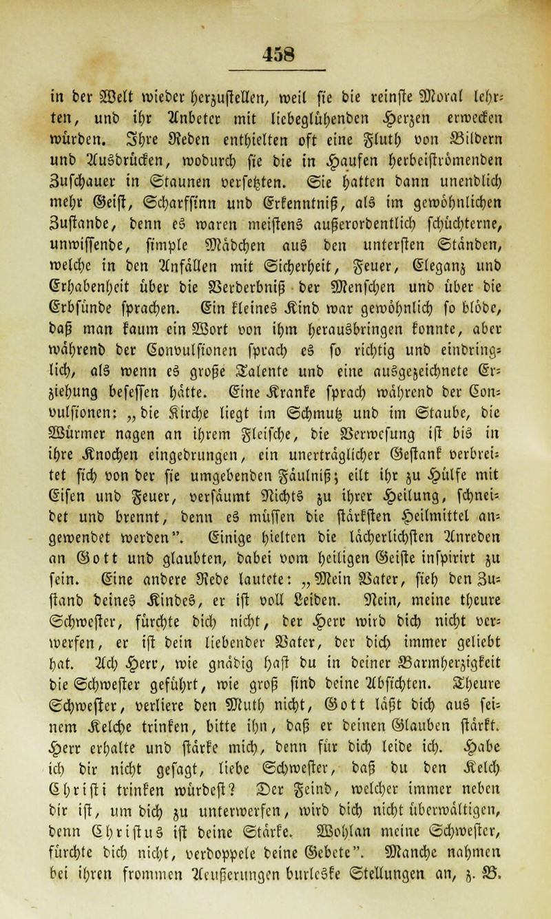 in bei- Söelt wicbcr (jcrjujteta, weil fi'e bte reinfte ÜRoral lebrs ten, unb ibr anbetet mit licbegfüfjenbcn ^>erjen erweefen würben. Sbre Sieben enthielten oft eine glutl) von Silbern unb 2tu§brücfen, rooburcl) f»e bie in Raufen berbeiftromenben 3ufd)auer in Staunen verfemten. @ie t;attcn bann unenblid) mebr (Seift, @d)arfftnn unb erfenntnifj, al§ im gcworjnltdjen 3uftanbe, benn eS waren meiftenS aufjerorbentlid) fc^üdjtcmc, unwiffenbe, fimple S0?abdjen auS ben unterfien ©tänben, welche in ben Unfällen mit @id)erbeit / geuer, eieganj unb 6tl;abenl)cit über bie Skrberbnifj ber SUrenfdjen unb über bie ©rbfunbe fprad)en. ein HeineS Äinb war gewöfmlid) fo btobe, bafj man faum ein 2Bort oon ifjm herausbringen fonntc, aber wäfyrenb ber ßonoulft'onen fprad) e§ fo richtig unb einbring» tid), o(§ wenn e§ große Satente unb eine auSgcjeidmete @r= ^iebung befeffen bätte. eine -ftranfe fprad) wätyrenb ber @on= oulfionen: „bie Sirene liegt im ©cbmufe unb im ©taube, bie Sßürmer nagen an ibrem gleifdje, bie SSerwcfung ift big in ibre Änod)en eingebunden, ein unerträglicher ©eftanf eerbrefi tet fiel) oon ber fie umgebenben gäutntfj; eilt \t)t ju £ülfe mit Grifen unb geuer, »erfäumt SRicbtö ju if)rer Teilung, [cbneU bet unb brennt, benn e§ muffen bie ftärfften Heilmittel an-- gewenbet werben, einige Ijielten bie läcberlicbften 2lnreben an ©ott unb glaubten, babei oom beitigen Seifte infpirtrt ju fein. Sine anbere Siebe lautete: „Sftein SSater, fiel) ben 3u= fianb beine§ Äinbeä, er ift ooll Reiben. Stein, meine tljeure ©dbroefter, fürchte bid) nid)t, ber Spm wirb bid) nicfyt »cr= werfen, er ift bein liebenber SSater, ber bid) immer geliebt bat. 2td) $eu*, wie gnäbig t)afi bu in beiner 33arml)erjigfeit bie ©d)wefter geführt, wie groß finb beine 2lbft'cbten. £l)eure ©cbwefter, verliere ben Sftutl; nid}t, ©ott läßt bid) au3 feU nem .ftelcbe trinken, bitte il)ii, baß er beinen ©tauben ftärft. ^>err erbalte unb ftärfe mid), benn für bid) leibe id). Sgabt id) bir nid)t gefagt, liebe ©d)wefrer, bafj bu ben .Seid) 6l)rtfti trinfen würbeft? 25er geinb, welcher immer neben bir ift, um bid) ju unterwerfen, wirb bid) nid)t überwältigen, benn et)riftu§ ift beine ©tärfe. SBoblan meine ©cbwefter, fürd)te bid) nid)t, verboppele beine ©ebete. ÜJtancbe nahmen bei il)rcn frommen Weiterungen burtcSfe Stellungen an, j. 35,