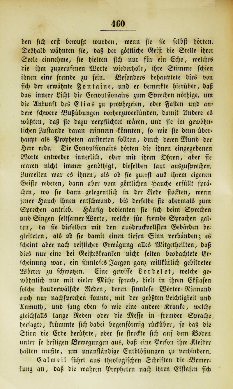ben fi'd) erft bewußt würben, wenn fte ft'c felbft borten. SeSbalb mahnten fie, bafj ber göttliche (Seift bie ©teile ihrer ©eele einnehme, ffc tjteften ftdb nur für ein @cbo, roeld)ej> bie ihm jugerufenen SBorte roieberbole, ihre ©ttmme fd;icn ihnen eine frembe ju (ein. 33efonber§ behauptete bieä von fi'd) ber ermähnte gon taute, unb er bemerfte hierüber, bofj bnä innere £id;t bie @ont>ulfionair§ jum «Sprechen nötl;ige, um bie Knfunft be§ @liaS ju prop^ejeien, ober gaffen unb an= bere febroere 33ufiübungeit oorberäuoerfünben, bamit 2Tnbere e§ rollten, baf? fte baju oerpfücbtet wären, unb fte im gemöbn; Itcben 3uftanbe baran erinnern fönnten, fo roie fte benn übcr= baupt al§ 93ropbeten auftreten follten, bureb beren SKunb ber §err rebe. Sie (SonoulftonairS borten bie ibnen eingegebenen SBorte entroeber innerlich, ober mit ihren Öftren, aber fi'e rcaren niebt immer genötbigt, biefetben laut auSjufprecben. 3uvoeilen mar e§ ibnen, aß ob fte juerft au§ ihrem eigenen ©eiftc redeten, bann aber t>om göttlichen fauche erfüllt fprä= d)en, wo fie bann gelegentlich fn ber Siebe ftoeften, roenn jener £aucb ihnen entfebroanb, bis berfelbe fie abermals 511m Sprechen antrieb, £äuftg bebienten fie ftdb beim ©pred;en unb ©ingen feltfamcr SBorte, roelcbe für frembe (Sprachen gal= ten, ta fte biefelben mit ben auSbuufoolIften (Sebärben be= gleiteten, al§ ob fie bamit einen tiefen ©inn üerbänben; e§ fdjeint aber nach reif lieber (frroägung alles SJcitgetbeilten, bafj btc§ nur eine bei (SeifteSfranfen nicht feiten beobachtete @r= fcl)einung mar, ein ft'nnlofcS 3argon ganj roillfürlicb gebilbeter SBörter ju febreaken. (Sine geroiffe ßorbelot, roelcbe ge= wohnlich nur mit oieler SCRitfpc fpracb, hielt in ibren (Sfftafen folebe faubermdlfcbe Sieben, beren ftnntofe SBörter 9iiemanb aueb nur naebfpreeben tonnte, mit ber größten Seidbtigfeit unb 2(nmutb, unb fang eben fo roie eine anberc Äranfe, roelcbe gleichfalls lange SReben ober bie Sfteffe in frember Sprache berfagte, frümmte ftdb babei bogenförmig rücfttber, fo bafj bie ©tirn bie (Srbe berührte, ober fte ftreefte ftcb auf bem 33oben unter fo heftigen ^Bewegungen au§, bafj eine ^erfon ihre Kleiber halten mußte, um unanftänbige (Stttblöfntngen jtt oerbinbern. (Salmeil führt aus tbeotogifeben ©diriften bie 23cmer= lung an, baft bie «obren Propheten nad; ihren (Sfftafen ftcb