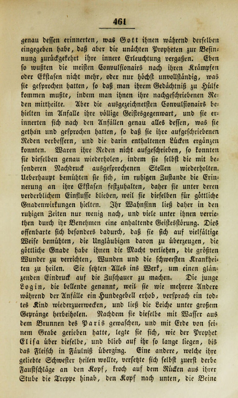 genau bcffen erinnerten, roal ©ort ihnen roäbrenb berfclbctt eingegeben habe, bafj aber bie undcbten Propheten jur ffiefins nung jurücfgefebrt irjre innere ßrleucbtung »ergaben, (Sben fo wußten bie meiften ßonoulfionairä naä) ihren Krämpfen ober Sfftafen nicht mehr, ober nur ^>6ct>ft unoollftänbig, vca§ fie gefprocben Ratten, fo baß man ihrem ©ebäcbtniß ju £ütfe fommen mußte, inbcm man ihnen ibre nacbgefcbriebenen dit- ben mittbeilte. Ilbtr bie auSgejeidmetften 6onoulfi'onair§ bc= hielten im ICnfalle ibre oollige ©eifteägegenroart, unb fie er= innerten ficb nach ben Unfällen genau alle§ beffen, roaS fie getban unb gefprocben Ratten, fo baß fie ibre aufgetriebenen Sieben oerbeffern, unb bie barin enthaltenen fiücfen ergänjcn fonnten. SBaren ihre Sieben nicht aufgetrieben, fo fonnten fie biefelbcn genau roieberbolen, tnbem fie felbft bie mit be« fonberen Stacbbuuf auslgeforocrjenen ©teHen roieberbolten. Ueberbaupt bemühten fie ficb, im ruhigen 3uftanbe bie Gjrin; nerung an ibre ßfftafen feftjubalten, baber fie unter bereit üerbcrblicbem ßinfluffe blieben, weil fie biefelben für göttliche ©nabenroirfungen hielten. 3br SBabnffnn ließ ba(;er in ben rubigen Seiten nur wenig nach, unb oiele unter ihnen »erriet tben burcb itjr ^Benehmen eine anbaltenbe ©eifteSftorung. £)ie§ offenbarte fiel) befonberS babureb, baß fie ficb auf oielfältige SBeife bemübten, t>it Ungläubigen baoon ju überzeugen, bie göttliche ©nabe habe ihnen bie 9Kad)t oerlieben, bie größten 2Bunber $u «errichten, SBunben unb bie febroerften ^ranfbeu ten ju heilen, ©ie festen TlUe$ in§ 2Berf, um einen glan= jenben dinbruef auf bie Sufcbauer ju machen. Sie junge ßogin, bie beüfenbe genannt, roeil fie roie mehrere tfnbere roäbrenb ber Unfälle ein 4?unbegebell erhob, oerfpracb ein tob* te§ Jtinb roieberiuerroeefen, unb ließ bie Seiche unter großem ©epränge herbeiholen. Ucacbbem fie biefelbe mit SEBaffer au3 bem SSrunnen be§ $ariS gewafeben, unb mit Srbe üon fei: nem ©rabe gerieben fjatte, legte fie ficb, roie ber Prophet ßlifa über biefelbe, unb blieb auf ihr fo lange liegen, bis ba§ gleifcb in gäulniß überging. (Sine anbere, welche ihre geliebte ©ebwefter beifen wollte, oerfefcte ficb felbft juerft berbe gauftfcbläge an ben .Ropf, froeb auf bem SJücfen aug ihrer Stube bie treppe binab, ben Äopf nach unten, bie Seine