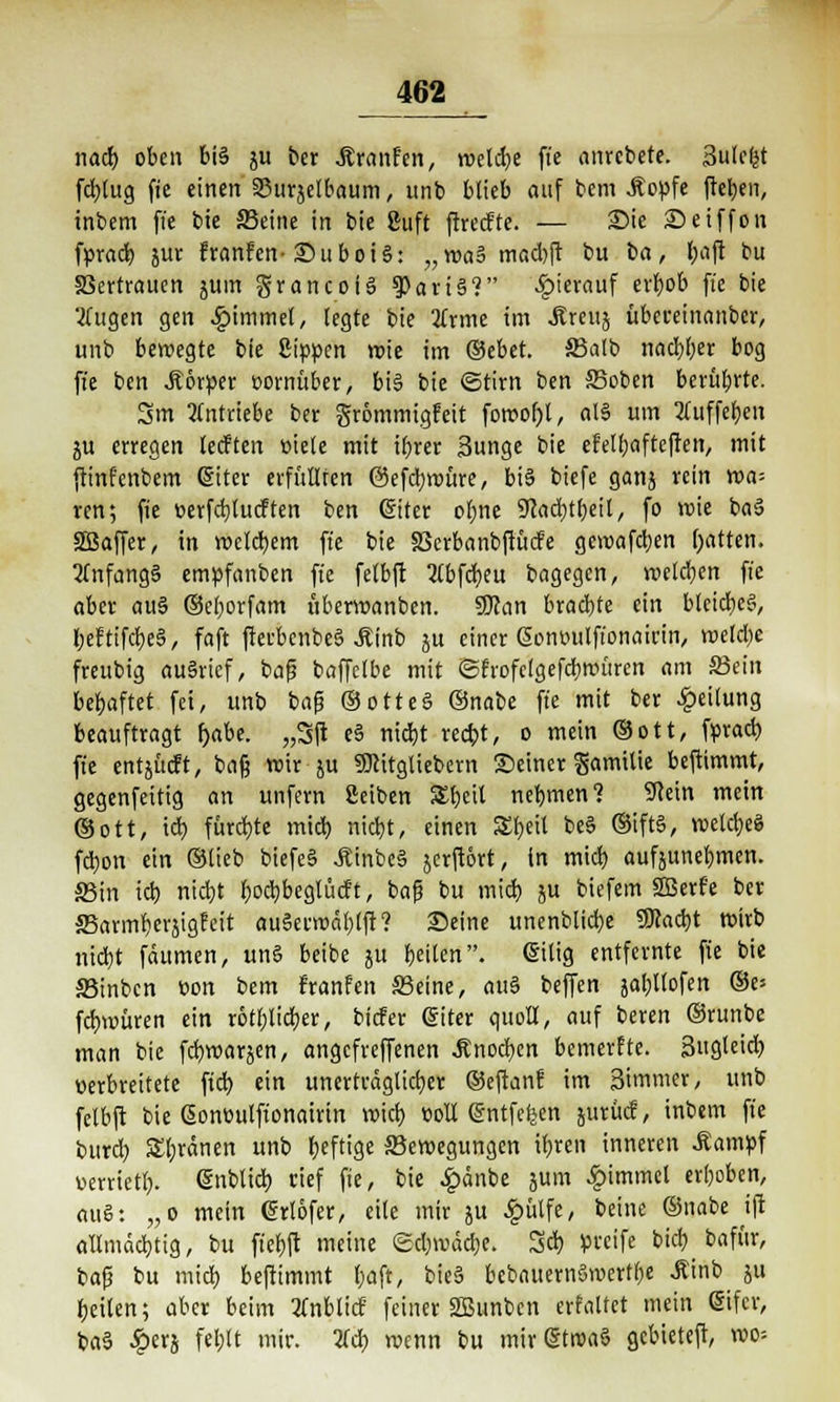 nad) oben bi§ ju ber Äranfen, welche fie anrcbete. Sulefet fcfylug fi'e einen 33urjelbaum, unb blieb auf bcm .ftopfe ftebeit, inbem fte bie S3eine in bie guft ftrecfte. — Sie Setffon fprad) jur franfen-SuboiS: „waB mad)ft bu ba, baft bu Vertrauen jum grancoiS §)ari§? hierauf erbob fte bie tfugen gen Fimmel, legte bie 2lrme im <5?reuj übcreinanbcr, unb bewegte bie Sippen wie im &tbtt 33alb nad)l)er bog fte ben .ftorper vornüber, bi§ bie ©tirn ben S5oben berührte. 3m 2(ntriebe ber grommigfett fowotjl, alS um 2iuffcf)cn ju erregen lecften »iele mit tt)rer Sunge bie efelbafteften, mit ftinfcnbem @iter erfüllten @efd;würe, biä biefe ganj rein wa- ren; fte üerfdjlucften ben (Siter obne ^ac^tbeil, fo wie ba3 SBaffer, in welchem fte bie SScrbanbftücfe gewafdjen Ratten. 2Tnfang§ empfanben fte felbft 2lbfd>eu bagegen, welchen fie aber au§ ©eljorfam überwanbcn. SDJan brachte ein bleiches, l;eftifd)e§, faft fterbenbeä Jtinb ju einer ßontwlft'onairin, weld)e freubig au§ricf, bafj baffclbe mit ©frofclgefdmniren am S3ein behaftet fei, unb bafj ©otteö ®nabe fte mit ber Teilung beauftragt f>abe. „Sft e§ nicbt recbt, o mein ©Ott, fprad) fte entjücft, bafj wir ju «Dcitgliebern Seiner Samitie beftimmt, gegenfettig an unfern ßeiben £beit nehmen? -üRein mein ©ott, id) fürchte mid) nidbt, einen S£beit be§ ®ift§, welcfyeS fdjon ein ©lieb biefe§ .Etnbeä jcrftört, in mid) aufzunehmen. S5in id) nid)t ljod)beglucf t, bafj bu mid} ju biefem SBerfe ber S5armberjig?eit au§erwal)tft? Seine unenblid)e 5Kad)t wirb nid)t fäumen, un§ beibe ju feilen, eilig entfernte fie bie SBinbcn »on bem franfen S3eine, au§ beffen jabllofen ®v- fd)würen ein r6tl)Iid)er, bicfer @iter quoll, auf beren ©runbe man bie fd)warjen, angcfreffenen Änod)en bemerfte. Sugleid) »erbreitete fid) ein unerträglicher ©cftan? im Simmer, unb felbft bie Sonüulftonairin wich, coli @ntfeljen jurücf, inbem fte bttrd) ordnen unb Ijefttgc ^Bewegungen tfjren inneren .ftampf mrietl). @nblid) rief fie, bie £änbe jutn £immcl erljoben, au§: „o mein @rt6fer, eile mir ju ^ülfe, beine ©nabe ifi allmächtig, bu ft'ebft meine <£d)wäd)e. 3d) greife bid) bafttr, bafj bu mid) beftimmt l)aft, bie§ bebauernSwertbe .ftinb ju fjeilen; aber beim 2Cnblicf feiner SOBunbcn erfaltet mein difcr, ba3 £er& febtt mir. tfcb, wenn bu mir (Stroaö gcbieteft, wo=