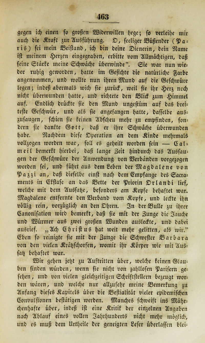 gegen id) einen fo großen SBiberwilten f;ege; fo »erteile mir auef) bie .Rraft jur 2Cu6für)rung. £), fertiger SBüßcnber (?)a = riS) fei mein 33eiflanb, td) bin beine Wienerin, bein 9came ift meinem £erjen eingegraben, erbitte com AUmäd)tigen, baß feine Stdrfe meine ©cbjrädje überwinbe. (Sie mar nun wie= bec ruljig geworben, batte im ®effd)te bie natürliche garbe angenommen, unb wollte nun it>ren SDcunb auf bie ©efcfywüre legen; inbeß abermals wich, fi'c jurücf, weit ffe ifjr ^)erj ncd) nid;t überrounben batte, unb richtete ben SMtcf jum £immel auf. Snblid) brücfte fte ben Sftunb ungeftüm auf baS breU tefte ©efebmür, unb als fie angefangen b.atte, baffclbe auS= jufaugen, fd>ien ffe feinen Abfd;eu mebr ju empffnben, fon= bern ffe banfte ©Ott, baß er ibre @d)wdd)e überrounben babe. 9?ad)bein biefc Operation an bent Äinbe mebrmatS oolljogen werben war, foll eä gebeilt werben fein — 6al = meit bemerft I;ierbei, baß lange Seit binburd) baS AuSfau= gen ber ®efd;würe ber Anroenbung üon SSerbanben öorgejogen werben fei, unb fübrt aus bem geben berüKagbalene r»on ?)ajjt an, baß biefelbc cinft nacb bem empfange be§ <Saaa- mentS in Gjfftafe an ba§ S3ette ber 9)rtorin SDrlanbt tief, weldje mit bem 2fuSfa^e, befonberS am .Kopfe bebaftet war. SDcagbalene entfernte ben S3erbanb t>om .Kopfe, unb ledte ibn ü&llig rein, »orjüglidb. an ben Ö&ren. Sn berS5ulte ju ibrer ßanonifation wirb bemerft, baß ffe mit ber Sunge bie Saucbe unb SBürmer auö jwei großen SBunben auSteefte, unb babei au§rief. „Acb. ßt>rtft uS bat weit mebr gelitten, als wir. eben fo reinigte ffe mit ber Sunge bie ©dbwefter ^Barbara t>on ben üielcn Ärd^fd;orfen, womit ibr Körper wie mit AuS-- fafj bebaftet war. SEBtr geben jetjt ju Auftritten über, welche feinen ©lau-- ben ffnben würben, wenn ffe nid}t t?on jabtlofen ^arifern ge= fel;cn, unb ton fielen gletdjjcitigcn Scbriftjtellern bejeugt wor= ben wären, unb welche nur aU}ufcl;r meine ©emerfung ju Anfang biefeS Kapitels über bie 33ejlialität »ieler cpibemifdjen ßontuilffonen bejtdtigen werben. SDcancbcS fdjroeift tnS SKdf)r= d)en()afte über, inbeß ift eine .Äritif ber einjelnen Angaben nacb Ablauf eine§ Collen SabrtyunbertS niebt mebr mogltcb, unb cS muß bem Urtbcile ber geneigten Sefer überlaffen blei=