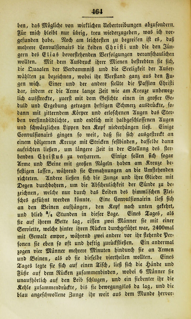 bcn, baS SJcoglicbj: von wirfticken Uebertreibungen abjufonbern. gür mieb bleibt nur übrig, treu wieberjugeben, waS iä) vor* gefunben fyabe. S^od) am leiebteften ju begreifen ift eS, bafi mehrere SonüutfionairS bie Seiben ßbrifti unb bie ben 3ün= gern beS (SliaS beuoeftebenben S3erfolgungen »eranfdjaulicrjeit wollten. Wit bem tfuSbrucf ibrer SWienen beftrebten fie fiel;, bie £utaalen ber 25erbammnif3 unb bie ©eeligfeit ber 2(u§er= wählten ju bejeiebnen, wobei ifjr SSerftanb gonj auS ben gu= gen wiefr. @iner unb ber anbere fcellte bie 9)affton ßfjrifti bar, inbem er bie tfrme lange Seit wie am Äreuje unbewegt lieb, auSftrecfte, juerft mit bem ©efiebte einen in großer ®e; bulb unb grgebung getragen fjeftigen ©cfymerj auSbvücfte, fo* bann mit jitternbem .Körper unb crlofdjenen 5fugen baS ©ter- ben öerftnnbilbticbte, unb enblicf) mit balbgefdbjoffenen 2£ugen unb fd)roärjlicl)en Sippen ben Äopf nieberbängen lief?, Einige GonoulfionairS gingen fo weit, baß fie fieb auSgeftretft an einem ]f>6läernen Äreuje mit ©triefen feftbinben, baffelbe bann aufrichten liefen, um längere Seit in ber ©tellnng beS fter= benben ßbnftuä ju »erbarren. einige follen (idt> fogar 2(rme unb SBctne mit großen Nägeln b.abm am -Rreuje be^ feftigen taffen, voäbrenb fie <5rmabnungen an bie Umftefjenben richteten. Ttnbere liefen fid) bie 3nge unb ü)re ©lieber mit 2)egen burcfybobren, um bie flbfctjeulidbjett ber ©ünbe ju be= jeiebnen, welche nur burd) baS Setben beS bimmlifdjen Slei- fd;e3 gefübnt werben fönnte. @ine ßont-utfionairin lief fid; an ben Seinen aufbdngen, ben .Kopf nad) unten gefel;rt, unb blieb % ©tunben in biefer Sage. @ineS SEageS, als fie auf ibjem S5ette lag, eiffen jwei 9J?änner fie mit einer ©eroiette, welche hinter ifjren SRücfen burcbjefubrt war, 2400mal mit ©ewalt empor, wäbrenb jwei anbere cor ibr ftebenbe 9)er; fönen fie eben fo oft unb heftig jurücfftiefen. @in anbermal jogen üier 9Ränner mebrere SJcinuten f)tnburd> fie an 2(rmen unb Seinen, als ob fie biefelbe triertbeilen wollten. @ineS STageS legte fie fiel) auf einen SSifd), lief fieb bie £änbe unb güfe auf bem SRucfen jufammenbinben, wobei 6 Banner fie unaufbörlid) auf ben Seib fälligen, unb ein fiebenter ii)x bie .Äebje jufammenbrücFte, bis fie bewegungslos ba lag, unb bie blau angefcbwollene Sunge ifjr weit auS bem SBcunbe bervop