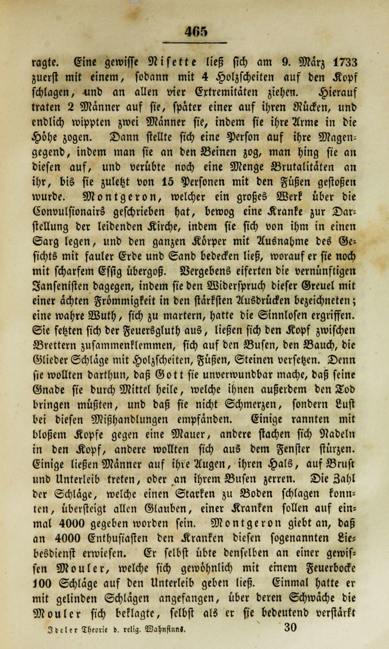 405 ragte, @tne gewiffe SRi fette lief fidE> am 9. gSärj 1733 juerft mit einem, fobann mit 4 .gjoläfdbeiten auf ben Äopf fcbtagen, -unb an allen wer Grrremitäten gielpen. hierauf traten 2 Sfflänncr auf ft'e, fpater einer auf ibren Siüden, unb enblidb rotten jwei Scanner ft'e, inbem ft'e tf;re üxme in bie £ölje jogen. 25ann ftellte ft'd) eine ^erfon auf tr)re Sangen; gegenb, inbem man fte an ben S3einen jog, man tying ft'e an biefen auf, unb üerübte nod) eine SDZenge ^Brutalitäten an ffyt, bi§ ft'e julefct öon 15 ^Perfonen mit ben güfen gcftoflen würbe. SOZontgeron, weldjer ein grofjeS SBerf über bie @ont>utft'onair§ gefcbrieben bat, beroog eine Jtranfe jur 2)ar= ftctlung ber leibenben Jt'irdje, inbem fte fid) »on ibm in einen ©arg legen, unb ben ganjen .Körper mit tfuönabme beS ©e- ftdtjtö mit fauler ©rbe unb ©anb bebeden lief, worauf er fte nod) mit fdjarfem ©fjtg übergoß. S3ergeben§ eiferten bie vernünftigen Sanfeniften bagegen, inbem ft'e ben SBiberfprucb biefer ©reuet mit einer äebten grömmigfeit in ben ftärfften 2tu6brüden bejeidmeten; eine wabre 2But(), ft'dt> ju martern, batte bie ©innlofen ergriffen, ©ie festen ft'd) ber geuerSglutf) au§, liefen ft'd) ben Äopf jwtfdjcn ^Brettern äufammenflemmen, fid) auf ben S3ufen, ben Saud), bie ©lieber ©ebläge mit .£ol}fd)eiten, güfen, Steinen uerfefcen. £>enn fie wollten bartbun, baf ©Ott ft'e uneerwunbbar madje, baf feine ©nabe ft'e burd) Mittel t;eife, welche ibnen auferbem ben 5Eob bringen müf ten, unb bafi ft'e niebt ©dbmerjen, fonbern ßuft bei biefen SKifbanbtungen empfänben. einige rannten mit blofem Jtopfe gegen eine SOZauer, anbere ftadjen ft'd) Nabeln in ben Äoyf, anbere wollten ft'd) au5 bem genfter ftürjen. ©inige tiefen Scanner auf ibietfugen, ifjren £al3, auf SSruft unb Unterleib treten, ober an ibrem JBufen jerren. £>ie 3af)l ber ©d)tägc, weldbe einen ©tarfen ju ©oben fcfytagen fonn-- ten, überfteigt alten ©lauben, einer Äranfen follen auf ein- mal 4000 gegeben worben fein. Sftontgeron giebt an, baf an 4000 Ghttbuft'aften ben .ßranFen biefen fogenannten Sic* beSbienft erwiefen. @r felbft übte benfelben an einer gewif= fen üRouler, weld)e ft'd) gewoljnlid) mit einem geuerbode JOO ©d)fäge auf ben Unterleib geben lief, einmal batte er mit gelinben ©dalägen angefangen, über beren ©djwäcbe bie Sfloutcr ft'd) beflagte, felbft als er ft'e bebeutenb »erftärft 3teltr S&coiie b. relig. 5üa$n|innJ. 30