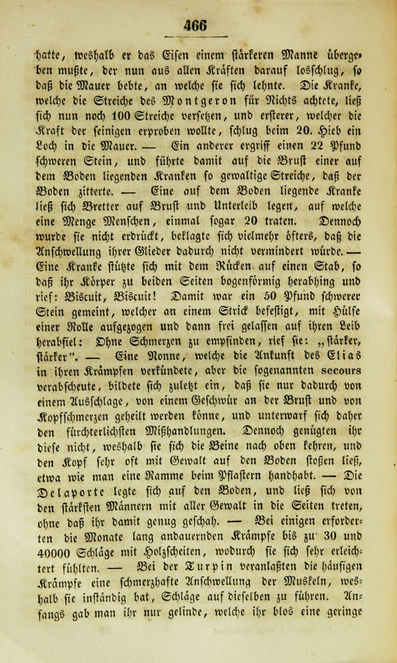 'borte, roeSfjalb er ba§ <3ifen einem ftärFeren Spanne überg«» ben mufjte, ber nun au3 allen .Kräften barauf lo§feblug, fo bafj bie 9JJauer bebte, ein welcbe ft'e fieb lehnte. 25ie .Kranfe, roelrfje bie ©treiebe be§ 9)?ontgeron für 9lid)t§ ad)tete, liefj fid) nun noch, 100 ©treiebe verfemen, unb erfterer, wetdjer bie -Äroft ber feinigen erproben wollte, fd)lug beim 20. £tcb ein 8ocb in bie SWauer. — (Sin anberer ergriff einen 22 $funb fd)weren «Stein, unb fübrte bamit auf bie 33ruft einer auf bem ffioben liegenben Äranfen fo gewaltige ©treibe, bafj ber ©oben jitterte, — dine auf bem 33oben tiegenbe Jtranfe liefj fid) 33retter auf S3ruft unb Unterleib legen, auf welcbe eine SDtenge SWenfcben, einmal fogar 20 traten. £>ennod> würbe fie niebt erbrücft, bcf'lagte ft'db t>ielmel;r öfter?, bafj bie 2tnfcbwellung ifjrer ©lieber babureb niebt üerminbert würbe.— ©ine .Rranfe ftüfcte ft'd) mit bem SKiicfen auf einen ©tab, fo bafj ibr Körper 51t beiben ©eiten bogenförmig berabl)ing unb rief: 33i§cuit, 33iScuit! Samit war ein 50 $)funb fd)werec ©tein gemeint, welcber an einem ©trief befeftigt, mit £>ülfe «iner 9Me aufgejogen unb bann frei gelaffen auf ib,rcn Seib herabfiel; £>f)ne ©d)merjen ju empfinben, rief fie: „ftdrler, ftärfer. — ©ine Sftonne, welche bie 2tnfunft beS QjltaS in ibren .Krämpfen üerfünbete, aber bie fogenannten secours »erabfd)eute, bilbete fid) 5uleb_t ein, fcafj fie nur babureb. üon einem 2(u§fd)lage, t>on einem ©efebwür an ber SSruft unb non „Kopffdjmerjen gebeilt werben fönne, unb unterwarf fieb baber ben fürd>terlid)ften Sflifibanblungen. £>ennod) genügten tbc biefe niebt, weSbalb fie fieb bie Seine nacb oben febren, unb ben .Kopf fef;r oft mit ©ewalt auf ben ffioben frofjen liefi, etwa wi« man eine Stamme beim 9)flafiern banbfcabt. — Sie ©claporte legte fid) auf ben SSoben, unb liefi fid) üon ben ftärfften Scannern mit aller ©ewatt in bie ©eiten treten, obne bafj tbr bamit genug gefebaf). — S5ei einigen erforber= ten bie SKonate lang anbauemben .Krämpfe bi§ ju 30 unb 40000 ©diläge mit ^oljfd)eiten, woburd) fie fid) fel)r erleid); tert füblten. — S3ei ber SEurpin veranlagten bie läufigen .Krämpfe eine fd)merjbafte Änfcbwellung ber SfluSfeln, weg; balb ft'e inftänbig bat, ©ebläge auf biefelben ju fül)ren. Um fang§ gab man i()r nur gelinbe, weld)e il)r blo§ eine geringe