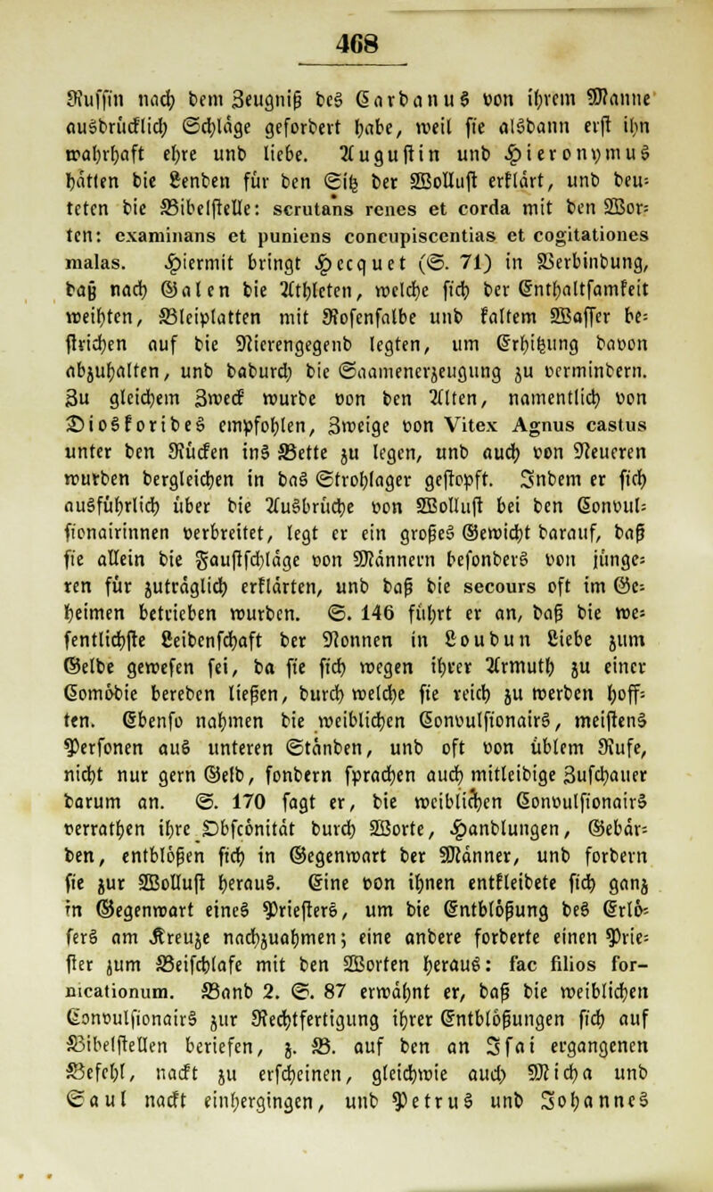 Sfufjin und) bem 3eugniß be§ GiarbanuS üon tyrem Sflanue auSbrüdlid) (Schlage gefordert fyabe, weil ft'e alSbann erft il>n wafyrljaft efjre unb liebe. 2(uguftin unb .£>ierotn;mu3 Ratten bie genben für ben ©ifc ber SßoIIuft erflärt, unb beu= teten bie 33ibelfteIIe: scrutans rencs et corda mit ben 2Bor= ten: examinans et puniens coneupiscentias et cogitationes malas. hiermit bringt £ecquet (©• 71) in SSerbinbung, bajj n«d) ©alen bie Athleten, weldjc ftdj ber ©ntfjaltfamfeit weifjten, 33lciplatten mit 9?ofenfatbe unb faltem SBaffer be= ftridjen auf bie 9cierengegenb legten, um ßrr&ifeung baoon abmatten, unb baburd; bie ©aamenerjeugung ju ferminbern. 3u gleichem Swecf mürbe oon ben 211 ten, namentlich üon £>io§fortbesS empfohlen, Steige con Vitex Agnus castus unter ben Sfücfen in§ S3ette ju legen, unb aud) von teueren mürben bergleidjen in baS Strohlager geftepft. 3nbem er fiel) ausführlich über bie 2fu§brücbe »on SBoIluft bei ben ßonüul= fionairinnen üerbreitet, legt er ein großes ©ewiebt barauf, baß fie allein bie gau|tfd)läge »on Scannern befonberS v>ott junges ren für juträglicb erflärten, unb baß bie secours oft im @e-- l)eimen betrieben mürben. ©. 146 füljrt er an, bog bie wes fentltcbjte üeibenfcfyaft ber Tonnen in fioubun Siebe jum ©etbe gemefen fei, ba ft'e fid) wegen iljver 2Crmutl) ju einer Gomöbie bereben liefen, burd) meiere fie reid) ju werben l;off* ten. ßbenfo nahmen bie weiblichen ßonvulfionairg, meiftenä ^Perfonen auS unteren ©tänben, unb oft oon üblem Stufe, niebt nur gern@efb, fonbern fpradjen aueb mitleibige Sufcbauet barum an. @. 170 fagt er, bie weiblichen ßontmlftonairä verratfjen il>rc Dbfcönität burd; 3Borte, £anblungen, @ebär= ben, entblößen fid; in ©egenwart ber Scanner, unb forbern fie jur SBotluft IjerauS. eine con tf)nen entfleibete fid) ganj in ©egenwart eineS $riefter§, um bie Entblößung beS Erik ferS am Äreuje nacr^uafjmen; eine anbere forberte einen $Prie= fter jum S3eifd)lafe mit ben SBorten I)erau6: fac filios for- mcationum. 33anb 2. ©. 87 erwäljnt er, baß bie weiblichen Gonoulfionair§ }tir ^Rechtfertigung ibrer Entblößungen fid) auf SJibelftellen beriefen, j. 33. auf ben an 3fat ergangenen £3efcl)l, naeft ju erfdjeinen, gleichwie aud) Sfticfya unb ©aul naeft einfiergingcn, unb ^etruS unb 3ofjanne§