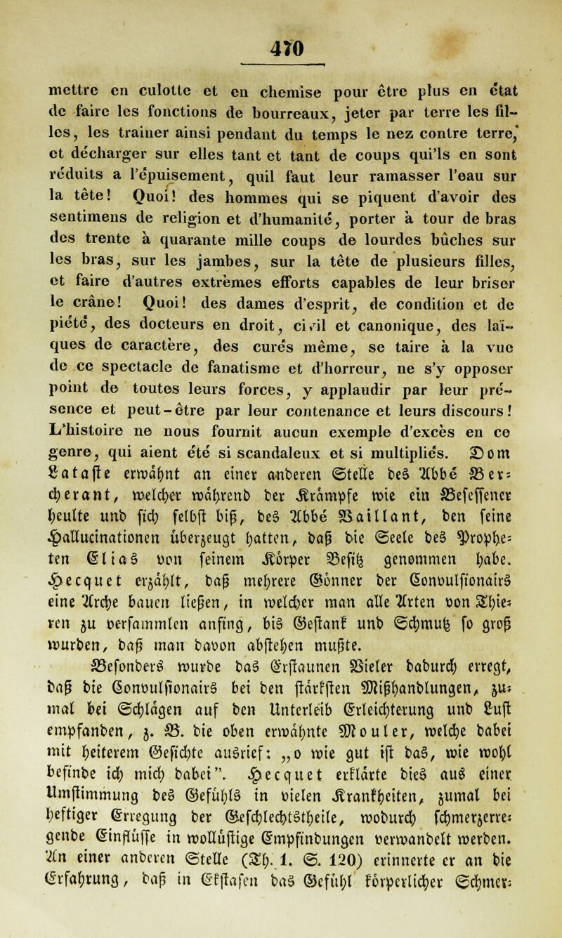 mettre en culottc et cn chemise pour ctrc plus cn etat de faire les fonetions de bourreaux, jeter par terre les Bl- ies, les trainer ainsi pendant du temps le nez contre terre, et de'charger sur elles tant et tant de coups qui'ls en sont reduits a l'c'puiscment ? quil faut leur ramasser l'eau sur la tete! Quoi! des hommes qui se piquent d'avoir des sentimens de religion et d'humanite, porter a tour de bras des trente a quarante mille coups de lourdes büches sur les bras, sur les jambes, sur la tete de plusieurs filles, et faire d'autres extremes efforts capables de leur briser le eräne! Quoi! des dames d'esprit, de condition et de piete, des docteurs en droit, ci.'il et canonique, des la'i- ques de caractfcre, des cure's meine, se taire ä la vue de ce speetacle de fanatisme et d'horrcur, ne s'y opposer point de toutes leurs forces, y applaudir par leur pre'- sence et peut-etre par leur contenance et leurs discours! I/histoire ne nous fournit aueun exemple d'exces en ce genre, qui aient ete si scandaleux et si multiplie's. 25 Ont 8a tafle erwähnt an einer anberen ©teile be3 'iibbe Sötx- cberant, welcb/er wetyrenb ber «Krämpfe wie ein SSefeffencr Ijeulte unb ficr; felbft bifj, be§ %bbe SSaillant, ben feine ^atlucinationen überjeugt Ratten, baß bie ©eele be§ $)ropl>e= ten (SUaS üon feinem .Körper S5efi^ genommen ijabe. 4?ecquet e-rjäbjt, baß mehrere @onner ber ßoneulftonairS eine 2Crdtje bauen ließen, in welcher man alle tfrten tion St)ie5 ren ju eerfammten anfing, bis ©eftanr unb ©cbmu^ fo groß würben, baß man batwn abfielen mußte. SBcfonberS würbe ba3 (Srfiaunen SSieler baburd) erregt, baß bte ßonüulfionairS bei ben ftärr'ften Sliißfyanblungen, juj mal bei ©eblägen auf ben Unterleib Erleichterung unb ßuft empfanben, 5. 35. bie oben erwähnte SJJouler, welche babet mit Weiterem @eft'd)te aufrief: „o wie gut ift ba§, wie wobt beft'nbe icf) mich, babet. 4?.ecquet «vftarte bie§ auö einer Umftimmung be§ ©efül)l§ in Dielen .KranfReiten, jumal bei Ijeftiger Erregung ber ökfcbjechtätljeile, wobureb, febmerjerrej genbe Einflüffe in wolluftige Empft'nbungen oerwanbcU werben. 'an einer anberen ©teile (£[;. 1. ©. 120) erinnerte er an bie Erfahrung, baß in Efffafen ba§ ®cfüf)l rorperltcber ©cljme^