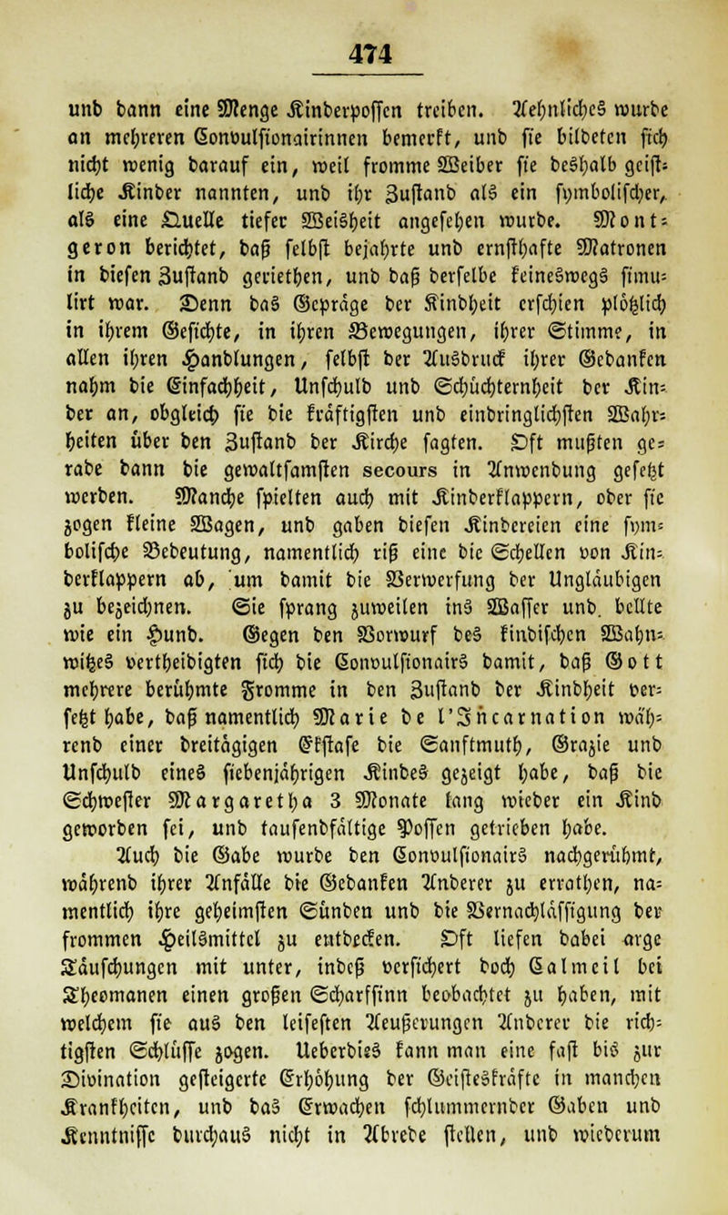 unb bann eine SJcenge Äinberpoffcn treiben. 3fef)nlid;c§ würbe an mehreren Gonüulft'onairinnen bemerft, unb fie bilbeten ftcb nicht wenig barauf ein, weit fromme SBeiber ffe beSbalb geift* liebe Äinber nannten, unb ihr Suftanb af$ ein fmnbolifd;er,, «IS eine £Htelle tiefer 2Bei§beit angefeben würbe. 9Jcont = geron beriebtet, baf? felbft bejabrte unb ernftbafte Patronen in biefen Suftanb gerietben, unb baß berfelbe feine6roeg§ ftimts lirt war. Senn baS ©epräge ber finbbeit erfebien ptöfclicb in ibrem ©eftd)te, in ihren ^Bewegungen, ibrer (Stimme, in allen ibren ^»anbtungen, felbft ber 2(u§brucf ibrer ©cbanfen nabm bie (Sinfacbbeit, Unfcbulb unb Schüchternheit ber JMm ber an, obgleich fie bie fräftigften unb einbringlicbften 3Babr= beiten über ben 3ftanb ber Äircbe fagten. Sft mußten gc= rabe bann bie gewattfamften secours in tfnwenbung gefefjt werben. Sflancbe fpielten auch mit .Kinberflappern, ober fte jogen fleine 2Bagen, unb gaben biefen JEinbereicn eine fi)m= bolifebe 23ebeutung, namentlich riß eine bie ©cbellen Don Ätn* berflappern ab, um bamit bie 33ermerfttng ber Ungläubigen ju bejeid)nen. ©ie fprang juweilen inä SBaffer unb. bellte wie ein |)unb. ©egen ben SSorwurf be§ finbifeben 2Babn= wifee§ üertbeibigten ftch bie ßonoutftonair§ bamit, baß ©ott mehrere berühmte fromme in ben 3uftanb ber .Kinbbeit t>er= fe^t habe, baß namentlich SOJarie be l'Sncarnation wa'h= renb einer breitägigen Grfftafe bie Sanftmutb, ©rajie unb Unfcbulb eines ftebenjäbrigen «KinbeS gejeigt fyabt, baß bie ©chwefier Margaretl;a 3 SÖJonate fang wieber ein ^inb geworben fei, unb taufenbfältige hoffen getrieben habe. iiud) bie ®dbe würbe ben ßont>ulfionair6 nachgeriihmt, wäbrenb ihrer Unfälle bie ©ebanfen 2Cnberer ju erratben, na= mentlich ihre gebeimften ©ünben unb bie SSernacbldfft'gung bei? frommen $eit6mittcl ju entbeefen. Dft liefen babei arge S£äufcbungcn mit unter, inbeß »erftebert boeb Sa Im eil bei Sheomanen einen großen ©cbarfft'nn beobachtet ju haben, mit welchem fie aus ben leifeften Steuerungen 2inbcrce bie ricb= tigften ©cblüffc jogen. Uebcrbie§ fann man eine faft biö jur Sioination gefteigerte Erhöhung ber ©eifiesfräfte in manchen Äranfhcitcn, unb ba§ Grrwacben fchliimmernbcr ©aben unb Ätnntniffc burcbauS nid;t in tfbrebe ftellen, unb wteberum