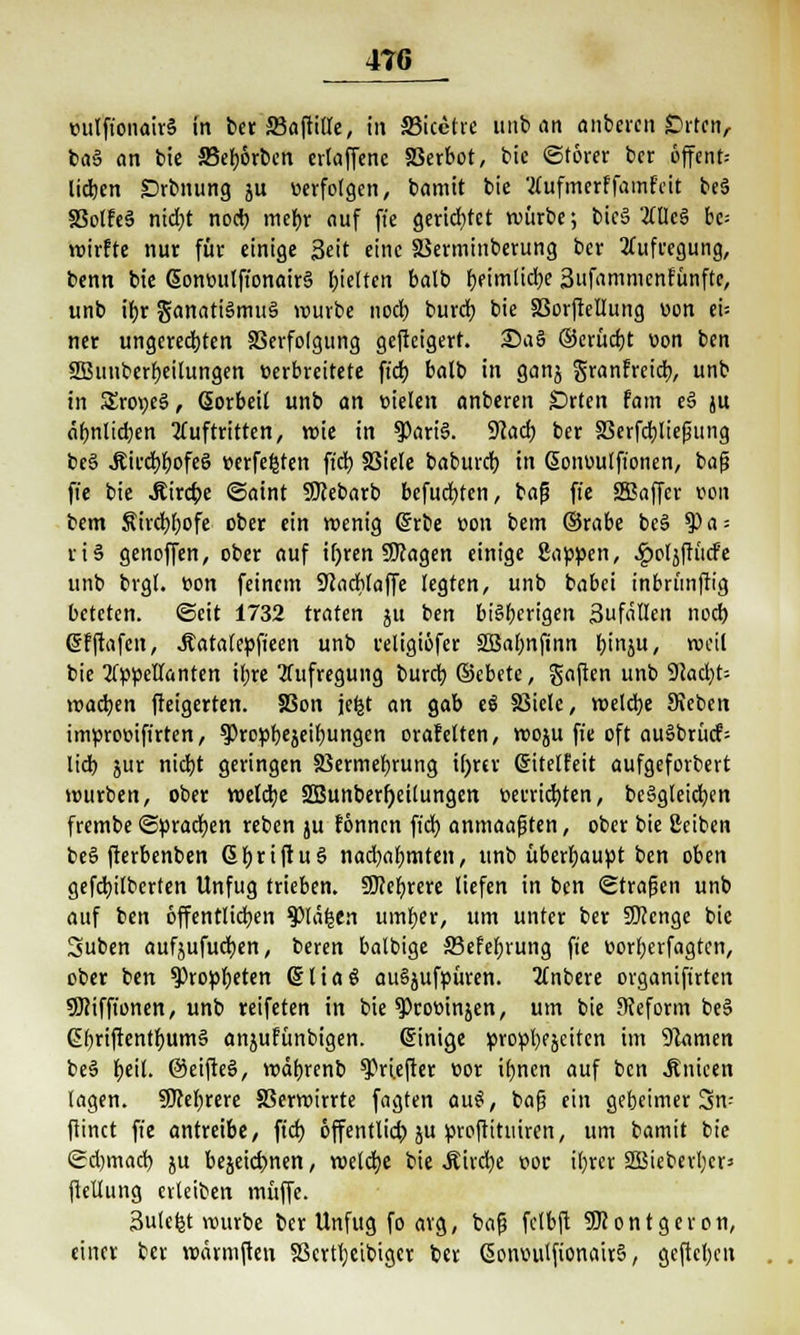 »ulft'onairS in bet S3aftttlc, in 33icetre unb an öiibeica £irtcnr baö an bie ffierjörben evtaffcne SSerbot, bic ©törer ber 6ffent= liefen Srbnung ju «erfolgen, bamit bie Aufmerffamfeit be§ SSolfeS nid;t noeb mebr auf ft'e gerietet würbe; bicä 2CUc§ bc= wirfte nur für einige Seit eine SSerminberung ber Aufregung, benn bie Sonüitlft'onairS (jieltcn balb r)fimlicbe 3ufammenfunftc, unb ibr ganatiSmttä würbe nod) bureb bie SSorftellung »on eü ner ungerechten SSerfolgung geffeigert. 25aS ©erücbt von ben SBunberbeilungen »erbreitete ftcb balb in ganj granfreieb, unb in £ro»e§, ßorbeit unb an vielen anberen Orten fam e§ ju «bnltdjen Auftritten, voie in $ari§. Wad) ber SSerfcbliejning bc§ ÄircbbofeS verfemten ftcb 33iele babureb in Gonoulft'onen, baf? ffe bie JRirdpe «Saint SfJebarb befugten, bafj ffe SSßaffcr von bem Äircbbofe ober ein wenig Girrbe »on bem ©rabe be§ ?>a = ri§ genoffen, ober auf ir)ren Sttagen einige Sappen, .gwljfrücfe unb brgl. »on feinem Scacblaffe legten, unb babei inbrünffig beteten, ©cit 1732 traten ju im biSberigen 3ufäIIen noeb (Sfftafcn, .ftatalepfteen unb religiöfer SßSal)nfinn binju, weil bie Appellanten il;re Aufregung bureb ©ebete, gaften unb 9cad)t= wacben fteigerten. SSon je^t an gab eö SMetc, welcbe Sieben impro»ift'rten, ^ropbejeibungen orarelten, woju ft'e oft au§brücf; lieb jur niebt geringen SBermebrung tf>rcr CHtelfeit aufgeforbert würben, ober welcbe 2Bunberf)eilungen verrichten, beSgleicbcn frembe ©pradjen reben ju fönnen fid) anmaajjten, ober bie 2ciben be§ fterbenben G>briftu3 nad)abmten, unb überbauvt ben oben gefebilberten Unfug trieben. Sftebrere liefen in ben ©tragen unb auf ben öffentlichen $)lä|en umber, um unter ber SKenge bie Suben aufjufueben, beren balbige 33efebrung fie »orberfagten, ober ben $)ropbeten Sliaö auSjufpüren. Anbere organifirten 9Kifft'onen, unb reifeten in bie ^Proüinjen, um bie Reform beS Cbriftentbum§ anjufunbigen. Einige propbejciten im 9tomen be3 be''- ©eifte§, wdbrenb ^rtefter »or it)nen auf ben Änicen lagen. SJcebrere SSerwirrte fagten au$, bafs ein gebetmer 3n-- ftinet fie antreibe, ftcb öffentlich ju proftituiren, um bamit bie ©djmad) ju bejeiebnen, welcbe bie Äircbe »oc ibrer SBieberbcrs fiellung erleiben muffe. Sulcfet würbe ber Unfug fo arg, bafs fclbft SKontgeron, einer ber wärmften SScrtbeibtgcr ber ßomutlfionairS, gefteben