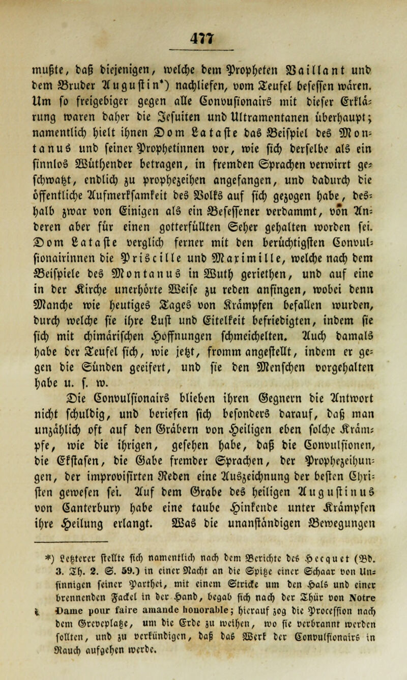 mußte, ba§ biejenigen, meldte bem 9>ropf)Cten 23aitlant unb bem 33ruber Kuguftin*) nachliefen, com SEeufel befeffcn wären. Um fo freigebiger ge^cn alle ßonouft'onairS mit biefer Grrflä; rung waren bafyer bie Sefuiten unb Ultramontanen überhaupt; namentlich, t>ielt iljnen 25om Satafte baö 33eifpicl be§ 9Hom tanuö unb feiner ^Propbetinnen »or, wie ftdi) berfelbe al§ ein finnloS äßütftenber betragen, in fremben ©pradjen oerwirrt ge* fcbwafet, enblid; ju propfyejeifjen angefangen, unb baburcb, bie öffentliche tfufmerffamfeit be§ SSolfS auf ft'cb. gejogen fjabe, be3= fyalb jwar oon Einigen al§ ein 33efeffener »erbammt, oön 2fn= beren aber für einen gotterfüllten ©efyer gebalten worben fei. 25 om ßatafte oerglid) ferner mit ben berücfytigften 6onv>ul= fionairinnen bie ^riScille unb SKarimille, welcbe nad) bem S3eifpiele be§ SDcontanuS in SSButt) gerieten, unb auf eine in ber Äircfye unerhörte SEBeife ju reben anfingen, wobei benn 59<and)c wie fjeutigeä £age§ v»on Krämpfen befallen würben, burcr; weldbe fi'e ir)rc ßuft unb (gitelfeit befriebigten, inbem fie fiel) mit d)imdrifd)en Hoffnungen fcb.meid)elten. 2lud) bamalS l)abe ber Scufel fidt>, wie jefct, fromm angeftellt, inbem er ge= gen bie ©ünben geeifert, unb fie ben 9Jtenfcr;en oorgctjalten l>abe u. f. w. £)ie 6onmilfionair§ blieben ifyren (Segnern bie Antwort nidjt fdmlbig, unb beriefen fidb bcfonbers> barauf, bafj man unjäbjid; oft auf ben ©räbern üon ^eiligen eben fold;c Stt&m* pfe, wie bie irrigen, gefeben fyabe, baß bie ßomwlfionen, bie ©fftafen, bie &abe frember Sprachen, ber ^ropbcjeibuir- gen, ber improoifirten Sieben eine 2(u3äeidmung ber beften <5l;rt- ften gewefen fei. 2fuf bem ©rabe beS (jeiltgen 2(uguftinu3 von Santerburr; babe eine taube £infeiibe unter Krämpfen ibre Leitung erlangt. SSBaS bie unanftänbigen ^Bewegungen *) ?e(5terct (teilte fiel) namentlich nacf> bem «Berufne bcS &ecquet (Sit. 3. £1). 2. ©. 59.) in einet 9JacI)t an bie ©pijsc einet ©cf)aat ton Und finnigen feinet g)ötrtr>ci, mit einem ©tticte um ben £al6 unb einet btennenben Jactel in bet £anb, begab fiel) nad) bet £f)üt oen Notre Dame pour faire amande honorable; hierauf jog bie $>toecffion nad) bem ©tct>epla|e, um bie ©tbc ;u tvetljen, reo fie »ctbtannt »erben feilten, unb ju »crfiinbtg.cn, baß baS 2Bcrf bet ©cn»u(fionait6 in Kaucb. aufgeben rcetbe.