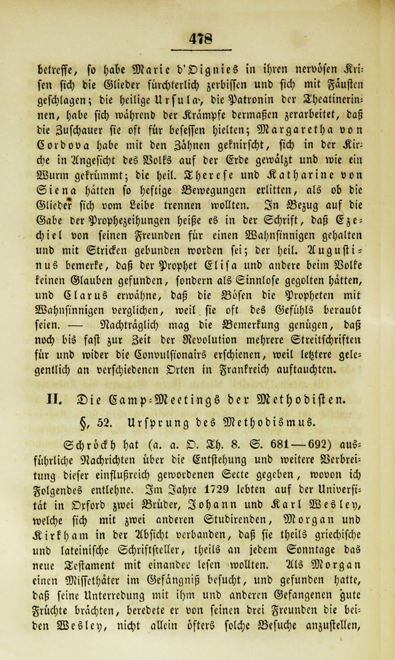 betreffe, fo tjabt SWaric b'£>ignie§ in ifncn ncrüöfen ^vi- fen ftd) bie ©lieber fürd)terlid) jerbiffen unb ftd> mit gäuflcn gefdjlagcn; bie beitige Urfula-, bie Patronin bev Sbeatinertit: nen, babe fiel) »väljrenb ber .Krämpfe bermafjen ^erarbeitet, bafj bie Sufcfyauer fte oft für befeffen l;ielten; SUargaretba »on Gorbooa t)abe mit ben 3'ab.nen gefnirfebt, ftd) in ber .Kip d)e in '#ngefid)t be§ SSolB auf ber 6rbe gercäljt unb wie ein SBurm gefrümmt; bie foetl. SHjerefe unb .Ratbarine üon ©iena batten fo Ijeftige ^Bewegungen erlitten, al§ ob bie ©lieber ftd) com ßeibe trennen wollten. 3n SBejug auf bie ©übe Der gJtopljejeitjungen l>ct^e e§ in ber (Schrift, bafj @je = ebiet üon feinen greunben für einen SSBaljnfinnigen gehalten unb mit ©triefen gebunben roorben fei; ber beil. 2luguftis nu§ bewerfe, ba|? ber ^DropI)et ßlifa unb anbere beim SSolfe feinen ©lauben gefunben, fonbern al§ Sinnlofc gegolten bitten, unb ßlaru§ erwähne, bafj bie 336fen bie ^ropbeten mit SBabnfinnigen üerglicben, weil fte oft be3 ©efübB beraubt feien. — 9cacbträglid) mag bie SBcmerfung genügen, bafj nod) biä faft jur Seit ber 9Jeuolution mebrere ©treitfebriften für unb wiber bie ßonoulfionairä erfd)ienen, weil (entere gele= gentlid) an t>erfcb,iebenen .Drten in granfreid) auftauchten. II. Sie ßamp = 9Reeting§ ber SÄet^obiflett. §, 52. Urfprung beS SJietb. obiSmuS. ©d)röcfb bat (a. a. £>. £t). 8. ©. 681 — 692) au§= fübrlid)e 9Jad)rid)ten über bie @nt|rebung unb weitere S3erbrei= tung biefer einflufjreid) geworbenen ©ecte gegeben, wooon id) golgenbeS entlegne, gm Sab I729 lebten auf ber Unitierfi= tat in £>rforb jwei 33rübcr, Sobann unb Maxi 2Be8let>, wetdje ftd) mit jroei anberen ©tubirenben, Sftorgan unb Äirfbam in ber 2lbfid)t tterbanben, bafj fie tbeilS gried)ifcbe unb lateinifdje ©d)riftftetler, tl;eil§ an jebem ©onntage ba3 neue SEcftament mit einanbet lefen wollten. 2ll§ SDcorgan einen SNiffetbäter im ©efängnifj bcfucfyt, unb gefunben Ijattc, bog feine Unterrcbung mit if)trt unb anberen ©efangenen gute grüd)te brächten, berebete er üon feinen brei greunben bie bei; ben SBeölei;, nid)t allein öfters foldje SSefudje anjuftelten,