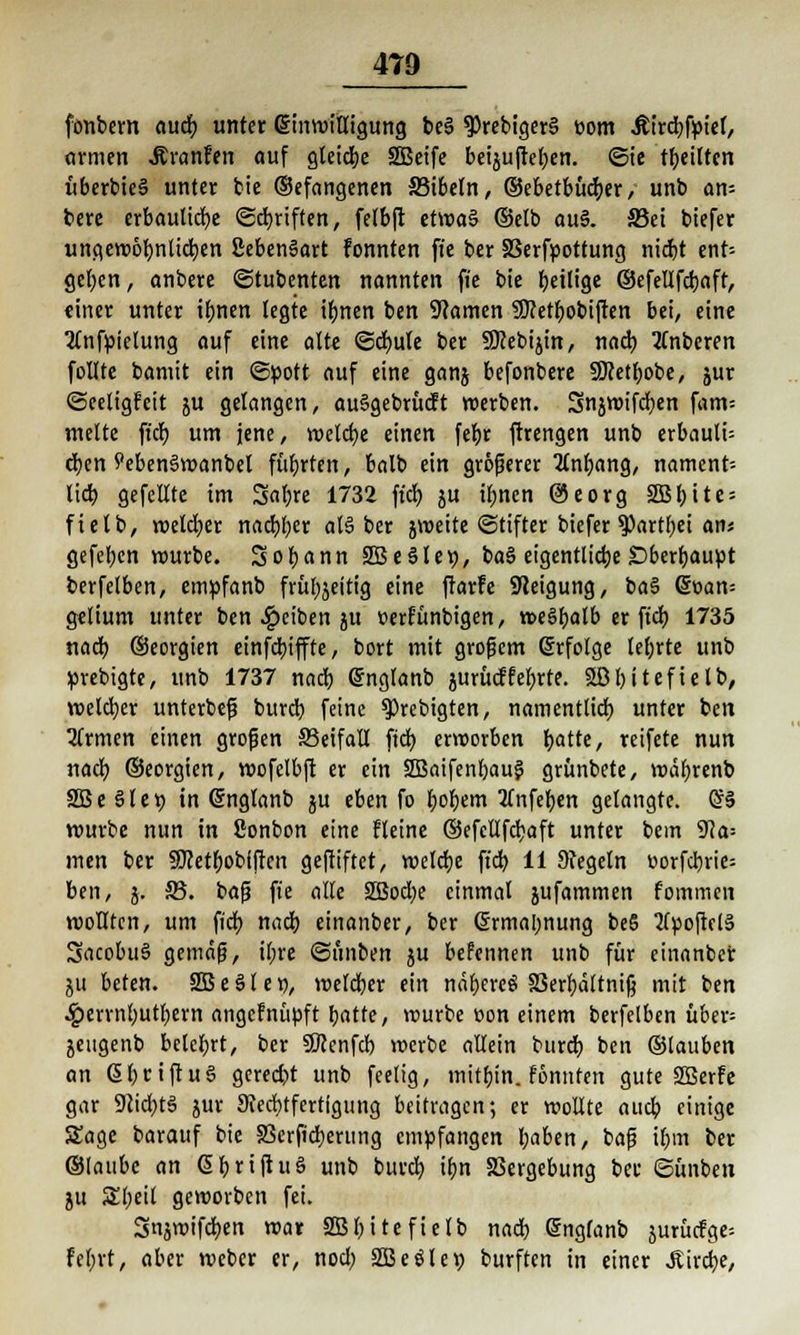 fonbern auch unter Einwilligung be§ $rebiger§ üom Äircbfpief, «rmen Äranfen auf gleiche SBeife bei$ujlet;en. <3ie feilten uberbteS unter bie ©efangenen 33ibeln, ©ebetbücber, unb an- bere erbauliebe ©Triften, felbft ttvotö (Selb au§. S3ei biefer ungewöbnlicben SebenSart fonnten fie ber SSerfpottung niebt ent-- gel;cn, anbere ©tubenten nannten fie bie ^eilige ©efeltfcbaft, einer unter tbnen legte ibnen ben Manien SDMbobiften bei, eine 2lnfpielung auf eine alte ©cbule ber 9Kebijin, nach tfnberen follte bamit ein ©pott auf eine ganj befonbere SERetbobe, jur ©eeltgfeit ju gelangen, auSgebrücft werben. Snjwifcben fam= melte fidb um jene, welche einen febr ftrengen unb erbauli= eben Peben3wanbel fübrten, balb ein größerer 2lnbang, nament= lieb gefeilte im Sabre 1732 ft'cb, ju ü)nen @eorg SSS^itc = ftetb, welcher naebb« als! ber jweite Stifter biefer ?)art()ei an« gefeben würbe. So bann 2Be§let), ba§ eigentliche £)berbaupt berfelben, empfanb frübjeitig eine ftarfe Steigung, ba$ (§r>am gelium unter ben Reiben ju »erfünbigen, weSbalb er fid) 1735 nacb ©eorgien einfebiffte, bort mit großem erfolge tebrte unb prebigte, unb 1737 nacb Snglanb aurücffeierte. 3Bl)itefielb, welker unterbeß bureb feine $Prebigten, namentlich unter ben Firmen einen großen SSeifall fiel) erworben t>attc r reifete nun nacb. ©eorgien, wofelbft er ein 2Baifenbau$ grünbete, wäbrenb SBe §let) in Grnglanb ju eben fo bob^m tfnfeben gelangte. (£§ würbe nun in 8onbon eine fleine ©efcllfcbaft unter bem 9?a= men ber SMbobiftcn geftiftet, welche fieb 11 Siegeln uorfcbrie= ben, j. 2?. baß fie alle S35od;e einmal jufammen fommen wollten, um fidf> nacb einanber, ber Srmal;nung beS 2fpojlfl3 SacobuS gemäß, il;re ©unben ju befennen unb für einanber ju beten. SBeöle«, welcber ein ndt)evce! S3err>dltntß mit ben £errnbutbern angefnüpft batte, würbe üon einem berfelben über= jeugenb belebt, ber SKcnfcb werbe allein burtb ben ©lauben an GbctftuS gereckt unb feelig, mitbin, fönnten gute Söerfe gar 9iidbt3 jur Scecbtfcrtfgung beitragen; er wollte aueb einige Sage barauf bie S3erficberung empfangen l;aben, ia^ ihm ber ©laubc an ßbrtjluö unb bureb ifjn Vergebung ber ©ünben ju Sbeit geworben fei. Snjwifcben war Sßbitefielb nacb Gnglanb jurücfge= febrt, aber weber er, nocl; äBeölep burften in einer JUrcbe,