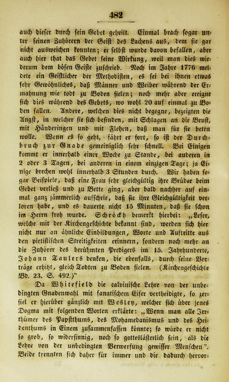 oucf) biefer burdb fein ©ebet gcbcilf. @inm«l bradb fogciv un= ter feinen 3u()6rern ber (Seift be« 8ad;en§ «u«, bem fie gar nicht au«»eicben fonnten; er felbft würbe baoon befallen, aber aud) hier tbat ba§ ©ebet feine SBirfung, weit man bieg »ie= berum bem böfen ©eifte jufebrieb. 9?ocb im 3abre 1776 mel= t>üt ein ©eifttidxr ber SOretbobiften, e« fei bei ibnen et»«« fel)r ©emöbnlicbe«, baß Scanner unb SBeiber »äbrenb ber @r; ma(;nung »ie tobt ju S3oben fielen; noeb mehr aber ereigne ffcb bie« »äbrenb be« ©ebet«, roo »obl 20 auf einmal jh 83o-- ben fallen. 2tnbere, »elcben bie« niebt begegne, bezeigten bie ■tfngft, in »elcher fie fieb befinben, mit @d;lagen an bie S3ruft, mit 4?dnberingen unb mit gießen, bafj man für ffe beten »olle. SBcnn e§ fo gebt, fafjvt er fort, fo ift ber 35urcb- brud) juv ©nabe gemeiniglicb febr fcbnell. S3ct einigen fommt er innerhalb einer Söocbe ju ©tanbe, bei «uberen in 2 ober 3 Sagen, bei anberen in einem einigen Sage; ja (5U nige breeben nwbl innerhalb 3 ©tunben bureb. 2Bir l;aben fo= gar SPeifpiele, bafj eine grau febr gleichgültig ibre ©ruber beim ©ebet oerliefj unb ju SSette ging, aber balb noebber auf ein= mal ganj jämmerlich auffebrie, bafj fie ihre ©leiebgültigfeit t>er= loren babe, unb e§ bauerte nicht 15 Minuten, bafj ffe febon im £errn frob »urbe. ©d)rbcfb bemerft hierbei t „ßefer, »elcbe mit ber Äircbengefcbtcbte befannt ffnb, »erben ffcb bier nicht nur an ähnliche ßinbilbungcn, SSBorte unb Auftritte au« ben pietifiifcbcn ©treitigfeiten erinnern, fonbern nod) mebr an bie 3ub^CT oe$ berühmten 9>rebiger« im 15. Sabrtmnbcrte, Sobann Satiler« benfen, bie ebenfall«, burdj feine ä$er= trage erl;ifct, gleich Sobten ju 33oben fielen. (.Sircbeiigefcbidjte ä5b. 23. ©. 492.) ©a SSBb'tefielb bie catoiuifcbe fieftre v»on ber unbe= bingten ©nabenmabl mit fanattfebem ßifer oertbeibtgte, fo ^cr= fiel er hierüber gän^lid) mit Söeäler;, »eld?er ftd? über jene« Sogma mit folgenben SBorten erftdrte: „äßenn man «Ue 3rr= tl)üiner be« ^Papfttbum«, be« ü)?obamebani§mu§ unb be« Spä- bentbum« in einem jufammenfaffen fönnte; fo »ürDe er nicht fo grob, fo »iberffnnig, nod) fo gotte«läfterlicb fein, al§ bie llebre oon ber unbebingten SSermerfung ge»iffer SDJenfcben . S3eibe trennten ffcb baber für immer unb bie babureb l)txvox-