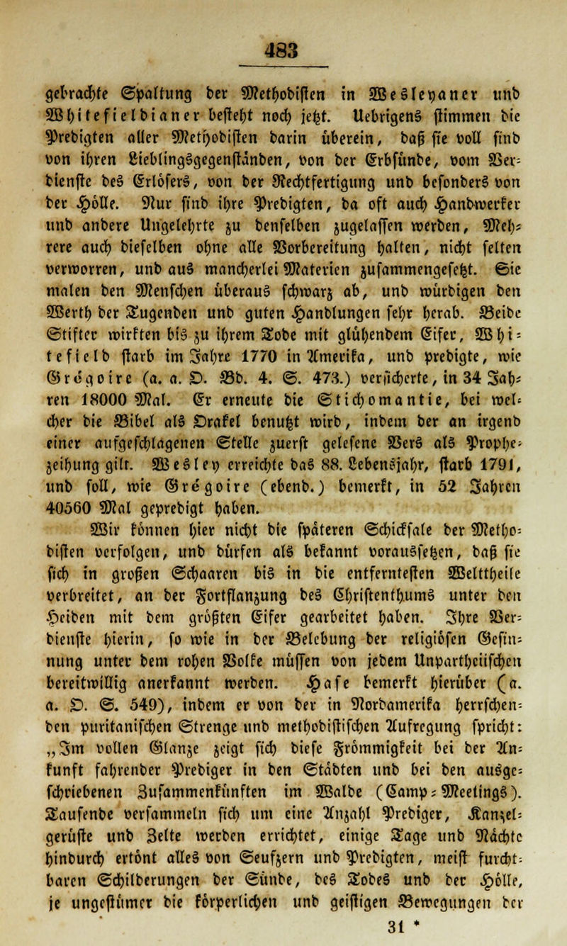 gebrachte (Spaltung ber SHetbobiffen in 2Be§le«aner unb SBbitefielbianer beftefyt noeb. jefct. UebrigenS fHmmen bic 9>rebigten oller SDcetijobiften barin überein, baß jte voll finb von ibren ßieblingSgegenftänben, von ber Gürbfitnbe, vom 33er= bienfte be§ (SrlöferS, von ber Rechtfertigung unb befonberS von ber SqöÜ(. Sftur finb il)re ^vebigten, ba oft aueb #anbwerfer unb anbere Ungeteilte ju benfelben jugetaffen werben, S0?cl;= rere aueb biefelben obne alle S3orbereitung tjnlten, niebt feiten verworren, unb au§ mancherlei SJcaterien jufammengefefet. ©ic malen ben SWenfcben überaus febwarj ab, unb würbigen tm SBertb ber Sugenben unb guten ^anbtungen febr berab. 33eibc ©tifter wirften bis ju ibrem Sobe mit glübenbem (5ifer, 3Bb»'- tefielb ftarb im 3abre 1770 intfmerifa, unb »rebigte, wie 05 r e g o i r c (a. a. £>. 23b. 4. ©. 473.) verfieberte, in 34 3ab- ren 18000 »Seal, ©r erneute bie ©tiebomantie, bei wet* cber bie SBibel als Drafef benufct wirb, inbcin ber an irgenb einer aufgefcblagenen ©teile juerft gelefene 33erS als »JJropbe: jeibung gilt. SßeSIe» erreiebte baS 88. ßebenSjabr, jtarb 1791, unb foll, wie ©regoire (ebenb.) bewerft, in 52 Sab«11 40560 SSM geprebigt baben. Sßir fönnen bier nid)t bie fpäteren ©cbicffale ber 3)cett)o= biften verfolgen, unb bürfen als befannt vorauSfeljen, baf? ft'e fieb in großen ©djaaren bis in bie entfernteren SBetttbeÜe verbreitet, an ber gortflanjung beS @briftentb.umS unter beu Reiben mit bem größten Grifer gearbeitet baben. Sljre 83er; bienfte |?tertit, fo wie in ber Belebung ber religiöfcn ©cft'n= nung unter bem roben SSolfe muffen von jebem Unpartbciifcben bereitwillig anerfannt werben. ^)afe bewerft hieriiber (a. a. £). ©. 549), inbem er von ber in 9<orbamerifa fjerrfdjen^ ben puritanifeben ©trenge unb metbobiftifeben Aufregung fpriebt: „3m vollen ©lanje joigt ftcb biefe grömmigfeit bei ber %n- fünft fabrenber >})iebiger in ben ©täbten unb bei ben au$gc= febriebenen 3ufammenfünften im SBalbe (ßamp^SKeetingS). Saufenbe verfamineln ficf> um eine Änjal)l »J)rebiger, .Kanzel; gerüfte unb Bette werben errichtet, einige Sage unb SJJäcbfc binbureb ertont alleS von ©eufjern unb 93rebigten, meift furcbt= baren ©cbilberungen ber ©ünbe, bcS SobeS unb ber £6Ile, je ungeftiimcr bie förperlieben unb geizigen Bewegungen bev 31 *