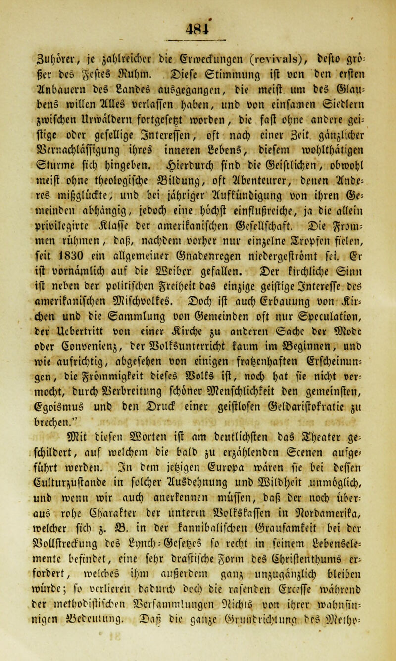 3uf)üver, je jat)lreidKr bie @rii>etfungen (rcvivals), tefto grö= gcr beö Scftfä 9iul)in. 2)iefc StimJwuRO, ift »on ben erften 2tnbauern be§ SanbcS ausgegangen, bie meift um be§ ®(au= ben§ roillcn 2lUe3 »crlaffen Ijaben, unb »on cinfamen Siebten jroifcbcn Urmälbern fortgefeßt »orten, tic fafl ol)iic anbere geh ftige ober gefeilige Sntereffen, oft nach, einer 3fit. gänjlicber SScniacbläffigung il>reö inneren £ebcn§, tiefem n>o[)ltI)ätigen ©türme fiel) Eingeben. ^)icrburcb fi'nb bic ©eiftlidjen, obroobl meift ol)ite tl)eologifd)e S3ilbung, oft Abenteurer, benen 2fnbe= rre> mijjglüd'te, unb bei jäbriger 2(uffünbigung vion il)ren ©e- meinbeu abhängig, jebod) eine b6d)ft einflufjrcicbe, ja bie allein primlcgirtc .Klaffe ber amerifanifcl)en ©cfcllfcbaft. Sie grom= men riiljmcn, baf?, nacl)bem »orber nur einzelne SErepfen fielen, feit 1830 ein allgemeiner ©nabenregen niebergefirömt fei. <£v ift uornämlid) auf bie SBcibcr gefallen. £)er fird)lid)e ©inn ift neben ber »olitifeben greil;eit ba3 einzige geiftige 3ntcreffe be$ amcrifanifcl)cn 9Jiifcböolfe§. ©od) ift aueb Grrbauung ttomjib eben unb bie (Sammlung oon ©emeinben oft nur ©pcculation, ber Ucbertritt ton einer J?ird)e ju anberen <5ad)e tcr SÖiobe oter ßoimenicnj, ber 33olf§untcrricbt f'aum im SSeginnen, unb wie aufrid)tig, abgefeljen »on einigen fraljentjoften ©rfdjeinun-- gen, tie grömmigfeit biefeS S3olf§ ift, nod) t)at fie nid)t »er- mod)t, burd) SSerbreiütng fd)6ner 93?enfd)lid)feit ben gemeinften, ©goiSmuS unt ben ©rurf einer geiftlofen ©elbariftof'ratic 511 buchen. SKit tiefen SEorten ift am bcutlidbften baä Ztyattt ge; fd)itbcrt, auf roeld)cm bie balb ju erjafjlcnbcn ©cenen aufge> fübrt »erben. 3>n bem jefcigen (5uro»a mären fie bei beffeti ßulturjuftanbc in fold)er 2luSbel)nung unb 2Biltl)cit .unmöglich, unb menn mir aud) anerkennen muffen, baf? ber noeb über= au§ rol)e @l)arafter ber unteren SSolfSfaffcn in Sftorbamerifa, melcber fiel) j. 33. in ber fannibalifcben öraufamfeit bei ber SSoUftrecFung bes 8mid) = ©cfet>c6 fo reebt in feinem £eben§ele= mentc befinbet, eine febr braftifebe Jorni be§ ßbriftentbumä er; forbert, melcbeä ibni aufjerbem gong unjugäiijlid) bleiben mürbe; fo verlieren babuvd) bed) tic rafetiten (Jrccffe mäbrent ter metbobiftifebfn fBcrfainmlungcn Dcirbiö von ibrer mabnfin= lögen 33cbcutung. £<a\i bie ganjc ©riiiitrid)lung bf6 9Jcetl)o=