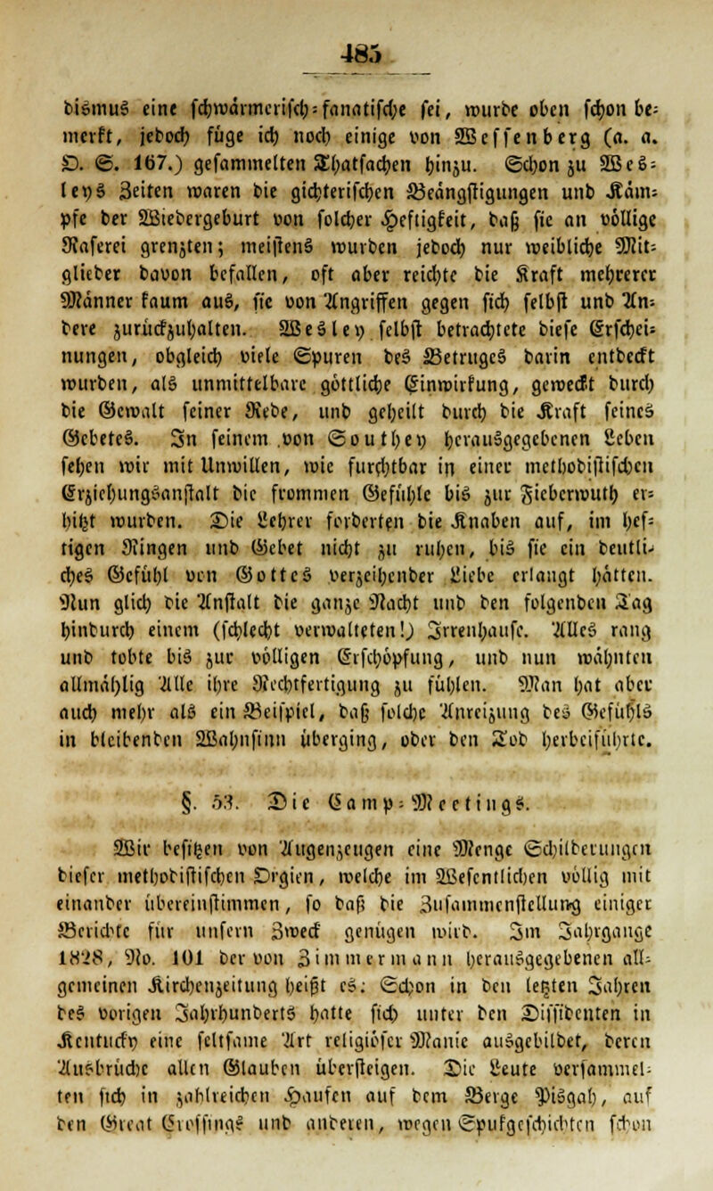 _485_ biSmuS eine fc^wdimciifcl; = fanatifdje fei, würbe oben fdjon t>e- merft, jeboeb füge ich noch einige von SBeffenberg (a. a. D. ©. 167.) gefaminetten Sbatfachen binju. ©djon ju SSScö- lt\)$ Seiten roaren bie giebterifeben 33eängftigungen unb .Kam; pfe ber SBiebergeburt von foleber ^efiigfeit, bafj fie an völlige 9?aferei grenjten; meifienS würben jeboeb nur weibliche Wllu glieber bavon befallen, oft aber reichte bie Sraft mehrerer ÜKanner faum auS, fte von Angriffen gegen ftd£? felbft unb Un- tat jurüctjuljalten. 2ßeSlei> felbft betrachtete biefe (SrfcbeU nungen, obgleich, viele ©puren bcS 23etrugc§ barin entbeeft würben, als unmittelbare göttliche (£inwirfung, gewecBt burcl) bie ©eroalt feiner Siebe, unb geseilt bureb bie .Kraft fetntä ©cbeteS. Sn feinem .von ©outbev bcrau§gegebcnen geben feben wir mit Unwillen, wie furchtbar in einer, metbobifiifcbcn (Srjiehungöanjtalt bie frommen ©efül;fe bis jur Jicbcrwutb er» bifet würben. Sie üchrer foiberten bie .Knaben auf, im bef= tigen 9?ingen unb ©cbet nicht ju ruhen, bis fte ein beutli- cbe§ ©cfübt ven ©ottcS verjeibenber iitebe erlangt bitten. s3lun glich, bie TCnfialt bie ganjc iftaebt unb ben folgenben 2ag hinburch einem (fcblccbt verwalteten!) 3rrenbaufe. ÄllcS rang unb tobte bis? juc völligen ©ifcl;6|>fung, unb nun mahnten allmäl)lig Me ihre 9fecbtfertigung ju fühlen. 9Jcan bat aber auch niebr alS ein äßeifpiel, tag folchc '2(nreijuug bea ©cfüblä in blcibenben 2Babnfinn überging, ober ben Sob herbeiführte. §. ftS'. Sie (5 a m v = 3R c e t i tt g S. 2Bir befiljen von 'tfugenjeugen eine 3)?enge ©d)ilbeiungcn biefer methobiftifchen Orgien, tvelcbe im äßefcntlicben völlig mit einanber iibereinfHmmcn, fo baf) bie 3ufainmcnftcltun<g einiger Berichte für unfern Swecf genügen wirb. 3m 3abrgauge 18'28, 9?o. 101 ber von 3im mer in ann herausgegebenen all- gemeinen JUrcbenjeitung heißt cS; Schon in ben legten 3ahrcn be§ vorigen 3abrbunbertS hatte fiel) unter ben Diffibcnten in Jtcntucfr; eine fcltfame '2lrt religiöfcr SRanie auSgebilbet, beren '2luSbrüd)c allen ©lauben überfteigen. ©ic geute Verfammel- tni ftcb in zahlreichen Jpaufen auf bem 23erge *PiSgab, auf ben ©rcat (5voffingS unb aubeveu, wegen ©pufgcfchidHcn febon